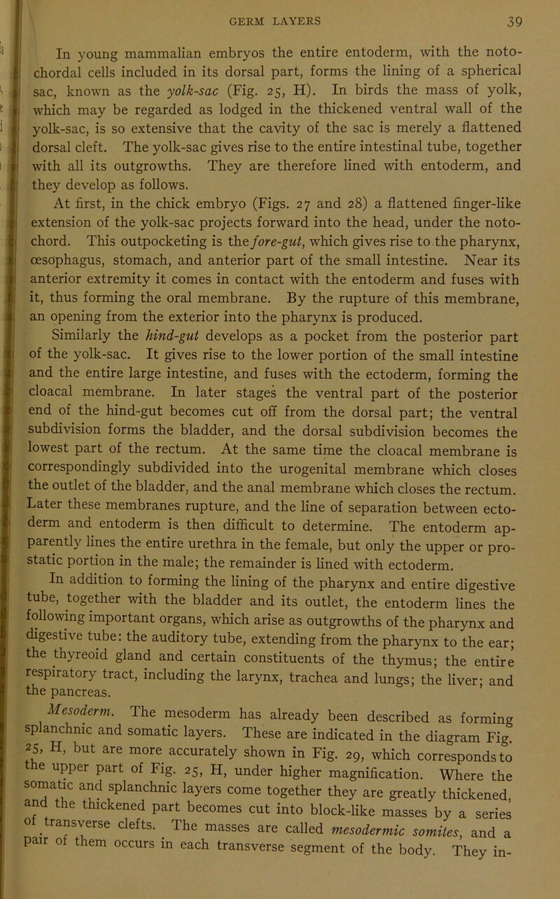 In young mammalian embryos the entire entoderm, with the noto- chordal cells included in its dorsal part, forms the lining of a spherical sac, known as the yolk-sac (Fig. 25, H). In birds the mass of yolk, which may be regarded as lodged in the thickened ventral wall of the yolk-sac, is so extensive that the cavity of the sac is merely a flattened dorsal cleft. The yolk-sac gives rise to the entire intestinal tube, together with all its outgrowths. They are therefore lined with entoderm, and they develop as follows. At first, in the chick embryo (Figs. 27 and 28) a flattened finger-like extension of the yolk-sac projects forward into the head, under the noto- chord. This outpocketing is the fore-gut, which gives rise to. the pharynx, oesophagus, stomach, and anterior part of the small intestine. Near its anterior extremity it comes in contact with the entoderm and fuses with it, thus forming the oral membrane. By the rupture of this membrane, an opening from the exterior into the pharynx is produced. Similarly the hind-gut develops as a pocket from the posterior part of the yolk-sac. It gives rise to the lower portion of the small intestine and the entire large intestine, and fuses with the ectoderm, forming the cloacal membrane. In later stages the ventral part of the posterior end of the hind-gut becomes cut off from the dorsal part; the ventral subdivision forms the bladder, and the dorsal subdivision becomes the lowest part of the rectum. At the same time the cloacal membrane is correspondingly subdivided into the urogenital membrane which closes the outlet of the bladder, and the anal membrane which closes the rectum. Later these membranes rupture, and the line of separation between ecto- derm and entoderm is then difficult to determine. The entoderm ap- parently lines the entire urethra in the female, but only the upper or pro- static portion in the male; the remainder is lined with ectoderm. In addition to forming the lining of the pharynx and entire digestive tube, together with the bladder and its outlet, the entoderm lines the following important organs, which arise as outgrowths of the pharynx and digestive tube: the auditory tube, extending from the pharynx to the ear; the thyreoid gland and certain constituents of the thymus; the entire respiratory tract, including the larynx, trachea and lungs; the liver; and the pancreas. Mesoderm. The mesoderm has already been described as forming splanchnic and somatic layers. These are indicated in the diagram Fig. 25, H, but are more accurately shown in Fig. 29, which corresponds to the upper part of Fig. 25, H, under higher magnification. Where the somatic and splanchnic layers come together they are greatly thickened, and the thickened part becomes cut into block-like masses by a series o transverse clefts. . The masses are called mesodermic somites, and a pair o them occurs in each transverse segment of the body. They in-
