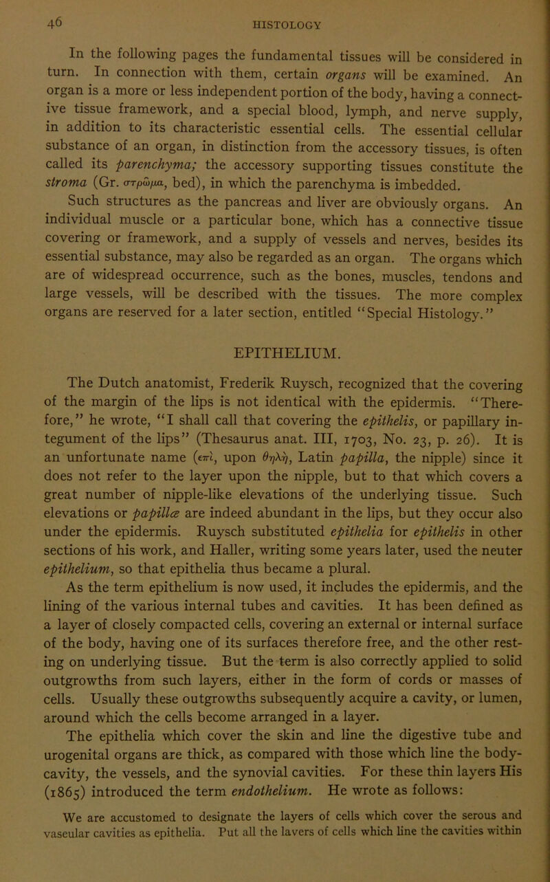 In the following pages the fundamental tissues will be considered in turn. In connection with them, certain organs will be examined. An organ is a more or less independent portion of the body, having a connect- ive tissue framework, and a special blood, lymph, and nerve supply, in addition to its characteristic essential cells. The essential cellular substance of an organ, in distinction from the accessory tissues, is often called its parenchyma; the accessory supporting tissues constitute the stroma (Gr. a-TPwfMJ bed), in which the parenchyma is imbedded. Such structures as the pancreas and liver are obviously organs. An individual muscle or a particular bone, which has a connective tissue covering or framework, and a supply of vessels and nerves, besides its essential substance, may also be regarded as an organ. The organs which are of widespread occurrence, such as the bones, muscles, tendons and large vessels, will be described with the tissues. The more complex organs are reserved for a later section, entitled “Special Histology.” EPITHELIUM. The Dutch anatomist, Frederik Ruysch, recognized that the covering of the margin of the lips is not identical with the epidermis. “There- fore,” he wrote, “I shall call that covering the epithelis, or papillary in- tegument of the lips” (Thesaurus anat. Ill, 1703, No. 23, p. 26). It is an unfortunate name («rl, upon OtjXri, Latin papilla, the nipple) since it does not refer to the layer upon the nipple, but to that which covers a great number of nipple-like elevations of the underlying tissue. Such elevations or papilla are indeed abundant in the lips, but they occur also under the epidermis. Ruysch substituted epithelia for epithelis in other sections of his work, and Haller, writing some years later, used the neuter epithelium, so that epithelia thus became a plural. As the term epithelium is now used, it includes the epidermis, and the lining of the various internal tubes and cavities. It has been defined as a layer of closely compacted cells, covering an external or internal surface of the body, having one of its surfaces therefore free, and the other rest- ing on underlying tissue. But the term is also correctly applied to solid outgrowths from such layers, either in the form of cords or masses of cells. Usually these outgrowths subsequently acquire a cavity, or lumen, around which the cells become arranged in a layer. The epithelia which cover the skin and line the digestive tube and urogenital organs are thick, as compared with those which line the body- cavity, the vessels, and the synovial cavities. For these thin layers His (1865) introduced the term endothelium. He wrote as follows: We are accustomed to designate the layers of cells which cover the serous and vaseular cavities as epithelia. Put all the lavers of cells which line the cavities within