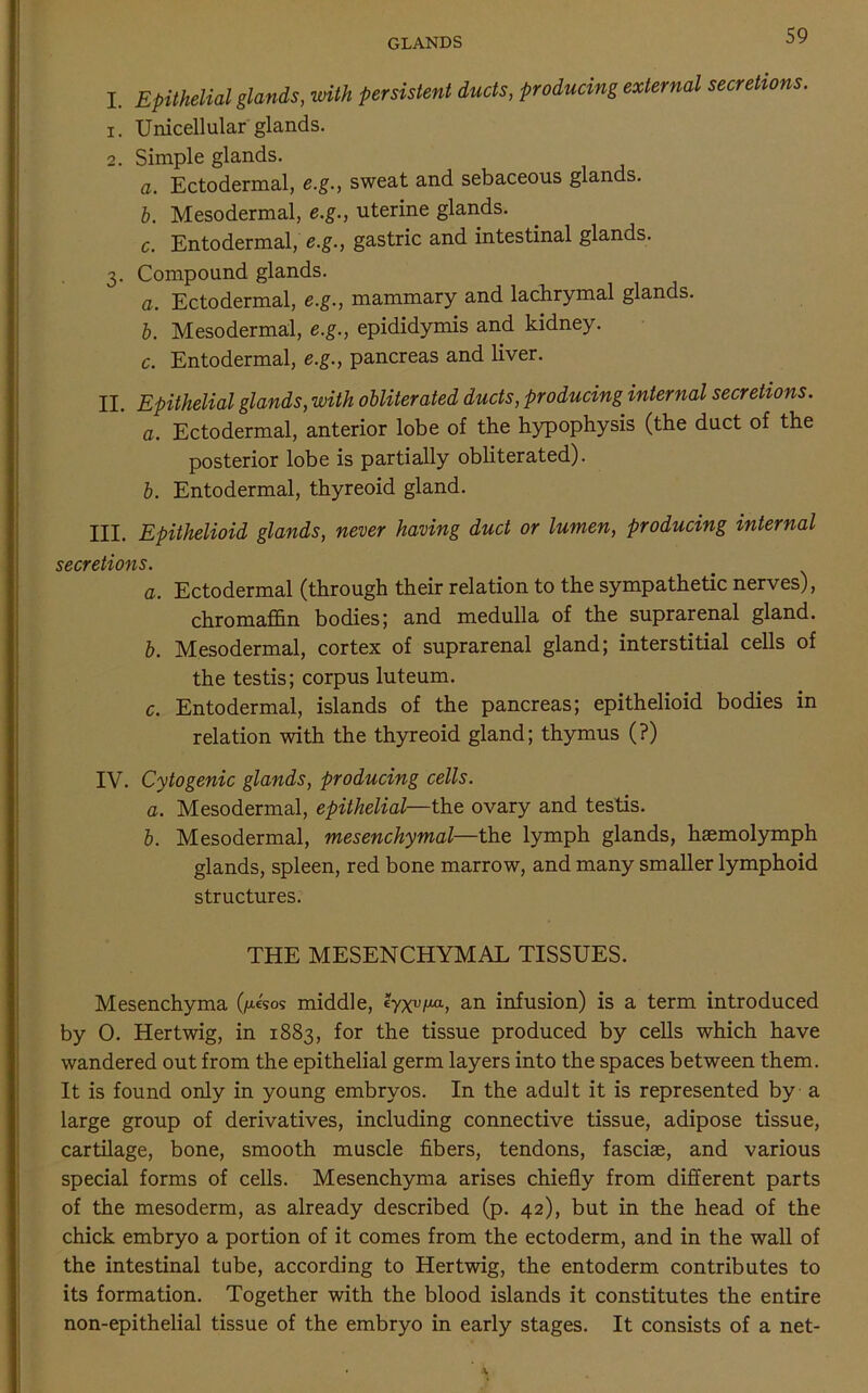 I. Epithelial glands, with persistent ducts, producing external secretions. 1. Unicellular glands. 2. Simple glands. a. Ectodermal, e.g., sweat and sebaceous glands. b. Mesodermal, e.g., uterine glands. c. Entodermal, e.g., gastric and intestinal glands. 3. Compound glands. a. Ectodermal, e.g., mammary and lachrymal glands. b. Mesodermal, e.g., epididymis and kidney. c. Entodermal, e.g., pancreas and liver. II. Epithelial glands, with obliterated ducts, producing internal secretions. a. Ectodermal, anterior lobe of the hypophysis (the duct of the posterior lobe is partially obliterated). b. Entodermal, thyreoid gland. III. Epithelioid glands, never having duct or lumen, producing internal secretions. a. Ectodermal (through their relation to the sympathetic nerves), chromaffin bodies; and medulla of the suprarenal gland. b. Mesodermal, cortex of suprarenal gland; interstitial cells of the testis; corpus luteum. c. Entodermal, islands of the pancreas; epithelioid bodies in relation with the thyreoid gland; thymus (?) IV. Cytogenic glands, producing cells. a. Mesodermal, epithelial—the ovary and testis. b. Mesodermal, mesenchymal—the lymph glands, haemolymph glands, spleen, red bone marrow, and many smaller lymphoid structures. THE MESENCHYMAL TISSUES. Mesenchyma (/a«sos middle, eyxv/xa, an infusion) is a term introduced by 0. Hertwig, in 1883, for the tissue produced by cells which have wandered out from the epithelial germ layers into the spaces between them. It is found only in young embryos. In the adult it is represented by a large group of derivatives, including connective tissue, adipose tissue, cartilage, bone, smooth muscle fibers, tendons, fasciae, and various special forms of cells. Mesenchyma arises chiefly from different parts of the mesoderm, as already described (p. 42), but in the head of the chick embryo a portion of it comes from the ectoderm, and in the wall of the intestinal tube, according to Hertwig, the entoderm contributes to its formation. Together with the blood islands it constitutes the entire non-epithelial tissue of the embryo in early stages. It consists of a net-