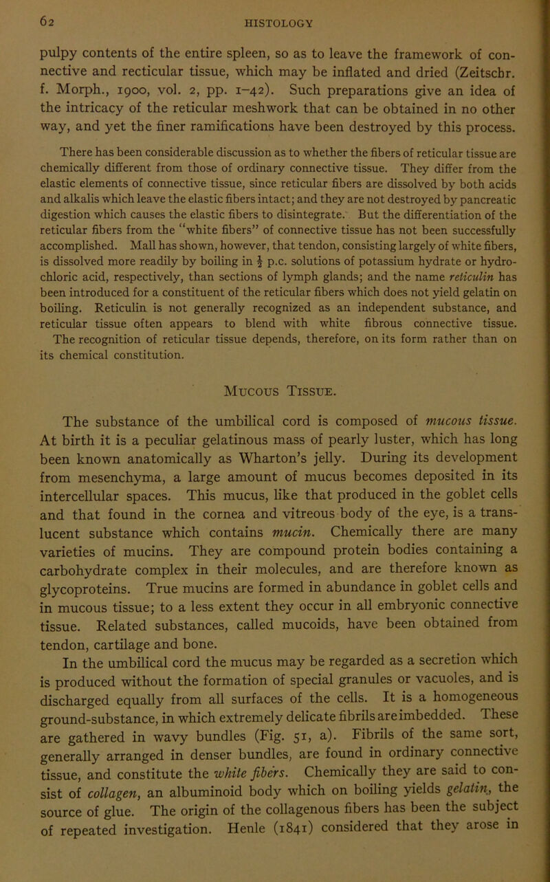 pulpy contents of the entire spleen, so as to leave the framework of con- nective and recticular tissue, which may be inflated and dried (Zeitscbr. f. Morph., 1900, vol. 2, pp. 1-42). Such preparations give an idea of the intricacy of the reticular meshwork that can be obtained in no other way, and yet the finer ramifications have been destroyed by this process. There has been considerable discussion as to whether the fibers of reticular tissue are chemically different from those of ordinary connective tissue. They differ from the elastic elements of connective tissue, since reticular fibers are dissolved by both acids and alkalis which leave the elastic fibers intact; and they are not destroyed by pancreatic digestion which causes the elastic fibers to disintegrate. But the differentiation of the reticular fibers from the “white fibers” of connective tissue has not been successfully accomplished. Mall has shown, however, that tendon, consisting largely of white fibers, is dissolved more readily by boiling in | p.c. solutions of potassium hydrate or hydro- chloric acid, respectively, than sections of lymph glands; and the name reticulin has been introduced for a constituent of the reticular fibers which does not yield gelatin on boiling. Reticulin is not generally recognized as an independent substance, and reticular tissue often appears to blend with white fibrous connective tissue. The recognition of reticular tissue depends, therefore, on its form rather than on its chemical constitution. Mucous Tissue. The substance of the umbilical cord is composed of mucous tissue. At birth it is a peculiar gelatinous mass of pearly luster, which has long been known anatomically as Wharton’s jelly. During its development from mesenchyma, a large amount of mucus becomes deposited in its intercellular spaces. This mucus, like that produced in the goblet cells and that found in the cornea and vitreous body of the eye, is a trans- lucent substance which contains mucin. Chemically there are many varieties of mucins. They are compound protein bodies containing a carbohydrate complex in their molecules, and are therefore known as glycoproteins. True mucins are formed in abundance in goblet cells and in mucous tissue; to a less extent they occur in all embryonic connective tissue. Related substances, called mucoids, have been obtained from tendon, cartilage and bone. In the umbilical cord the mucus may be regarded as a secretion which is produced without the formation of special granules or vacuoles, and is discharged equally from all surfaces of the cells. It is a homogeneous ground-substance, in which extremely delicate fibrils are imbedded. These are gathered in wavy bundles (Fig. 51, a). Fibrils of the same sort, generally arranged in denser bundles, are found in ordinary connective tissue, and constitute the white fibers. Chemically they are said to con- sist of collagen, an albuminoid body which on boiling yields gelatin, the source of glue. The origin of the collagenous fibers has been the subject of repeated investigation. Henle (1841) considered that they arose in