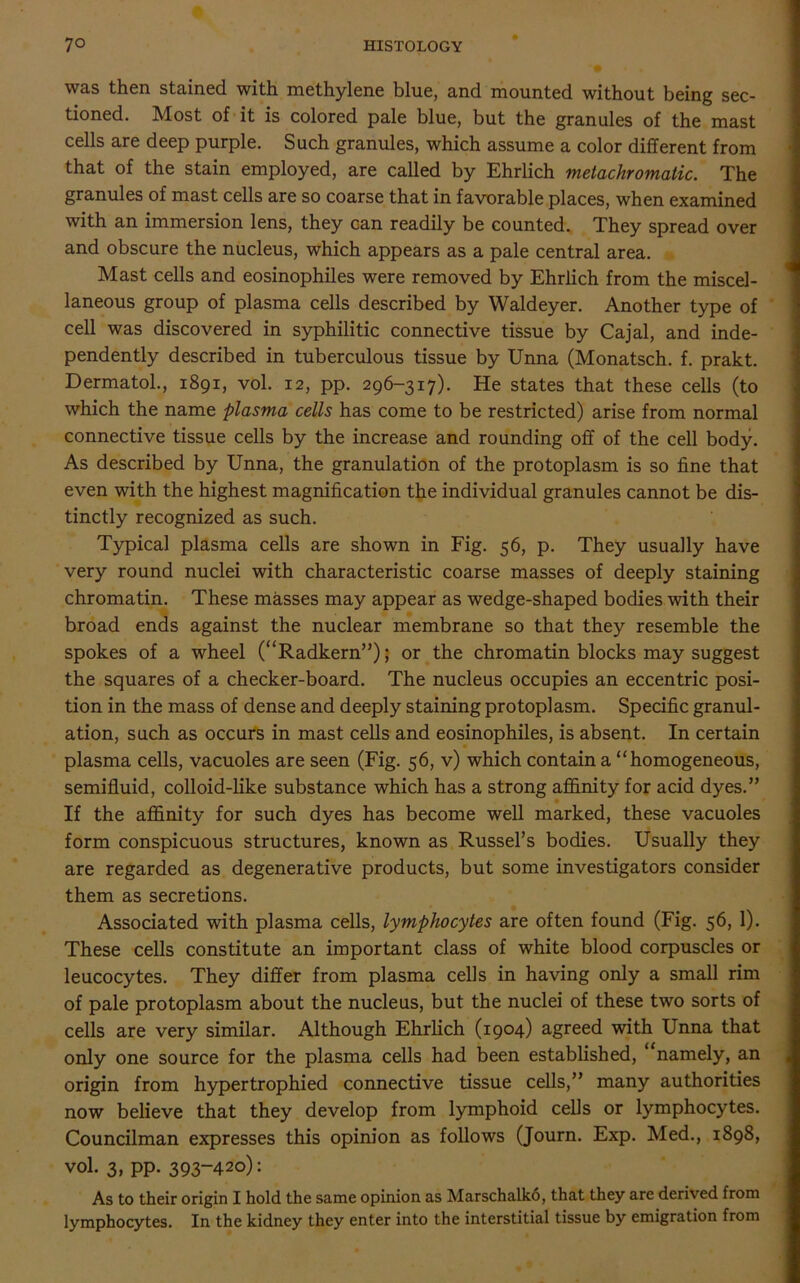 was then stained with methylene blue, and mounted without being sec- tioned. Most of it is colored pale blue, but the granules of the mast cells are deep purple. Such granules, which assume a color different from that of the stain employed, are called by Ehrlich metachromatic. The granules of mast cells are so coarse that in favorable places, when examined with an immersion lens, they can readily be counted. They spread over and obscure the nucleus, which appears as a pale central area. Mast cells and eosinophiles were removed by Ehrlich from the miscel- laneous group of plasma cells described by Waldeyer. Another type of cell was discovered in syphilitic connective tissue by Cajal, and inde- pendently described in tuberculous tissue by Unna (Monatsch. f. prakt. Dermatol., 1891, vol. 12, pp. 296-317). He states that these cells (to which the name plasma cells has come to be restricted) arise from normal connective tissue cells by the increase and rounding off of the cell body. As described by Unna, the granulation of the protoplasm is so fine that even with the highest magnification the individual granules cannot be dis- tinctly recognized as such. Typical plasma cells are shown in Fig. 56, p. They usually have very round nuclei with characteristic coarse masses of deeply staining chromatin. These masses may appear as wedge-shaped bodies with their broad ends against the nuclear membrane so that they resemble the spokes of a wheel (“Radkern”); or the chromatin blocks may suggest the squares of a checker-board. The nucleus occupies an eccentric posi- tion in the mass of dense and deeply staining protoplasm. Specific granul- ation, such as occurs in mast cells and eosinophiles, is absent. In certain plasma cells, vacuoles are seen (Fig. 56, v) which contain a “homogeneous, semifluid, colloid-like substance which has a strong affinity for acid dyes.” If the affinity for such dyes has become well marked, these vacuoles form conspicuous structures, known as Russel’s bodies. Usually they are regarded as degenerative products, but some investigators consider them as secretions. Associated with plasma cells, lymphocytes are often found (Fig. 56, 1). These cells constitute an important class of white blood corpuscles or leucocytes. They differ from plasma cells in having only a small rim of pale protoplasm about the nucleus, but the nuclei of these two sorts of cells are very similar. Although Ehrlich (1904) agreed with Unna that only one source for the plasma cells had been established, namely, an origin from hypertrophied connective tissue cells,” many authorities now believe that they develop from lymphoid cells or lymphocytes. Councilman expresses this opinion as follows (Journ. Exp. Med., 1898, vol. 3, pp. 393-420): As to their origin I hold the same opinion as Marschalko, that they are derived from lymphocytes. In the kidney they enter into the interstitial tissue by emigration from