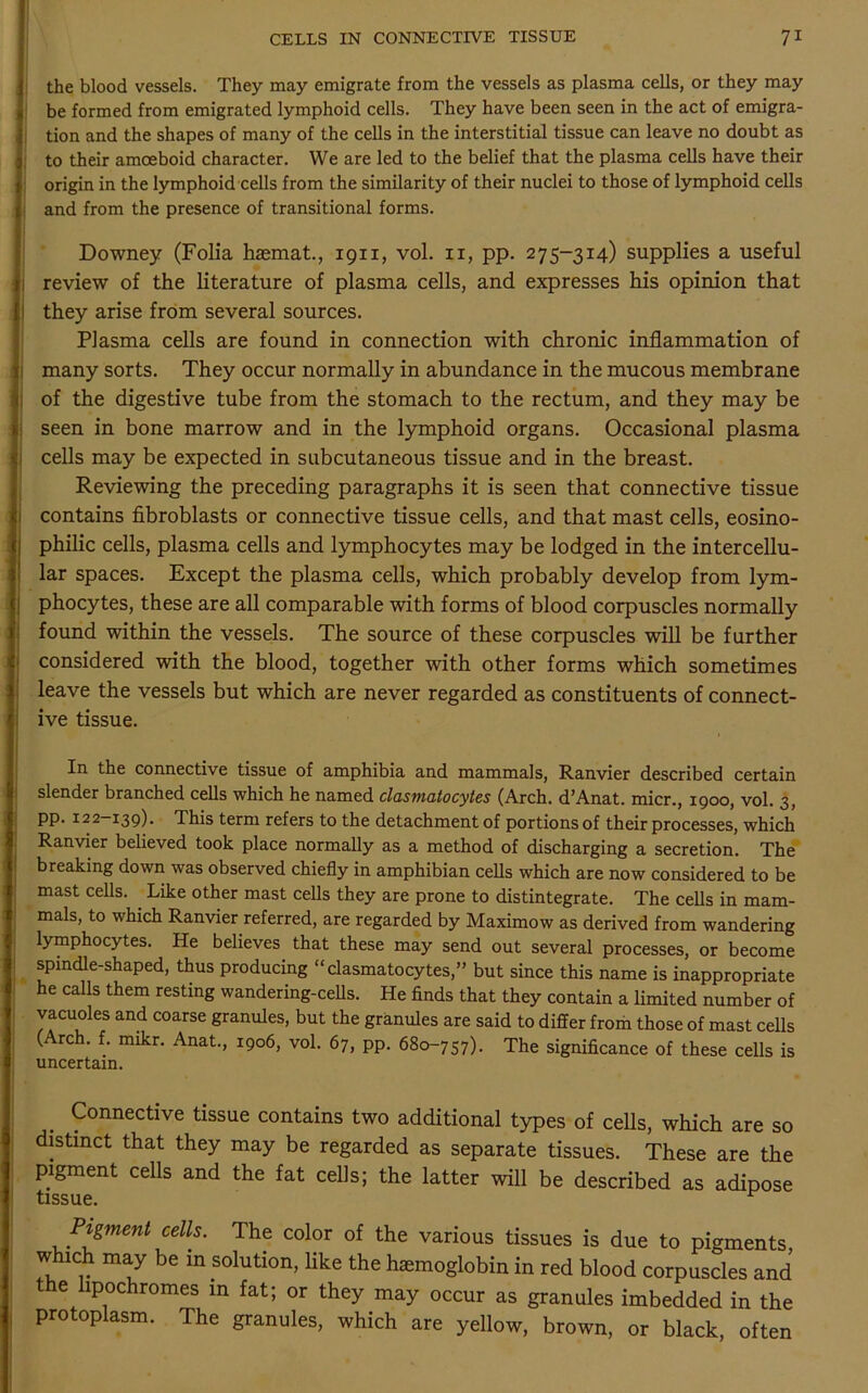 the blood vessels. They may emigrate from the vessels as plasma cells, or they may be formed from emigrated lymphoid cells. They have been seen in the act of emigra- tion and the shapes of many of the cells in the interstitial tissue can leave no doubt as to their amoeboid character. We are led to the belief that the plasma cells have their origin in the lymphoid cells from the similarity of their nuclei to those of lymphoid cells and from the presence of transitional forms. Downey (Folia haemat., 1911, vol. 11, pp. 275-314) supplies a useful review of the literature of plasma cells, and expresses his opinion that they arise from several sources. Plasma cells are found in connection with chronic inflammation of many sorts. They occur normally in abundance in the mucous membrane of the digestive tube from the stomach to the rectum, and they may be seen in bone marrow and in the lymphoid organs. Occasional plasma cells may be expected in subcutaneous tissue and in the breast. Reviewing the preceding paragraphs it is seen that connective tissue contains fibroblasts or connective tissue cells, and that mast cells, eosino- philic cells, plasma cells and lymphocytes may be lodged in the intercellu- lar spaces. Except the plasma cells, which probably develop from lym- phocytes, these are all comparable with forms of blood corpuscles normally found within the vessels. The source of these corpuscles will be further considered with the blood, together with other forms which sometimes leave the vessels but which are never regarded as constituents of connect- ive tissue. In the connective tissue of amphibia and mammals, Ranvier described certain slender branched cells which he named clasmatocytes (Arch. d’Anat. micr., 1900, vol. 3, pp. 122—139). This term refers to the detachment of portions of their processes, which Ranvier believed took place normally as a method of discharging a secretion. The breaking down was observed chiefly in amphibian cells which are now considered to be mast cells. ■ Like other mast cells they are prone to distintegrate. The cells in mam- mals, to which Ranvier referred, are regarded by Maximow as derived from wandering lymphocytes. He believes that these may send out several processes, or become spindle-shaped, thus producing “clasmatocytes,” but since this name is inappropriate he calls them resting wandering-cells. He finds that they contain a limited number of vacuoles and coarse granules, but the granules are said to differ from those of mast cells ( rc . f. mikr. Anat., 1906, vol. 67, pp. 680-757). The significance of these cells is uncertain. Connective tissue contains two additional types of cells, which are so distinct that they may be regarded as separate tissues. These are the pigment cells and the fat cells; the latter will be described as adipose tissue. Pigment cells. The color of the various tissues is due to pigments which may be in solution, like the haemoglobin in red blood corpuscles and e lipochromes in fat; or they may occur as granules imbedded in the protoplasm. The granules, which are yellow, brown, or black, often
