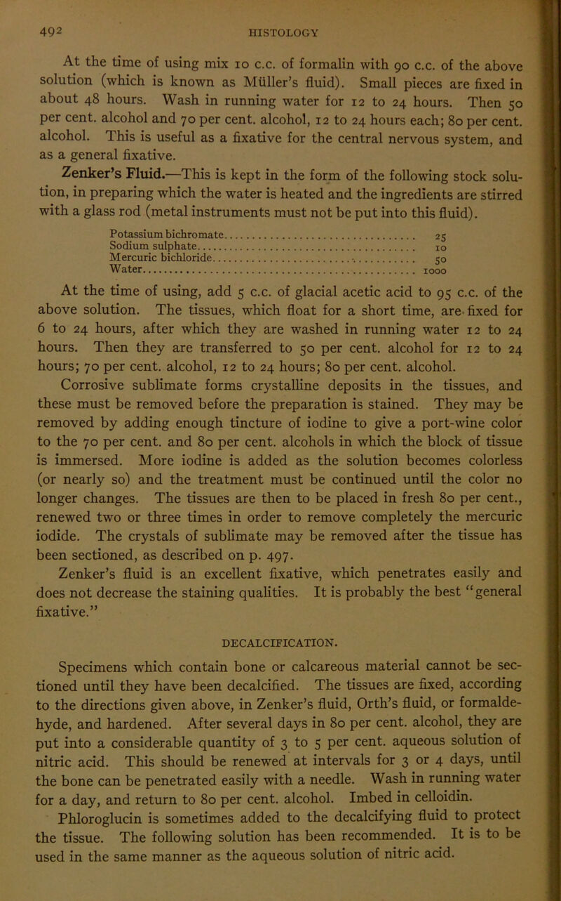 At the time of using mix io c.c. of formalin with 90 c.c. of the above solution (which is known as Muller’s fluid). Small pieces are fixed in about 48 hours. Wash in running water for 12 to 24 hours. Then 50 per cent, alcohol and 70 per cent, alcohol, 12 to 24 hours each; 80 per cent, alcohol. This is useful as a fixative for the central nervous system, and as a general fixative. Zenker’s Fluid.—This is kept in the form of the following stock solu- tion, in preparing which the water is heated and the ingredients are stirred with a glass rod (metal instruments must not be put into this fluid). Potassium bichromate 25 Sodium sulphate 10 Mercuric bichloride 50 Water 1000 At the time of using, add 5 c.c. of glacial acetic acid to 95 c.c. of the above solution. The tissues, which float for a short time, are fixed for 6 to 24 hours, after which they are washed in running water 12 to 24 hours. Then they are transferred to 50 per cent, alcohol for 12 to 24 hours; 70 per cent, alcohol, 12 to 24 hours; 80 per cent, alcohol. Corrosive sublimate forms crystalline deposits in the tissues, and these must be removed before the preparation is stained. They may be removed by adding enough tincture of iodine to give a port-wine color to the 70 per cent, and 80 per cent, alcohols in which the block of tissue is immersed. More iodine is added as the solution becomes colorless (or nearly so) and the treatment must be continued until the color no longer changes. The tissues are then to be placed in fresh 80 per cent., renewed two or three times in order to remove completely the mercuric iodide. The crystals of sublimate may be removed after the tissue has been sectioned, as described on p. 497. Zenker’s fluid is an excellent fixative, which penetrates easily and does not decrease the staining qualities. It is probably the best “general fixative.” DECALCIFICATION. Specimens which contain bone or calcareous material cannot be sec- tioned until they have been decalcified. The tissues are fixed, according to the directions given above, in Zenker’s fluid, Orth’s fluid, or formalde- hyde, and hardened. After several days in 80 per cent, alcohol, they are put into a considerable quantity of 3 to 5 per cent, aqueous solution of nitric acid. This should be renewed at intervals for 3 or 4 days, until the bone can be penetrated easily with a needle. Wash in running water for a day, and return to 80 per cent, alcohol. Imbed in celloidin. Phloroglucin is sometimes added to the decalcifying fluid to protect the tissue. The following solution has been recommended. It is to be used in the same manner as the aqueous solution of nitric acid.