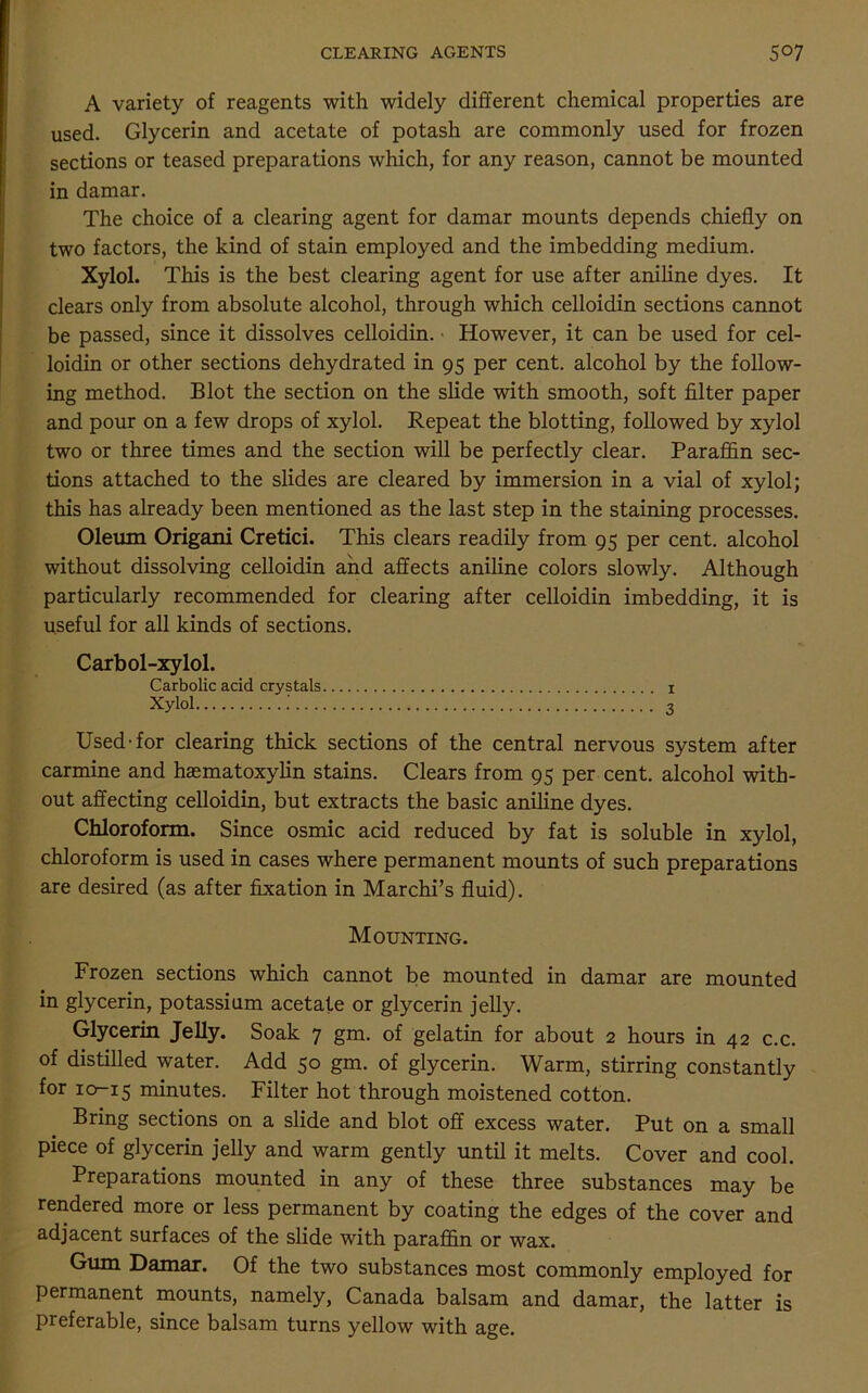 CLEARING AGENTS 5°7 A variety of reagents with widely different chemical properties are used. Glycerin and acetate of potash are commonly used for frozen sections or teased preparations which, for any reason, cannot be mounted in damar. The choice of a clearing agent for damar mounts depends chiefly on two factors, the kind of stain employed and the imbedding medium. Xylol. This is the best clearing agent for use after aniline dyes. It clears only from absolute alcohol, through which celloidin sections cannot be passed, since it dissolves celloidin. • However, it can be used for cel- loidin or other sections dehydrated in 95 per cent, alcohol by the follow- ing method. Blot the section on the slide with smooth, soft filter paper and pour on a few drops of xylol. Repeat the blotting, followed by xylol two or three times and the section will be perfectly clear. Paraffin sec- tions attached to the slides are cleared by immersion in a vial of xylol; this has already been mentioned as the last step in the staining processes. Oleum Origani Cretici. This clears readily from 95 per cent, alcohol without dissolving celloidin and affects aniline colors slowly. Although particularly recommended for clearing after celloidin imbedding, it is useful for all kinds of sections. Carbol-xylol. Carbolic acid crystals 1 Xylol 3 Used-for clearing thick sections of the central nervous system after carmine and haematoxylin stains. Clears from 95 per cent, alcohol with- out affecting celloidin, but extracts the basic aniline dyes. Chloroform. Since osmic acid reduced by fat is soluble in xylol, chloroform is used in cases where permanent mounts of such preparations are desired (as after fixation in Marchi’s fluid). Mounting. Frozen sections which cannot be mounted in damar are mounted in glycerin, potassium acetate or glycerin jelly. Glycerin Jelly. Soak 7 gm. of gelatin for about 2 hours in 42 c.c. of distilled water. Add 50 gm. of glycerin. Warm, stirring constantly for icr-15 minutes. Filter hot through moistened cotton. Bring sections on a slide and blot off excess water. Put on a small piece of glycerin jelly and warm gently until it melts. Cover and cool. Preparations mounted in any of these three substances may be rendered more or less permanent by coating the edges of the cover and adjacent surfaces of the slide with paraffin or wax. Gum Damar. Of the two substances most commonly employed for permanent mounts, namely, Canada balsam and damar, the latter is preferable, since balsam turns yellow with age.