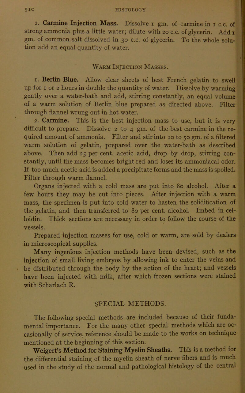 2. Carmine Injection Mass. Dissolve 1 gm. of carmine in 1 c.c. of strong ammonia plus a little water; dilute with 20 c.c. of glycerin. Add 1 gm. of common salt dissolved in 30 c.c. of glycerin. To the whole solu- tion add an equal quantity of water. Warm Injection Masses. 1. Berlin Blue. Allow clear sheets of best French gelatin to swell up for 1 or 2 hours in double the quantity of water. Dissolve by warming gently over a water-bath and add, stirring constantly, an equal volume of a warm solution of Berlin blue prepared as directed above. Filter through flannel wrung out in hot water. 2. Carmine. This is the best injection mass to use, but it is very difficult to prepare. Dissolve 2 to 4 gm. of the best carmine in the re- quired amount of ammonia. Filter and stir into 10 to 50 gm. of a filtered warm solution of gelatin, prepared over the water-bath as described above. Then add 25 per cent, acetic acid, drop by drop, stirring con- stantly, until the mass becomes bright red and loses its ammoniacal odor. If too much acetic acid is added a precipitate forms and the mass is spoiled. Filter through warm flannel. Organs injected with a cold mass are put into 80 alcohol. After a few hours they may be cut into pieces. After injection with a warm mass, the specimen is put into cold water to hasten the solidification of the gelatin, and then transferred to 80 per cent, alcohol. Imbed in cel- loidin. Thick sections are necessary in order to follow the course of the vessels. Prepared injection masses for use, cold or warm, are sold by dealers in microscopical supplies. Many ingenious injection methods have been devised, such as the injection of small living embryos by allowing ink to enter the veins and be distributed through the body by the action of the heart; and vessels have been injected with milk, after which frozen sections were stained with Scharlach R. SPECIAL METHODS. The following special methods are included because of their funda- mental importance. For the many other special methods which are oc- casionally of service, reference should be made to the works on technique mentioned at the beginning of this section. Weigert’s Method for Staining Myelin Sheaths. This is a method for the differential staining of the myelin sheath of nerve fibers and is much used in the study of the normal and pathological histology of the central