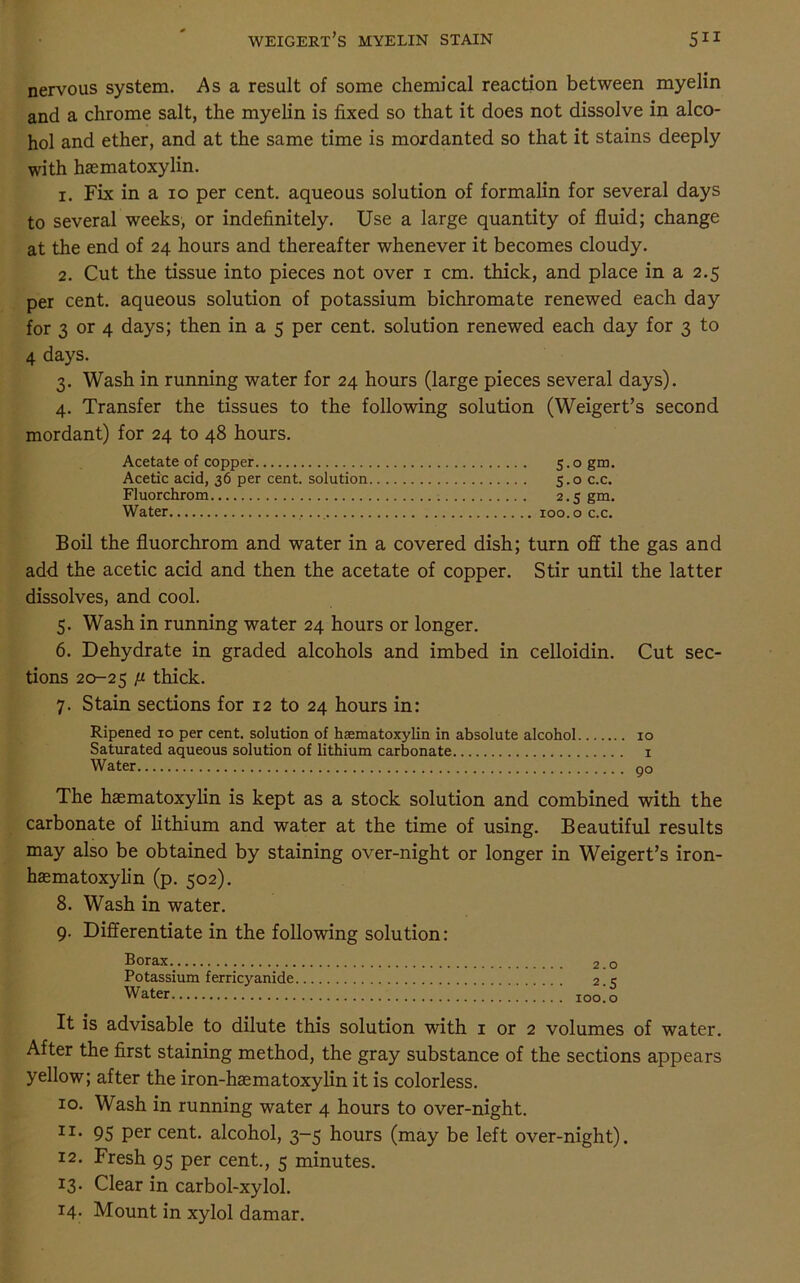 nervous system. As a result of some chemical reaction between myelin and a chrome salt, the myelin is fixed so that it does not dissolve in alco- hol and ether, and at the same time is mordanted so that it stains deeply with haematoxylin. 1. Fix in a 10 per cent, aqueous solution of formalin for several days to several weeks, or indefinitely. Use a large quantity of fluid; change at the end of 24 hours and thereafter whenever it becomes cloudy. 2. Cut the tissue into pieces not over 1 cm. thick, and place in a 2.5 per cent, aqueous solution of potassium bichromate renewed each day for 3 or 4 days; then in a 5 per cent, solution renewed each day for 3 to 4 days. 3. Wash in running water for 24 hours (large pieces several days). 4. Transfer the tissues to the following solution (Weigert’s second mordant) for 24 to 48 hours. Acetate of copper 5.0 gm. Acetic acid, 36 per cent, solution 5.0 c.c. Fluorchrom 2.5 gm. Water xoo.o c.c. Boil the fluorchrom and water in a covered dish; turn off the gas and add the acetic acid and then the acetate of copper. Stir until the latter dissolves, and cool. 5. Wash in running water 24 hours or longer. 6. Dehydrate in graded alcohols and imbed in celloidin. Cut sec- tions 20-25 fi thick. 7. Stain sections for 12 to 24 hours in: Ripened 10 per cent, solution of haematoxylin in absolute alcohol 10 Saturated aqueous solution of lithium carbonate 1 Water 00 The haematoxylin is kept as a stock solution and combined with the carbonate of lithium and water at the time of using. Beautiful results may also be obtained by staining over-night or longer in Weigert’s iron- hasmatoxylin (p. 502). 8. Wash in water. 9. Differentiate in the following solution: Borax Potassium ferricyanide Water 2.0 2-5 100.0 It is advisable to dilute this solution with 1 or 2 volumes of water. After the first staining method, the gray substance of the sections appears yellow; after the iron-haematoxylin it is colorless. 10. Wash in running water 4 hours to over-night. I3C* 95 per cent, alcohol, 3-5 hours (may be left over-night). 12. Fresh 95 per cent., 5 minutes. 13. Clear in carbol-xylol. 14. Mount in xylol damar.