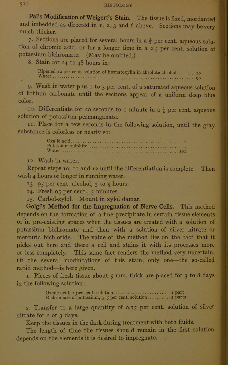 Pal’s Modification of Weigert’s Stain. The tissue is fixed, mordanted and imbedded as directed in i, 2, 3 and 6 above. Sections may be very much thicker. 7. Sections are placed for several hours in a \ per cent, aqueous solu- tion of chromic acid, or for a longer time in a 2.5 per cent, solution of potassium bichromate. (May be omitted.) 8. Stain for 24 to 48 hours in: Ripened 10 per cent, solution of hematoxylin in absolute alcohol 9. Wash in water plus 1 to 3 per cent, of a saturated aqueous solution of lithium carbonate until the sections appear of a uniform deep blue color. 10. Differentiate for 20 seconds to 1 minute in a j per cent, aqueous solution of potassium permanganate. 11. Place for a few seconds in the following solution, until the gray substance is colorless or nearly so: Oxalic acid 1 Potassium sulphite 1 Water 200 12. Wash in water. Repeat steps 10, 11 and 12 until the differentiation is complete. Then wash 4 hours or longer in running water. 13. 95 Per cent, alcohol, 3 to 5 hours. 14. Fresh 95 per cent., 5 minutes. 15. Carbol-xylol. Mount in xylol damar. Golgi’s Method for the Impregnation of Nerve Cells. This method depends on the formation of a fine precipitate in certain tissue elements or in pre-existing spaces when the tissues are treated with a solution of potassium bichromate and then with a solution of silver nitrate or mercuric bichloride. The value of the method lies on the fact that it picks out here and there a cell and stains it with its processes more or less completely. This same fact renders the method very uncertain. Of the several modifications of this stain, only one—the so-called rapid method—is here given. 1. Pieces of fresh tissue about 5 mm. thick are placed for 3 to 8 days in the following solution: Osmic acid, 1 per cent, solution 1 part Bichromate of potassium, 3.5 per cent, solution 4 parts 2. Transfer to a large quantity of 0.75 per cent, solution of silver nitrate for 2 or 3 days. Keep the tissues in the dark during treatment with both fluids. The length of time the tissues should remain in the first solution depends on the elements it is desired to impregnate.