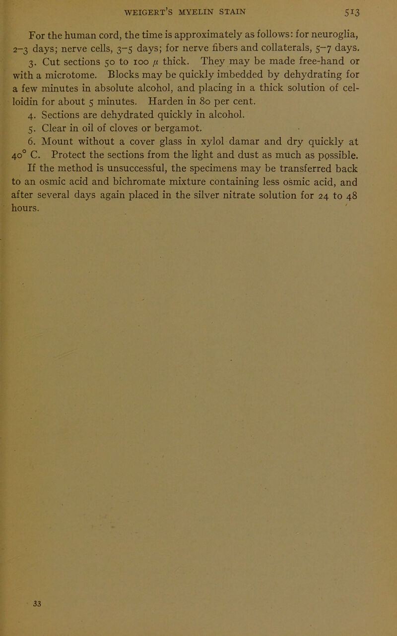 For the human cord, the time is approximately as follows: for neuroglia, 2-3 days; nerve cells, 3-5 days; for nerve fibers and collaterals, 5-7 days. 3. Cut sections 50 to 100 [i thick. They may be made free-hand or with a microtome. Blocks may be quickly imbedded by dehydrating for a few minutes in absolute alcohol, and placing in a thick solution of cel- loidin for about 5 minutes. Harden in 80 per cent. 4. Sections are dehydrated quickly in alcohol. 5. Clear in oil of cloves or bergamot. 6. Mount without a cover glass in xylol damar and dry quickly at 40° C. Protect the sections from the light and dust as much as possible. If the method is unsuccessful, the specimens may be transferred back to an osmic acid and bichromate mixture containing less osmic acid, and after several days again placed in the silver nitrate solution for 24 to 48 hours. 33