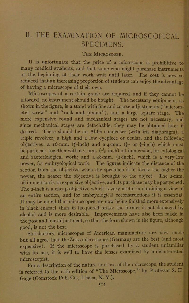 II. the examination of microscopical SPECIMENS. i The Microscope. It is unfortunate that the price of a microscope is prohibitive to many medical students, and that some who might purchase instruments at the beginning of their work wait until later. The cost is now so reduced that an increasing proportion of students can enjoy the advantage of having a microscope of their own. Microscopes of a certain grade are required, and if they cannot be afforded, no instrument should be bought. The necessary equipment, as shown in the figure, is a stand with fine and coarse adjustments (“ microm- eter screw” and “rack and pinion”), and a large square stage. The more expensive round and mechanical stages are not necessary, and since mechanical stages are detachable, they may be obtained later if desired. There should be an Abbe condenser (with iris diaphragm), a triple revolver, a high and a low eyepiece or ocular, and the following objectives: a 16-mm. (f-inch) and a 4-mm. (|- or |-inch) which must be parfocal; together with a 2-mm. (tV-inch) oil immersion, for cytological and bacteriological work; and a 48-mm. (2-inch), which is a very low power, for embryological work. The figures indicate the distance of the section from the objective when the specimen is in focus; the higher the power, the nearer the objective is brought to the object. The 2-mm. oil immersion is an expensive objective, and its purchase may be postponed. The 2-inch is a cheap objective which is very useful in obtaining a view of an entire section, and for embryological reconstructions it is essential. It may be noted that microscopes are now being finished more extensively in black enamel than in lacquered brass; the former is not damaged by alcohol and is more desirable. Improvements have also been made in the post and fine adjustment, so that the form shown in the figure, although good, is not the best. Satisfactory microscopes of American manufacture are now made but all agree that the Zeiss microscopes (German) are the best (and most expensive). If the microscope is purchased by a student unfamiliar with its use, it is well to have the lenses examined by a disinterested microscopist. For a description of the nature and use of the microscope, the student is referred to the nth edition of “The Microscope,” by Professor S. H. Gage (Comstock Pub. Co., Ithaca, N. Y.). 5i4