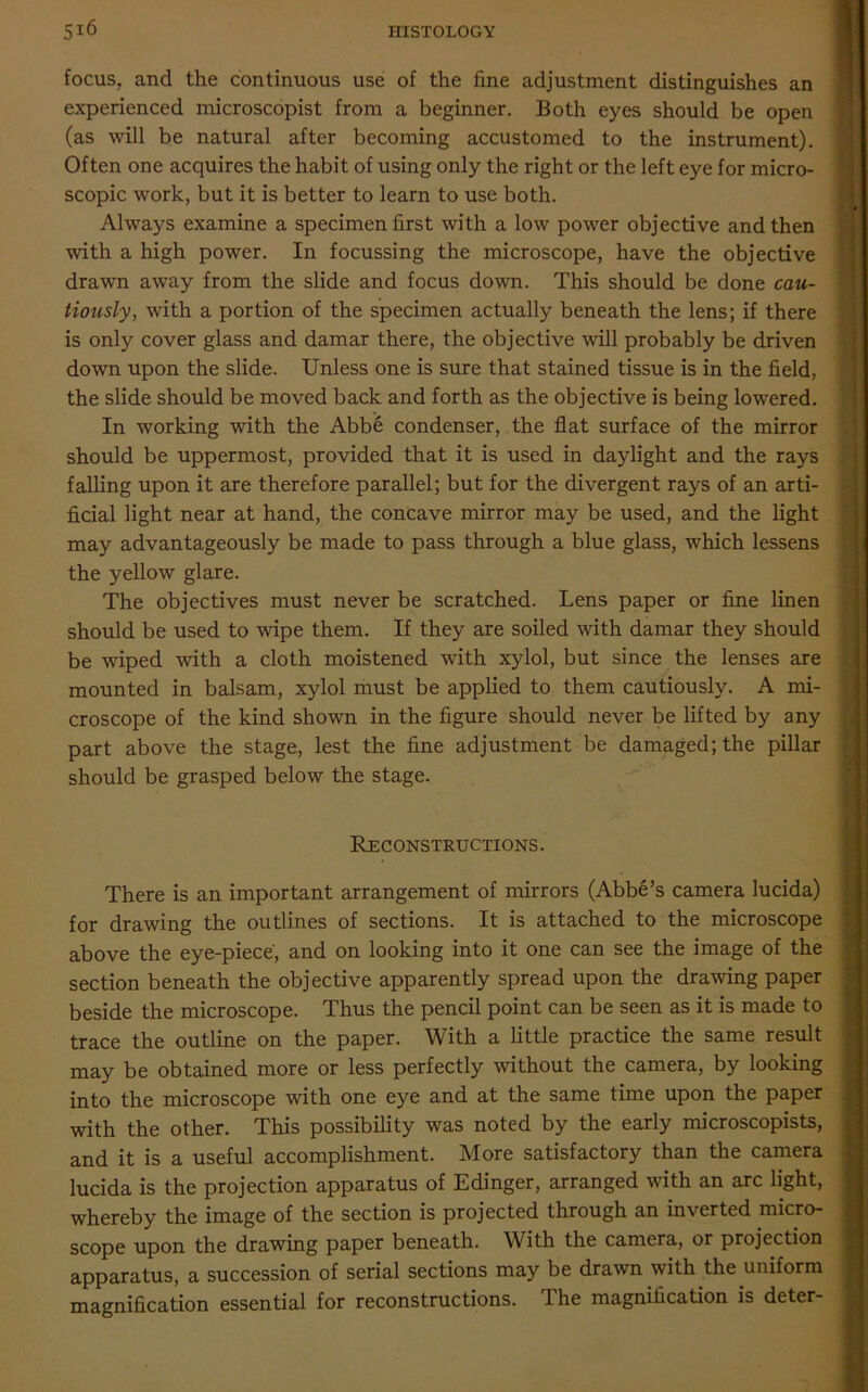 focus, and the continuous use of the fine adjustment distinguishes an experienced microscopist from a beginner. Both eyes should be open (as will be natural after becoming accustomed to the instrument). Often one acquires the habit of using only the right or the left eye for micro- scopic work, but it is better to learn to use both. Always examine a specimen first with a low power objective and then with a high power. In focussing the microscope, have the objective drawn away from the slide and focus down. This should be done cau- tiously, with a portion of the specimen actually beneath the lens; if there is only cover glass and damar there, the objective will probably be driven down upon the slide. Unless one is sure that stained tissue is in the field, the slide should be moved back and forth as the objective is being lowered. In working with the Abbe condenser, the flat surface of the mirror should be uppermost, provided that it is used in daylight and the rays falling upon it are therefore parallel; but for the divergent rays of an arti- ficial light near at hand, the concave mirror may be used, and the light may advantageously be made to pass through a blue glass, which lessens the yellow glare. The objectives must never be scratched. Lens paper or fine linen should be used to wipe them. If they are soiled with damar they should be wiped with a cloth moistened with xylol, but since the lenses are mounted in balsam, xylol must be applied to them cautiously. A mi- croscope of the kind shown in the figure should never be lifted by any part above the stage, lest the fine adjustment be damaged; the pillar should be grasped below the stage. Reconstructions. There is an important arrangement of mirrors (Abbe’s camera lucida) for drawing the outlines of sections. It is attached to the microscope above the eye-piece, and on looking into it one can see the image of the section beneath the objective apparently spread upon the drawing paper beside the microscope. Thus the pencil point can be seen as it is made to trace the outline on the paper. With a little practice the same result may be obtained more or less perfectly without the camera, by looking into the microscope with one eye and at the same time upon the paper with the other. This possibility was noted by the early microscopists, and it is a useful accomplishment. More satisfactory than the camera lucida is the projection apparatus of Edinger, arranged with an arc light, whereby the image of the section is projected through an inverted micro- scope upon the drawing paper beneath. With the camera, or projection apparatus, a succession of serial sections may be drawn with the uniform magnification essential for reconstructions. The magnification is deter-