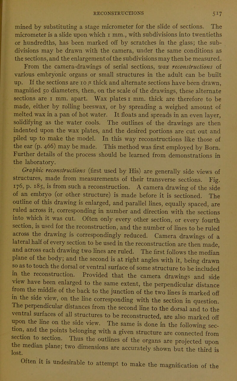 mined by substituting a stage micrometer for the slide of sections. The micrometer is a slide upon which 1 mm., with subdivisions into twentieths or hundredths, has been marked off by scratches in the glass; the sub- divisions may be drawn with the camera, under the same conditions as the sections, and the enlargement of the subdivisions may then be measured. From the camera-drawings of serial sections, wax reconstructions of various embryonic organs or small structures in the adult can be built up. If the sections are 10 ^ thick and alternate sections have been drawn, magnified 50 diameters, then, on the scale of the drawings, these alternate sections are 1 mm. apart. Wax plates 1 mm. thick are therefore to be made, either by rolling beeswax, or by spreading a weighed amount of melted wax in a pan of hot water. It floats and spreads in an even layer, solidifying as the water cools. The outlines of the drawings are then indented upon the wax plates, and the desired portions are cut out and piled up to make the model. In this way reconstructions like those of the ear (p. 466) may be made. This method was first employed by Born. Further details of the process should be learned from demonstrations in the laboratory. Graphic reconstructions (first used by His) are generally side views of structures, made from measurements of their transverse sections. Fig. 176, p. 185, is from such a reconstruction. A camera drawing of the side of an embryo (or other structure) is made before it is sectioned. The outline of this drawing is enlarged, and parallel lines, equally spaced, are ruled across it, corresponding in number and direction with the sections into which it was cut. Often only every other section, or every fourth section, is used for the reconstruction, and the number of lines to be ruled across the drawing is correspondingly reduced. Camera drawings of a lateral half of every section to be used in the reconstruction are then made, and across each drawing two lines are ruled. The first follows the median plane of the body; and the second is at right angles with it, being drawn so as to touch the dorsal or ventral surface of some structure to be included in the reconstruction. Provided that the camera drawings and side view have been enlarged to the same extent, the perpendicular distance from the middle of the back to the junction of the two lines is marked off m the side view, on the line corresponding with the section in question. e perpendicular distances from the second line to the dorsal and to the ventral surfaces of all structures to be reconstructed, are also marked off upon the line on the side view. The same is done in the following sec- tion, and the points belonging with a given structure are connected from section to section. Thus the outlines of the organs are projected upon the median plane; two dimensions are accurately shown but the third is lost. Often it is undesirable to attempt to make the magnification of the