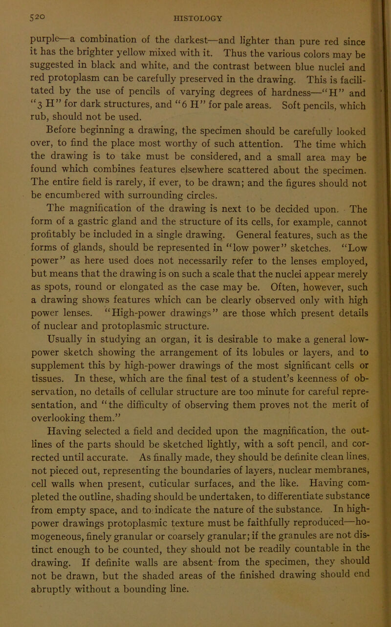 purple—a combination of the darkest—and lighter than pure red since it has the brighter yellow mixed with it. Thus the various colors may be suggested in black and white, and the contrast between blue nuclei and red protoplasm can be carefully preserved in the drawing. This is facili- tated by the use of pencils of varying degrees of hardness—“H” and “3 H” for dark structures, and “ 6 H” for pale areas. Soft pencils, which rub, should not be used. Before beginning a drawing, the specimen should be carefully looked over, to find the place most worthy of such attention. The time which the drawing is to take must be considered, and a small area may be found which combines features elsewhere scattered about the specimen. The entire field is rarely, if ever, to be drawn; and the figures should not be encumbered with surrounding circles. The magnification of the drawing is next to be decided upon. The form of a gastric gland and the structure of its cells, for example, cannot profitably be included in a single drawing. General features, such as the forms of glands, should be represented in “low power” sketches. “Low power” as here used does not necessarily refer to the lenses employed, but means that the drawing is on such a scale that the nuclei appear merely as spots, round or elongated as the case may be. Often, however, such a drawing shows features which can be clearly observed only with high power lenses. “High-power drawings” are those which present details of nuclear and protoplasmic structure. Usually in studying an organ, it is desirable to make a general low- power sketch showing the arrangement of its lobules or layers, and to supplement this by high-power drawings of the most significant cells or tissues. In these, which are the final test of a student’s keenness of ob- servation, no details of cellular structure are too minute for careful repre- sentation, and “the difficulty of observing them proves not the merit of overlooking them.” Having selected a field and decided upon the magnification, the out- lines of the parts should be sketched lightly, with a soft pencil, and cor- rected until accurate. As finally made, they should be definite clean lines, not pieced out, representing the boundaries of layers, nuclear membranes, cell walls when present, cuticular surfaces, and the like. Having com- pleted the outline, shading should be undertaken, to differentiate substance from empty space, and to indicate the nature of the substance. In high- power drawings protoplasmic texture must be faithfully reproduced—ho- mogeneous, finely granular or coarsely granular; if the granules are not dis- tinct enough to be counted, they should not be readily countable in the drawing. If definite walls are absent from the specimen, they should not be drawn, but the shaded areas of the finished drawing should end abruptly without a bounding line.