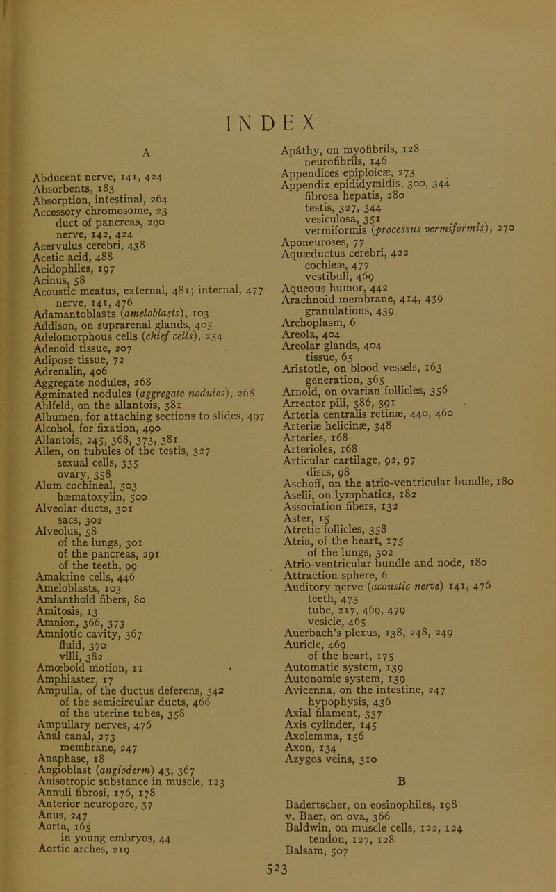 INDEX A Abducent nerve, 141, 424 Absorbents, 183 Absorption, intestinal, 264 Accessory chromosome, 23 duct of pancreas, 290 nerve, 142, 424 Acervulus cerebri, 438 Acetic acid, 488 Acidophiles, 197 Acinus, 58 Acoustic meatus, external, 481; internal, 477 nerve, 141, 476 Adamantoblasts (ameloblasls), 103 Addison, on suprarenal glands, 405 Adelomorphous cells (chief cells), 254 Adenoid tissue, 207 Adipose tissue, 72 Adrenalin, 406 Aggregate nodules, 268 Agminated nodules (aggregate nodules), 268 Ahlfeld, on the allantois, 381 Albumen, for attaching sections to slides, 497 Alcohol, for fixation, 490 Allantois, 245, 368, 373, 381. Allen, on tubules of the testis, 327 sexual cells, 335 ovary, 358 Alum cochineal, 503 hsematoxvlin, 500 Alveolar ducts, 301 sacs, 302 Alveolus, 58 of the lungs, 301 of the pancreas, 291 of the teeth, 99 Amakrine cells, 446 Ameloblasts, 103 Amianthoid fibers, 80 A mitosis, 13 Amnion, 366, 373 Amniotic cavity, 367 fluid, 370 villi, 382 Amoeboid motion, 11 Amphiaster, 17 Ampulla, of the ductus deferens, 342 of the semicircular ducts, 466 of the uterine tubes, 358 Ampullary nerves, 476 Anal canal, 273 membrane, 247 Anaphase, 18 Angioblast (angioderm) 43, 367 Anisotropic substance in muscle, 123 Annuli fibrosi, 176, 178 Anterior neuropore, 37 Anus, 247 Aorta, 165 in young embryos, 44 Aortic arches, 219 Ap&thy, on myofibrils, 128 neurofibrils, 146 Appendices epiploicae, 273 Appendix epididymidis. 300, 344 fibrosa hepatis, 280 testis, 327, 344 vesiculosa, 351 vermiformis (processus vermiformis), 270 Aponeuroses, 77 Aquasductus cerebri, 422 cochleae, 477 vestibuli, 469 Aqueous humor, 442 Arachnoid membrane, 414, 439 granulations, 439 Archoplasm, 6 Areola, 404 Areolar glands, 404 tissue, 65 Aristotle, on blood vessels, 163 generation, 365 Arnold, on ovarian follicles, 356 Ariector pili, 386, 391 Arteria centralis retinae, 440, 460 Arteriae helicinae, 348 Arteries, 168 Arterioles, 168 Articular cartilage, 92, 97 discs, 98 Aschoff, on the atrio-ventricular bundle, 180 Aselli, on lymphatics, 182 Association fibers, 132 Aster, 15 Atretic follicles, 358 Atria, of the heart, 175 of the lungs, 302 Atrio-ventricular bundle and node, 180 Attraction sphere, 6 Auditory nerve (acoustic nerve) 141, 476 teeth, 473 tube, 217, 469, 479 vesicle, 465 Auerbach’s plexus, 138, 248, 249 Auricle, 469 of the heart, 175 Automatic system, 139 Autonomic system, 139 Avicenna, on the intestine, 247 hypophysis, 436 Axial filament, 337 Axis cylinder, 145 Axolemma, 156 Axon, 134 Azygos veins, 310 B Badertscher, on eosinophiles, 198 v. Baer, on ova, 366 Baldwin, on muscle cells, 122, 124 tendon, 127,128 Balsam, 507