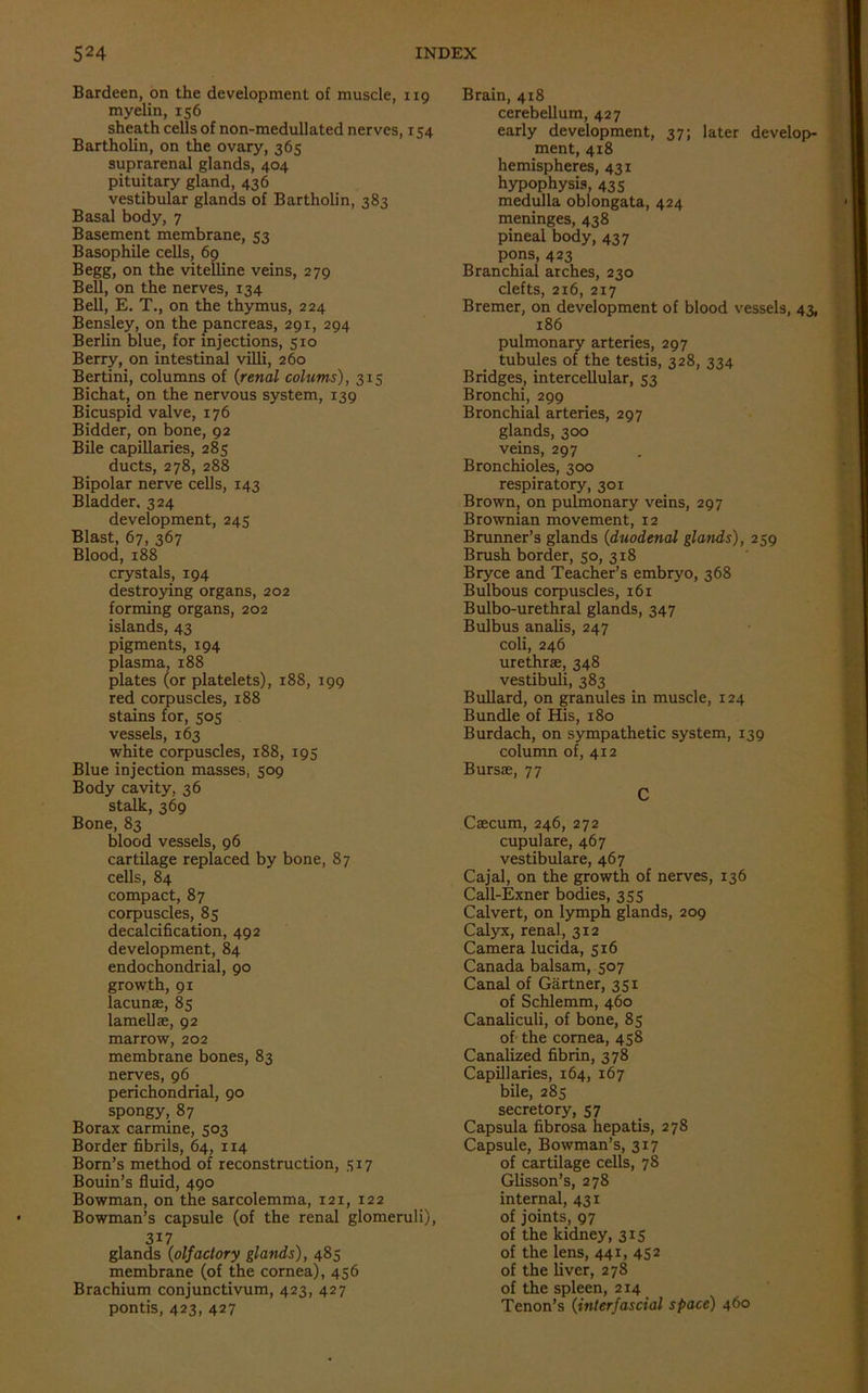 Bardeen, on the development of muscle, 119 myelin, 156 sheath cells of non-medullated nerves, 154 Bartholin, on the ovary, 365 suprarenal glands, 404 pituitary gland, 436 vestibular glands of Bartholin, 383 Basal body, 7 Basement membrane, 53 Basophile cells, 69 Begg, on the vitelline veins, 279 Bell, on the nerves, 134 Bell, E. T., on the thymus, 224 Bensley, on the pancreas, 291, 294 Berlin blue, for injections, 510 Berry, on intestinal villi, 260 Bertini, columns of {renal colutns), 315 Bichat, on the nervous system, 139 Bicuspid valve, 176 Bidder, on bone, 92 Bile capillaries, 285 ducts, 278, 288 Bipolar nerve cells, 143 Bladder. 324 development, 245 Blast, 67, 367 Blood, 188 crystals, 194 destroying organs, 202 forming organs, 202 islands, 43 pigments, 194 plasma, 188 plates (or platelets), 188, 199 red corpuscles, 188 stains for, 505 vessels, 163 white corpuscles, 188, 195 Blue injection masses, 509 Body cavity, 36 stalk, 369 Bone, 83 blood vessels, 96 cartilage replaced by bone, 87 cells, 84 compact, 87 corpuscles, 85 decalcification, 492 development, 84 endochondrial, 90 growth, 91 lacunse, 85 lamellae, 92 marrow, 202 membrane bones, 83 nerves, 96 perichondrial, 90 spongy, 87 Borax carmine, 503 Border fibrils, 64, 114 Born’s method of reconstruction, 317 Bouin’s fluid, 490 Bowman, on the sarcolemma, 121, 122 Bowman’s capsule (of the renal glomeruli), 3i7 glands {olfactory glands), 485 membrane (of the cornea), 456 Brachium conjunctivum, 423, 427 pontis, 423, 427 Brain, 418 cerebellum, 427 early development, 37; later develop- ment, 418 hemispheres, 431 hypophysis, 435 medulla oblongata, 424 meninges, 438 pineal body, 437 pons, 423 Branchial arches, 230 clefts, 216, 217 Bremer, on development of blood vessels, 43, 186 pulmonary arteries, 297 tubules of the testis, 328, 334 Bridges, intercellular, 53 Bronchi, 299 Bronchial arteries, 297 glands, 300 veins, 297 Bronchioles, 300 respiratory, 301 Brown, on pulmonary veins, 297 Brownian movement, 12 Brunner’s glands {duodenal glands), 259 Brush border, 50, 318 Bryce and Teacher’s embryo, 368 Bulbous corpuscles, 161 Bulbo-urethral glands, 347 Bulbus analis, 247 coli, 246 urethrae, 348 vestibuli, 383 Bullard, on granules in muscle, 124 Bundle of His, 180 Burdach, on sympathetic system, 139 column of, 412 Bursae, 77 C Caecum, 246, 272 cupulare, 467 vestibulare, 467 Cajal, on the growth of nerves, 136 Call-Exner bodies, 355 Calvert, on lymph glands, 209 Calyx, renal, 312 Camera lucida, 516 Canada balsam, 507 Canal of Gartner, 351 of Schlemm, 460 Canaliculi, of bone, 85 of the cornea, 458 Canalized fibrin, 378 Capillaries, 164, 167 bile, 285 secretory, 57 Capsula fibrosa hepatis, 278 Capsule, Bowman’s, 317 of cartilage cells, 78 Glisson’s, 278 internal, 431 of joints, 97 of the kidney, 315 of the lens, 441, 452 of the liver, 278 of the spleen, 214 Tenon’s {interfascial space) 460
