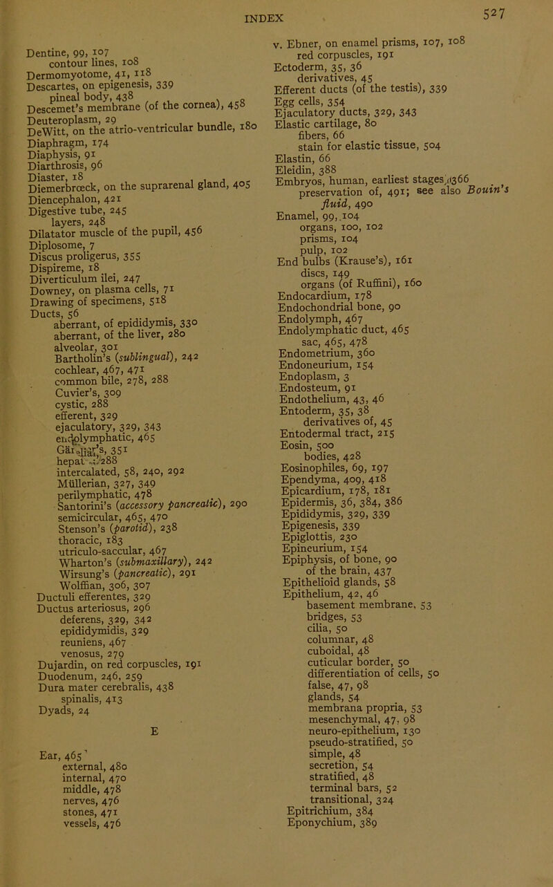 Dentine, 99, 107 contour lines, 10S Dermomyotome, 41, n8 Descartes, on epigenesis, 339 pineal body, 438 Descemet’s membrane (of the cornea), 450 DeWitt, on the atrio-ventncular bundle, xoo Diaphragm, 174 Diaphysis, 91 Diarthrosis, 96 Diaster, 18 , , , Diemerbrceck, on the suprarenal gland, 4°5 Diencephalon, 421 Digestive tube, 245 layers, 248 Dilatator muscle of the pupil, 45° Diplosome,_7 Discus proligerus, 355 Dispireme, 18 Diverticulum ilei, 247 Downey, on plasma cells, 71 Drawing of specimens, S1^ Ducts, 56 aberrant, of epididymis, 330 aberrant, of the liver, 280 alveolar, 301 Bartholin’s {sublingual), 242 cochlear, 467, 471 common bile, 278, 288 Cuvier’s, 309 cystic, 288 efferent, 329 ejaculatory, 329, 343 endolymphatic, 465 Gai^’3, 351 hepat ,1/288 intercalated, 58, 240, 292 Mullerian, 327, 349 perilymphatic, 478 Santorini’s {accessory pancreatic), 290 semicircular, 465, 47° Stenson’s {parotid), 238 thoracic, 183 utriculo-saccular, 467 Wharton’s {submaxillary), 242 Wirsung’s {pancreatic), 291 Wolffian, 306, 307 Ductuli efferentes, 329 Ductus arteriosus, 296 deferens, 329, 342 epididymidis, 329 reuniens, 467 venosus, 279 Dujardin, on red corpuscles, 191 Duodenum, 246, 259 Dura mater cerebralis, 438 spinalis, 413 Dyads, 24 E Ear, 465 ’ external, 480 internal, 470 middle, 478 nerves, 476 stones, 471 vessels, 476 v. Ebner, on enamel prisms, 107, 108 red corpuscles, 191 Ectoderm, 35, 36 derivatives, 45 Efferent ducts (of the testis), 339 Egg cells, 354 Ejaculatory ducts, 329, 343 Elastic cartilage, 80 fibers, 66 stain for elastic tissue, 504 Elastin, 66 Eleidin, 388 Embryos, human, earliest stagesyfi366 # ^ preservation of, 491; see also Bourn s fluid, 490 Enamel, 99,.104 organs, 100, 102 prisms, 104 pulp, 102 End bulbs (Krause’s), 161 discs, 149 organs (of Ruffini), 160 Endocardium, 178 Endochondrial bone, 90 Endolymph, 467 Endolymphatic duct, 465 sac, 465, 478 Endometrium, 360 Endoneurium, 154 Endoplasm, 3 Endosteum, 91 Endothelium, 43, 46 Entoderm, 35, 38 derivatives of, 45 Entodermal tract, 215 Eosin, 500 bodies, 428 Eosinophiles, 69, 197 Ependyma, 409, 418 Epicardium, 178, 181 Epidermis, 36, 384, 386 Epididymis, 329, 339 Epigenesis, 339 Epiglottis, 230 Epincurium, 154 Epiphysis, of bone, 90 of the brain, 437 Epithelioid glands, 58 Epithelium, 42, 46 basement membrane. 53 bridges, 53 cilia, 50 columnar, 48 cuboidal, 48 cuticular border, 50 differentiation of cells, 50 false, 47, 98 glands, 54 membrana propria, 53 mesenchymal, 47, 98 neuro-epithelium, 130 pseudo-stratified, 50 simple, 48 secretion, 54 stratified, 48 terminal bars, 52 transitional, 324 Epitrichium, 384 Eponychium, 389