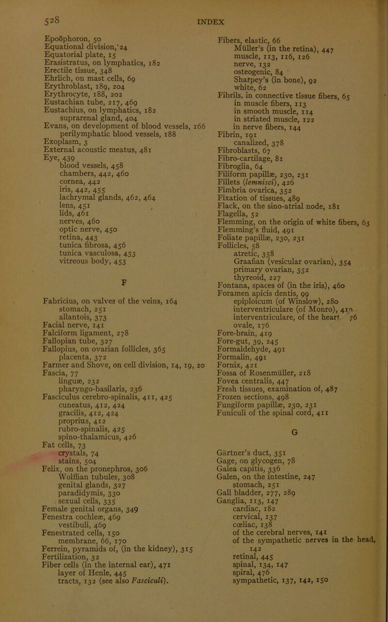 EpoSphoron, 50 Equational division,'24 Equatorial plate, 15 Erasistratus, on lymphatics, 182 Erectile tissue, 348 Ehrlich, on mast cells, 69 Erythroblast, 189, 204 Erythrocyte, 188, 202 Eustachian tube, 217, 469 Eustachius, on lymphatics, 182 suprarenal gland, 404 Evans, on development of blood vessels, 166 perilymphatic blood vessels, 188 Exoplasm, 3 External acoustic meatus, 481 Eye, 439 blood vessels, 458 chambers, 442, 460 cornea, 442 iris, 442, 45s lachrymal glands, 462, 464 lens, 451 lids, 461 nerves, 460 optic nerve, 450 retina, 443 tunica fibrosa, 456 tunica vasculosa, 453 vitreous body, 453 F Fabricius, on valves of the veins, 164 stomach, 251 allantois, 373 Facial nerve, 141 Falciform ligament, 278 Fallopian tube, 327 Fallopius, on ovarian follicles, 365 placenta, 372 Farmer and Shove, on cell division, 14, 19, 20 Fascia, 77 linguae, 232 pharyngo-basilaris, 236 Fasciculus cerebro-spinalis, 411, 425 cuneatus, 412, 424 gracilis, 412, 424 proprius, 412 rubro-spinalis, 425 spino-thalamicus, 426 Fat cells, 73 crystals, 74 stains, 504 Felix, on the pronephros, 306 Wolffian tubules, 308 genital glands, 327 paradidymis, 330 sexual cells, 335 Female genital organs, 349 Fenestra cochleae, 469 vestibuli, 469 Fenestrated cells, 150 membrane, 66, 170 Ferrein, pyramids of, (in the kidney), 315 Fertilization, 32 Fiber cells (in the internal ear), 471 layer of Henle, 445 tracts, 132 (see also Fasciculi). Fibers, elastic, 66 Muller’s (in the retina), 447 muscle, 113, 116, 126 nerve, 132 osteogenic, 84 Sharpey’s (in bone), 92 white, 62 Fibrils, in connective tissue fibers, 65 in muscle fibers, 113 in smooth muscle, 114 in striated muscle, 122 in nerve fibers, 144 Fibrin, 191 canalized, 378 Fibroblasts, 67 Fibro-cartilage, 81 Fibroglia, 64 Filiform papillae, 230, 231 Fillets (lemnisci), 426 Fimbria ovarica, 352 Fixation of tissues, 489 Flack, on the sino-atrial node, 181 Flagella, 52 Flemming, on the origin of white fibers, 63 Flemming’s fluid, 491 Foliate papillae, 230, 231 Follicles, 58 atretic, 358 Graafian (vesicular ovarian), 354 primary ovarian, 352 thyreoid, 227 Fontana, spaces of (in the iris), 460 Foramen apicis dentis, 99 epiploicum (of Winslow), 280 interventriculare (of Monro), 410 interventriculare, of the heart 76 ovale, 176 Fore-brain, 419 Fore-gut, 39, 245 Formaldehyde, 491 Formalin, 491 Fornix, 421 Fossa of Rosenmiiller, 218 Fovea centralis, 447 Fresh tissues, examination of, 487 Frozen sections, 498 Fungiform papillae, 230, 231 Funiculi of the spinal cord, 411 G Gartner’s duct, 351 Gage, on glycogen, 78 Galea capitis, 336 Galen, on the intestine, 247 stomach, 251 Gall bladder, 277, 289 Ganglia, 113, 147 cardiac, 182 cervical, 137 cceliac, 138 of the cerebral nerves, 141 of the sympathetic nerves in the head, 142 retinal, 445 spinal, 134, 147 spiral, 476 sympathetic, 137, 142, 150