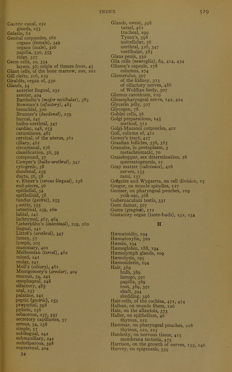 Gastric canal, 252 glands, 253 Gelatin, 62 Genital corpuscles, 161 organs (female), 349 organs (male), 326 papilla, 330, 353 ridge, 327 Germ cells, 20, 334 layers, 36; origin of tissues from, 45 Giant cells, of the bone marrow, 200, 202 Gill clefts, 216, 219 Girald&s, organ of, 330 Glands, 54 anterior lingual, 232 areolar, 404 Bartholin’s (major vestibular), 383 Bowman’s (olfactory), 485 bronchial, 300 Brunner’s {duodenal), 259 buccal, 241 bulbo-urethral, 347 cardiac, 248, 253 ceruminous, 481 cervical, of the uterus, 361 ciliary, 461 circumanal, 276 classification, 56, 59 compound, 57 Cowper’s {bulbo-urethral), 347 cytogenic, 58 duodenal, 259 ducts, 56, 58 v. Ebner’s {serous lingual), 238 end-pieces, 56 epithelial, 54 epithelioid, 58 fundus {gastric), 253 gastric, 253 intestinal, 259, 260 labial, 241 lachrymal, 462, 464 Lieberkiihn’s {intestinal), 259, 260 lingual, 241 Littr6’s {urethral), 347 lumen, 57 lymph, 205 mammary, 401 Meibomian {tarsal), 462 mixed, 241 molar, 241 Moll’s {ciliary), 461 Montgomery’s {areolar), 404 mucous, 54, 241 oesophageal, 248 olfactory, 485 oral, 237 palatine, 241 peptic {gastric), 253 praeputial, 398 pyloric, 256 sebaceous, 237, 397 secretory capillaries, 57 serous, 54, 238 simple, 57 sublingual, 242 submaxillary, 242 sudoriparous, 398 suprarenal, 404 34 Glands, sweat, 398 tarsal, 462 tracheal, 299 Tyson’s, 398 unicellular, 56 urethral, 326, 347 vestibular, 383 Gians penis, 330 Glia cells {neuroglia), 64, 414, 434 Glisson’s capsule, 278 columns, 274 Glomerulus, 307 of the kidney, 313 of olfactory nerves, 486 of Wolffian body, 307 Glomus caroticum, 229 Glossopharyngeal nerve, 142, 424 Glycerin jelly, 507 Glycogen, 78 Goblet cells, 56 Golgi preparations, 145 method, 512 Golgi-Mazzoni corpuscles, 401 Goll, column of, 412 Gower’s tract, 427 Graafian follicles, 356, 365 Granules, in protoplasm, 3 metachromatic, 70 Grasshopper, sex determination, 28 spermatogenesis, 21 Gray matter {substance), 416 nerves, 153 rami, 137 Grdgoire and Wygaerts, on cell division, 15 Gregor, on muscle spindles, 127 Grosser, on pharyngeal pouches, 219 yolk-sac, 368 Gubernaculum testis, 331 Gum damar, 507 Gums {gingiva), 112 Gustatory organ (taste-buds), 232, 234 H Haematoidin, 194 Haematoxylin, 500 Haemin, 194 Haemoglobin, 188, 194 Haemolymph glands, 209 Haemolysis, 195 Haemosiderin, 194 Hair, 389 bulb, 389 lanugo, 391 papilla, 389 root, 389, 391 shaft, 394 shedding, 396 Hair-cells, of the cochlea, 471, 474 Halban, on muscle fibers, 126 Hale, on the allantois, 373 Haller, on epithelium, 46 thymus, 222 Hammar, on pharyngeal pouches, 218 thymus, 222, 225 Hardesty, on nervous tissue, 415 membrana tectoria, 473 Harrison, on the growth of nerves, 135, 146 Harvey, on epigenesis, 339