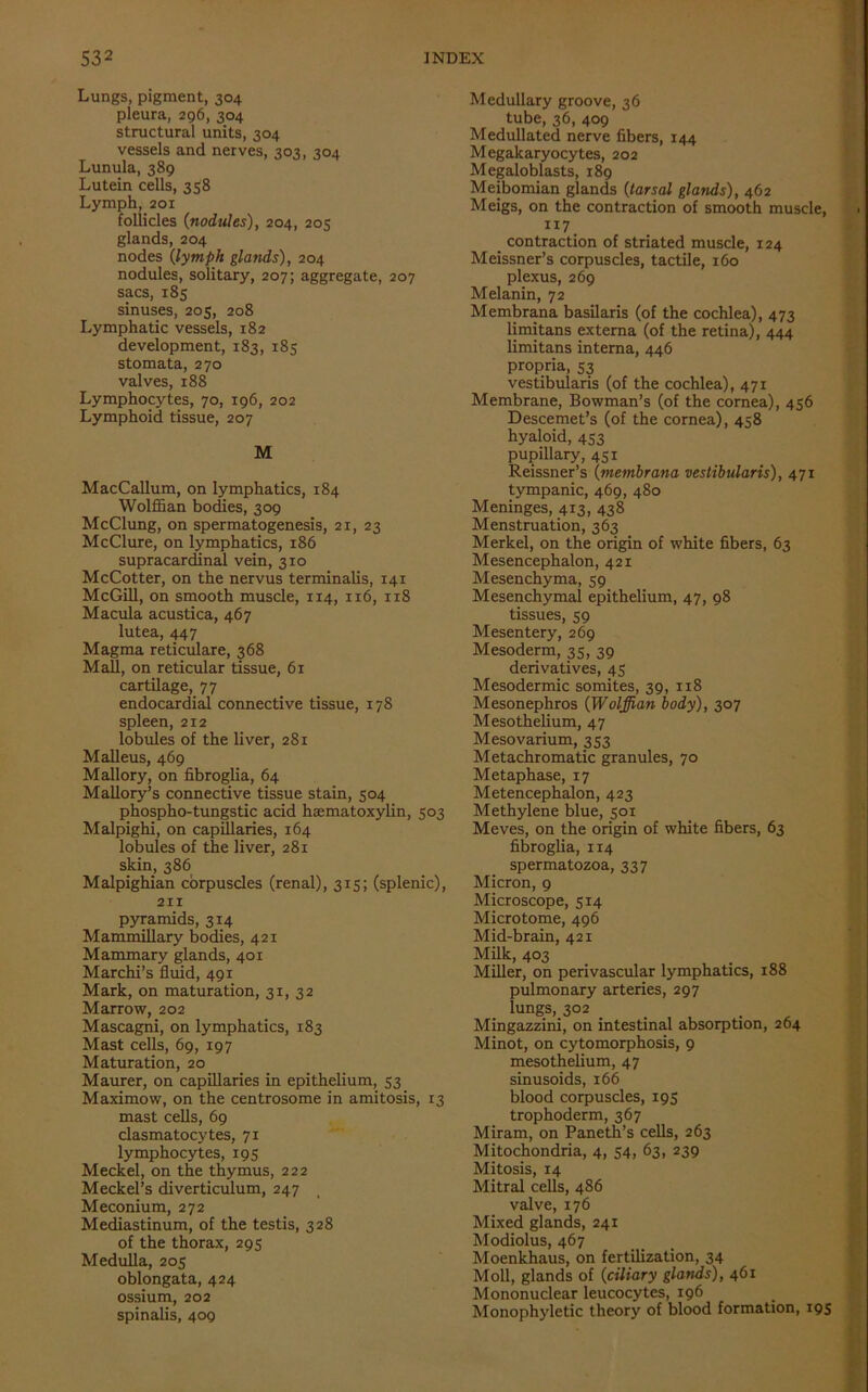 Lungs, pigment, 304 pleura, 296, 304 structural units, 304 vessels and nerves, 303, 304 Lunula, 389 Lutein cells, 358 Lymph, 201 follicles (nodules), 204, 20s glands, 204 nodes (lymph glands), 204 nodules, solitary, 207; aggregate, 207 sacs, 185 sinuses, 205, 208 Lymphatic vessels, 182 development, 183, 185 stomata, 270 valves, 188 Lymphocytes, 70, 196, 202 Lymphoid tissue, 207 M MacCallum, on lymphatics, 184 Wolffian bodies, 309 McClung, on spermatogenesis, 21, 23 McClure, on lymphatics, 186 supracardinal vein, 310 McCotter, on the nervus terminalis, 141 McGill, on smooth muscle, 114, 116, 1x8 Macula acustica, 467 lutea, 447 Magma reticulare, 368 Mall, on reticular tissue, 61 cartilage, 77 endocardial connective tissue, 178 spleen, 212 lobules of the liver, 281 Malleus, 469 Mallory, on fibroglia, 64 Mallory’s connective tissue stain, 504 phospho-tungstic acid hematoxylin, 503 Malpighi, on capillaries, 164 lobules of the liver, 281 skin, 386 Malpighian corpuscles (renal), 315; (splenic), 211 pyramids, 314 Mammillary bodies, 421 Mammary glands, 401 Marchi’s fluid, 491 Mark, on maturation, 31, 32 Marrow, 202 Mascagni, on lymphatics, 183 Mast cells, 69, 197 Maturation, 20 Maurer, on capillaries in epithelium, 53 Maximow, on the centrosome in amitosis, 13 mast cells, 69 clasmatocytes, 71 lymphocytes, 195 Meckel, on the thymus, 222 Meckel’s diverticulum, 247 Meconium, 272 Mediastinum, of the testis, 328 of the thorax, 295 Medulla, 205 oblongata, 424 ossium, 202 spinalis, 409 Medullary groove, 36 tube, 36, 409 Medullated nerve fibers, 144 Megakaryocytes, 202 Megaloblasts, 189 Meibomian glands (tarsal glands), 462 Meigs, on the contraction of smooth muscle, 117. contraction of striated muscle, 124 Meissner’s corpuscles, tactile, 160 plexus, 269 Melanin, 72 Membrana basilaris (of the cochlea), 473 limitans externa (of the retina), 444 limitans interna, 446 propria, 53 vestibularis (of the cochlea), 471 Membrane, Bowman’s (of the cornea), 456 Descemet’s (of the cornea), 458 hyaloid, 453 pupillary, 451 Reissner’s (membrana vestibularis), 471 tympanic, 469, 480 Meninges, 413, 438 Menstruation, 363 Merkel, on the origin of white fibers, 63 Mesencephalon, 421 Mesenchyma, 59 Mesenchymal epithelium, 47, 98 tissues, 59 Mesentery, 269 Mesoderm, 35, 39 derivatives, 43 Mesodermic somites, 39, 118 Mesonephros (Wolffian body), 307 Mesothelium, 47 Mesovarium, 353 Metachromatic granules, 70 Metaphase, 17 Metencephalon, 423 Methylene blue, 501 Meves, on the origin of white fibers, 63 fibroglia, 114 spermatozoa, 337 Micron, 9 Microscope, 514 Microtome, 496 Mid-brain, 421 Milk, 403 Miller, on perivascular lymphatics, 188 pulmonary arteries, 297 lungs, 302 Mingazzini, on intestinal absorption, 264 Minot, on cytomorphosis, 9 mesothelium, 47 sinusoids, 166 blood corpuscles, 195 trophoderm, 367 Miram, on Paneth’s cells, 263 Mitochondria, 4, 54, 63, 239 Mitosis, 14 Mitral cells, 486 valve, 176 Mixed glands, 241 Modiolus, 467 Moenkhaus, on fertilization, 34 Moll, glands of (ciliary glands), 461 Mononuclear leucocytes, 196 Monophyletic theory of blood formation, 19s