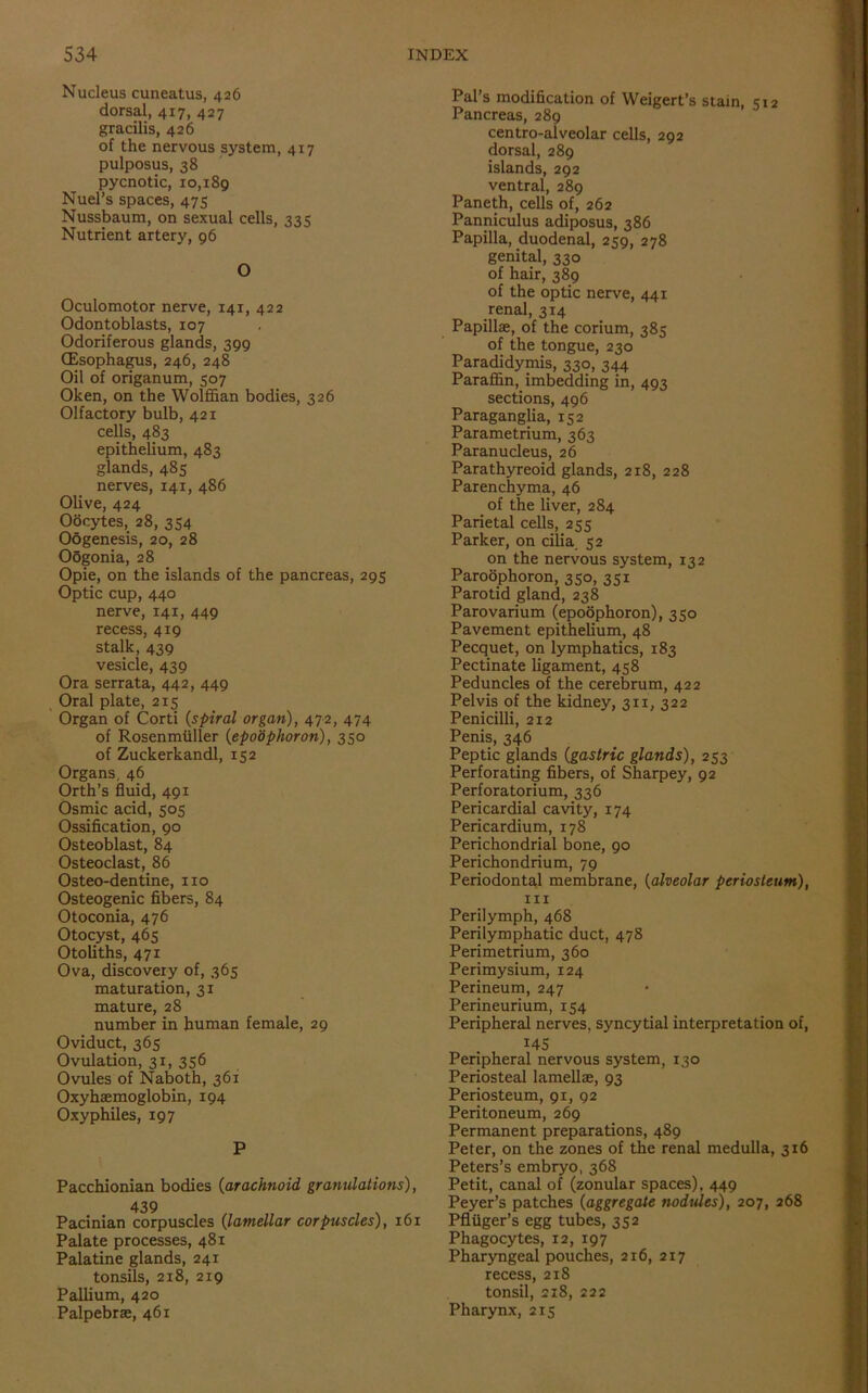 Nucleus cuneatus, 426 dorsal, 417, 427 gracilis, 426 of the nervous system, 417 pulposus, 38 pycnotic, 10,189 Nuel’s spaces, 475 Nussbaum, on sexual cells, 335 Nutrient artery, 96 O Oculomotor nerve, 141, 422 Odontoblasts, 107 Odoriferous glands, 399 (Esophagus, 246, 248 Oil of origanum, 507 Oken, on the Wolffian bodies, 326 Olfactory bulb, 421 cells, 483 epithelium, 483 glands, 485 nerves, 141, 486 Olive, 424 Oocytes, 28, 354 Oogenesis, 20, 28 Oogonia, 28 Opie, on the islands of the pancreas, 295 Optic cup, 440 nerve, 141, 449 recess, 419 stalk, 439 vesicle, 439 Ora serrata, 442, 449 Oral plate, 215 Organ of Corti (spiral organ), 472, 474 of Rosenmuller (epoophoron), 350 of Zuckerkandl, 152 Organs, 46 Orth’s fluid, 491 Osmic acid, 505 Ossification, 90 Osteoblast, 84 Osteoclast, 86 Osteo-dentine, no Osteogenic fibers, 84 Otoconia, 476 Otocyst, 465 Otoliths, 471 Ova, discovery of, 365 maturation, 31 mature, 28 number in human female, 29 Oviduct, 365 Ovulation, 31, 356 Ovules of Naboth, 361 Oxyhaemoglobin, 194 Oxyphiles, 197 P Pacchionian bodies (arachnoid gratiulations), 439 Pacinian corpuscles (lamellar corpuscles), 161 Palate processes, 481 Palatine glands, 241 tonsils, 218, 219 Pallium, 420 Palpebrae, 461 Pal’s modification of Weigert’s stain, 512 Pancreas, 289 centro-alveolar cells, 292 dorsal, 289 islands, 292 ventral, 289 Paneth, cells of, 262 Panniculus adiposus, 386 Papilla, duodenal, 259, 278 genital, 330 of hair, 389 of the optic nerve, 441 renal, 314 Papillae, of the corium, 385 of the tongue, 230 Paradidymis, 330, 344 Paraffin, imbedding in, 493 sections, 496 Paraganglia, 152 Parametrium, 363 Paranucleus, 26 Parathyreoid glands, 218, 228 Parenchyma, 46 of the liver, 284 Parietal cells, 255 Parker, on cilia. 52 on the nervous system, 132 Paroophoron, 350, 351 Parotid gland, 238 Parovarium (epoophoron), 350 Pavement epithelium, 48 Pecquet, on lymphatics, 183 Pectinate ligament, 458 Peduncles of the cerebrum, 422 Pelvis of the kidney, 311, 322 Penicilli, 212 Penis, 346 Peptic glands (gastric glands), 253 Perforating fibers, of Sharpey, 92 Perforatorium, 336 Pericardial cavity, 174 Pericardium, 178 Perichondrial bone, 90 Perichondrium, 79 Periodontal membrane, (alveolar periosteum), 111 Perilymph, 468 Perilymphatic duct, 478 Perimetrium, 360 Perimysium, 124 Perineum, 247 Perineurium, 154 Peripheral nerves, syncytial interpretation of, i45 Peripheral nervous system, 130 Periosteal lamellae, 93 Periosteum, 91, 92 Peritoneum, 269 Permanent preparations, 489 Peter, on the zones of the renal medulla, 316 Peters’s embryo, 368 Petit, canal of (zonular spaces), 449 Peyer’s patches (aggregate nodules), 207, 268 Pfliiger’s egg tubes, 352 Phagocytes, 12, 197 Pharyngeal pouches, 216, 217 recess, 218 tonsil, 218, 222 Pharynx, 215