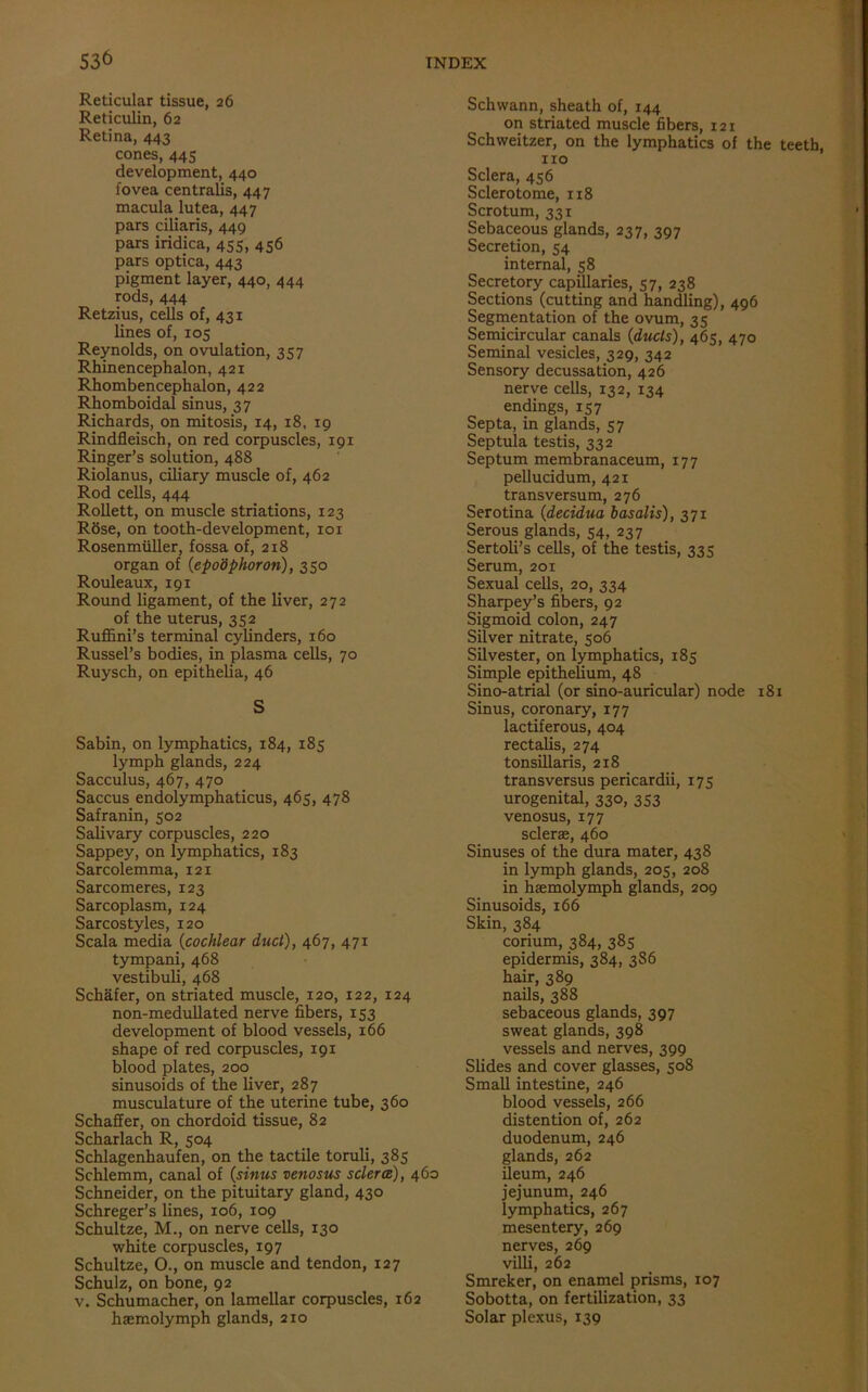Reticular tissue, 26 Reticulin, 62 Retina, 443 cones, 445 development, 440 fovea centralis, 447 macula lutea, 447 pars ciliaris, 449 pars iridica, 455, 4 56 pars optica, 443 pigment layer, 440, 444 rods, 444 Retzius, cells of, 431 lines of, 105 Reynolds, on ovulation, 357 Rhinencephalon, 421 Rhombencephalon, 422 Rhomboidal sinus, 37 Richards, on mitosis, 14, 18, 19 Rindfleisch, on red corpuscles, 191 Ringer’s solution, 488 Riolanus, ciliary muscle of, 462 Rod cells, 444 Rollett, on muscle striations, 123 R8se, on tooth-development, 101 Rosenmiiller, fossa of, 218 organ of (epo'dphoron), 350 Rouleaux, 191 Round ligament, of the liver, 272 of the uterus, 352 Ruffini’s terminal cylinders, 160 Russel’s bodies, in plasma cells, 70 Ruysch, on epithelia, 46 S Sabin, on lymphatics, 184, 185 lymph glands, 224 Sacculus, 467, 470 Saccus endolymphaticus, 465, 478 Safranin, 502 Salivary corpuscles, 220 Sappey, on lymphatics, 183 Sarcolemma, 121 Sarcomeres, 123 Sarcoplasm, 124 Sarcostyles, 120 Scala media (cochlear duct), 467, 471 tympani, 468 vestibuli, 468 Schafer, on striated muscle, 120, 122, 124 non-medullated nerve fibers, 153 development of blood vessels, 166 shape of red corpuscles, 191 blood plates, 200 sinusoids of the liver, 287 musculature of the uterine tube, 360 Schaffer, on chordoid tissue, 82 Scharlach R, 504 Schlagenhaufen, on the tactile toruli, 385 Schlemm, canal of (sinus venosus sclera), 460 Schneider, on the pituitary gland, 430 Schreger’s lines, 106, 109 Schultze, M., on nerve cells, 130 white corpuscles, 197 Schultze, O., on muscle and tendon, 127 Schulz, on bone, 92 v. Schumacher, on lamellar corpuscles, 162 haemolymph glands, 210 Schwann, sheath of, 144 on striated muscle fibers, 121 Schweitzer, on the lymphatics of the teeth, no Sclera, 456 Sclerotome, 118 Scrotum, 331 Sebaceous glands, 237, 397 Secretion, 54 internal, 58 Secretory capillaries, 57, 238 Sections (cutting and handling), 496 Segmentation of the ovum, 35 Semicircular canals (ducts), 465, 470 Seminal vesicles, 329, 342 Sensory decussation, 426 nerve cells, 132, 134 endings, 157 Septa, in glands, 57 Septula testis, 332 Septum membranaceum, 177 pellucidum, 421 transversum, 276 Serotina (decidua basalts), 371 Serous glands, 54, 237 Sertoli’s cells, of the testis, 335 Serum, 201 Sexual cells, 20, 334 Sharpey’s fibers, 92 Sigmoid colon, 247 Silver nitrate, 506 Silvester, on lymphatics, 185 Simple epithelium, 48 Sino-atrial (or sino-auricular) node 181 Sinus, coronary, 177 lactiferous, 404 rectalis, 274 tonsillaris, 218 transversus pericardii, 175 urogenital, 330, 353 venosus, 177 sclerae, 460 Sinuses of the dura mater, 438 in lymph glands, 205, 208 in haemolymph glands, 209 Sinusoids, 166 Skin, 384 corium, 384, 385 epidermis, 384, 3S6 hair, 389 nails, 388 sebaceous glands, 397 sweat glands, 398 vessels and nerves, 399 Slides and cover glasses, 508 Small intestine, 246 blood vessels, 266 distention of, 262 duodenum, 246 glands, 262 ileum, 246 jejunum, 246 lymphatics, 267 mesentery, 269 nerves, 269 villi, 262 Smreker, on enamel prisms, 107 Sobotta, on fertilization, 33 Solar plexus, 139