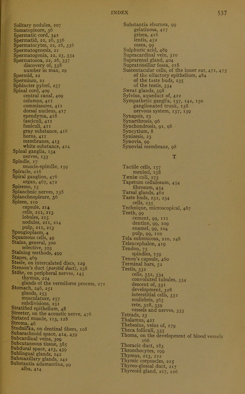 Solitary nodules, 207 Somatopleure, 36 Spermatic cord, 342 Spermatid, 22, 26, 336 Spermatocytes, 22, 26, 336 Spermatogenesis, 21 Spermatogonia, 22, 23, 334 Spermatozoa, 22, 26, 337 discovery of, 338 number in man, 29 Spermid, 22 Spermium, 22 Sphincter pylori, 257 Spinal cord, 409 central canal, 409 columns, 411 commissures, 411 dorsal nucleus, 417 ependyma, 418 fasciculi, 411 funiculi, 411 gray substance, 416 horns, 411 membranes, 413 white substance, 414 Spinal ganglia, 134 nerves, 133 Spindle, 17 muscle-spindle, 159 Spiracle, 216 Spiral ganglion, 476 _ organ, 467, 472 Spireme, 15 Splanchnic nerves, 138 Splanchnopleure, 36 Spleen, 210 capsule, 214 cells, 211, 213 lobules, 215 nodules, 211, 214 pulp, 211, 213 Spongioplasm, 4 Squamous cells, 49 Stains, general, 500 _ selective, 503 Staining methods, 499 Stapes, 469 Steele, on intercalated discs, 129 Stenson’s duct (parotid duct), 238 St6hr, on peripheral nerves, 145 thymus, 224 glands of the vermiform process, 271 Stomach, 246, 251 glands, 253 musculature, 257 subdivisions, 251 Stratified epithelium, 48 Streeter, on the acoustic nerve, 476 Striated muscle, 113, 128 Stroma. 46 StudniJka, on dentinal fibers, 108 Subarachnoid space, 4x4, 439 Subcardinal veins, 309 Subcutaneous tissue, 385 Subdural space, 413, 439 bubhngual glands, 242 Submaxillary glands, 242 Substantia adamantina, 99 alba, 414 Substantia eburnea, 99 gelatinosa, 417 grisea, 416 lends, 452 ossea, 99 Sulphuric acid, 489 Supracardinal vein, 310 Suprarenal gland, 404 Supratonsillar fossa, 218 Sustentacular cells, of the inner ear, 471, 475 of the olfactory epithelium, 484 of the taste buds, 235 of the testis, 334 Sweat glands, 398 Sylvius, aqueduct of, 422 Sympathetic ganglia, 137, 142, 150 ganglionated trunk, 138 nervous system, 137, 139 Synapsis, 23 Synarthrosis, 96 Synchondrosis, 91, 96 Syncytium, 8 Synizesis, 23 Synovia, 99 Synovial membrane, 98 T Tactile cells, 157 menisci, 158 Taeniae coli, 273 Tapetum cellulosum, 454 fibrosum, 454 Tarsal glands, 462 Taste buds, 232, 234 cells, 235 Technique, microscopical, 487 Teeth, 99 cement, 99, 1x1 dentine, 99, 109 enamel, 99, 104 pulp, 99, no Tela submucosa, 220, 248 Telencephalon, 419 Tendon, 75 spindles, 159 Tenon’s capsule, 460 Terminal bars, 52 Testis, 332 cells, 332, 334 convoluted tubules, 334 descent of, 331 development, 328 interstitial cells, 332 muliebris, 365 rete, 328, 339 vessels and nerves, 333 Tetrads, 23 Thalamus, 421 Thebesius, veins of, 179 Theca folliculi, 355 Thoma, on the development of blood vessels 166 Thoracic duct, 183 Thrombocytes, 199 Thymus, 213, 222 Thymic corpuscles, 225 Thyreo-glossal duct, 217 Thyreoid gland, 217, 226