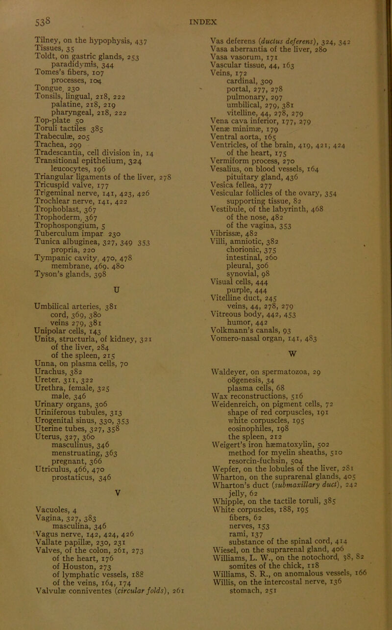 Tilney, on the hypophysis, 437 Tissues, 35 Toldt, on gastric glands, 253 paradidymis, 344 Tomes’s fibers, 107 processes, 104 Tongue, 230 Tonsils, lingual, 218, 222 palatine, 218, 219 pharyngeal, 218, 222 Top-plate 50 Toruli tactiles 385 Trabeculae, 205 Trachea, 299 Tradescantia, cell division in, 14 Transitional epithelium, 324 leucocytes, 196 Triangular ligaments of the liver, 278 Tricuspid valve, 177 Trigeminal nerve, 141, 423, 426 Trochlear nerve, 141, 422 Trophoblast, 367 Trophoderm, 367 Trophospongium, 5 Tuberculum impar 230 Tunica albuginea, 327, 349 353 propria, 220 Tympanic cavity, 470, 478 membrane, 469. 480 Tyson’s glands, 398 U Umbilical arteries, 381 cord, 369, 380 veins 279, 381 Unipolar cells, 143 Units, structurla, of kidney, 321 of the liver, 284 of the spleen, 215 Unna, on plasma cells, 70 Urachus, 382 Ureter. 311, 322 Urethra, female, 325 male, 346 Urinary organs, 306 Uriniferous tubules, 313 Urogenital sinus, 330, 353 Uterine tubes, 327, 358 Uterus, 327, 360 masculinus, 346 menstruating, 363 pregnant, 366 Utriculus, 466, 470 prostaticus, 346 V Vacuoles, 4 Vagina, 327, 383 masculina, 346 Vagus nerve, 142, 424, 426 Vallate papillae, 230, 231 Valves, of the colon, 261, 273 of the heart, 176 of Houston, 273 of lymphatic vessels, 188 of the veins, 164, 174 Valvulae conniventes {circular folds), 261 Vas deferens (duclus deferens), 324, 342 Vasa aberrantia of the liver, 280 Vasa vasorum, 171 Vascular tissue, 44, 163 Veins, 172 cardinal, 309 portal, 277, 278 pulmonary, 297 umbilical, 279, 381 vitelline, 44, 278, 279 Vena cava inferior, 177, 279 Venae minimae, 179 Ventral aorta, 165 Ventricles, of the brain, 419, 421, 424 of the heart, 175 Vermiform process, 270 Vesalius, on blood vessels, 164 pituitary gland, 436 Vesica fellea, 277 Vesicular follicles of the ovary, 354 supporting tissue, 82 Vestibule, of the labyrinth, 468 of the nose, 482 of the vagina, 353 Vibrissae, 482 Villi, amniotic, 382 chorionic, 375 intestinal, 260 pleural, 306 synovial, 98 Visual cells, 444 purple, 444 Vitelline duct, 245 veins, 44, 278, 279 Vitreous body, 442, 453 humor, 442 Volkmann’s canals, 93 Vomero-nasal organ, 141, 483 W Waldeyer, on spermatozoa, 29 oogenesis, 34 plasma cells, 68 Wax reconstructions, 516 Weidenreich, on pigment cells, 72 shape of red corpuscles, 191 white corpuscles, 195 eosinophiles, 198 the spleen, 212 Weigert’s iron haematoxylin, 502 method for myelin sheaths, 510 resorcin-fuchsin, 504 Wepfer, on the lobules of the liver, 2S1 Wharton, on the suprarenal glands, 405 Wharton’s duct {submaxillary duct), 242 jelly, 62 Whipple, on the tactile toruli, 385 White corpuscles, 188, 195 fibers, 62 nerves, 153 rami, 137 . substance of the spinal cord, 414 Wiesel, on the suprarenal gland, 406 Williams, L. W., on the notochord, 38, 82 somites of the chick, 118 Williams, S. R., on anomalous vessels, 166 Willis, on the intercostal nerve, 136 stomach, 251