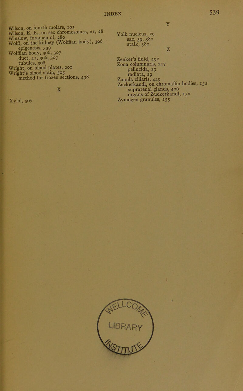 Wilson, on fourth molars, ioi Wilson, E. B., on sex chromosomes, 21, 28 Winslow, foramen of, 280 Wolff, on the kidney (Wolffian body), 306 epigenesis, 339 Wolffian body, 306, 307 duct, 41, 306, 307 tubules, 308 Wright, on blood plates, 200 Wright’s blood stain, 505 method for frozen sections, 498 Xylol, 507 Y Yolk nucleus, 29 sac, 39, 382 stalk, 382 Z Zenker’s fluid, 492 Zona columnaris, 247 pellucida, 29 radiata, 29 Zonula ciliaris, 449 Zuckerkandl, on chromaffin bodies, 152 suprarenal glands, 406 organs of Zuckerkandl, 152 Zymogen granules, 255