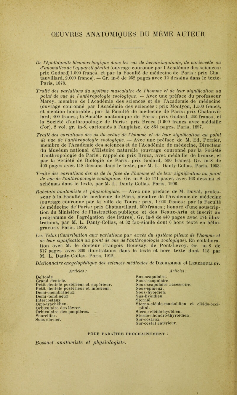 OEUVRES ANATOMIQUES DU MÊME AUTEUR De Vépididymite blennorrhagiqiie dans les cas de hernie inguinale, de varicocèle ou d'anomalies de l'appareil génital (ouvrage couronné par l’Académie des sciences: prix Godard( 1.000 francs, et par la Faculté de médecine de Paris : prix Cha- tauvillard, 2.000 francs). — Gr. in-8 de 252 pages avec 12 dessins dans le texte- Paris, 1878. Traité des variations du système musculaire de Vhqmme et de leur signification au point de vue de l'anthropologie zoologique. — Avec une préface du professeur Marey, membre de l’Académie des sciences et de l’Académie de médecine (ouvrage couronné par l’Académie des sciences : prix Montyon, 1.500 francs, et mention honorable ; par la Faculté de médecine de Paris: prix Chatauvil- lard, 400 francs ; la Société anatomique de Paris : prix Godard, 200 francs, et la Société d’anthropologie de Paris : prix Broca (1.500 francs avec médaille d'or), 2 vol. gr. in-8, cartonnés à l’anglaise, de 864 pages. Paris, 1897. O Traité des variations des os du crâne de l'homme et de leur signification au point de vue de Vanthropologie zoologique. — Avec une préface de M. Ed. Perrier, membre de l’Académie des sciences et de l’Académie de médecine. Directeur du Muséum national d’Histoire naturelle (ouvrage couronné par la Société d’anthropologie de Paris : rappel du prix Broca, avec médaille de bronze, et par la Société de Biologie de Paris : prix Godard, 500 francs). Gr. in-8 de 400 pages avec 118 dessins dans le texte, par M. L. Danty-Collas. Paris, 1903. Traité des variations des os de la face de l'homme et de leur signification au point de vue de l'anthropologie zoologique. Gr. in-8 de 471 pages avec 163 dessins et schémas dans le texte, par M. L. Danty-Collas. Paris, 1906. Rabelais anatomiste et physiologiste. — Avec une préface de M. Duval, profes- seur à la Faculté de médecine de Paris, membre de l’Académie de médecine (ouvrage couronné par la ville de Tours : prix, 1.000 francs; par la Faculté de médecine de Paris : prix Chatauvillard, 500 francs ; honoré d’une souscrip- tion du Ministère de l’Instruction publique et des Beaux-Arts et inscrit au programme de l’agrégation des lettres). Gr. in-8 de 440 pages avec 174 illus- trations, par M. L. Danty-Collas, et 32 fac-similé dont 6 hors texte en hélio- gravure. Paris, 1899. Les Velus {Contribution aux variations par excès du système pileux de l'homme et de leur signification au point de vue de l'anthropologie zoologique). En collabora- tion avec M. le docteur François Houssay, de Pont-Levoy. Gr. in-8 de 517 pages avec 300 illustrations dans le texte et hors texte dont 115 par M. L. Danty-Collas. Paris, 1912. Dictionnaire encyclopédique des sciences Articles : Deltoïde. Grand dentelé. Petit dentelé postérieur et supérieur. Petit dentelé postérieur et inférieur. Demi-membraneux. Demi-tendineux. Intercostaux. Orao-trachélien. Orbiculaire des lèvres. Orbiculaire des paupières. Sourcilier. Sous-clavier. médicales de Dechambre et Lereboullet. Articles : Sus-scapulaire. Sous-scapulaire. Sous-scapulaire accessoire. Sous-épineux. Sous-hyoïdien. Sus-hyoïdien. Sternal. Sterno-cléido-mastoïdien et cléido-occi- pital. Sterno-cléido-hyoïdien. Sterno-chondro-thyroïdien. Sur-costaux. Sur-costal antérieur. POUR PARAÎTRE PROCHAINEMENT : Bossuet anatomiste el physiologiste.