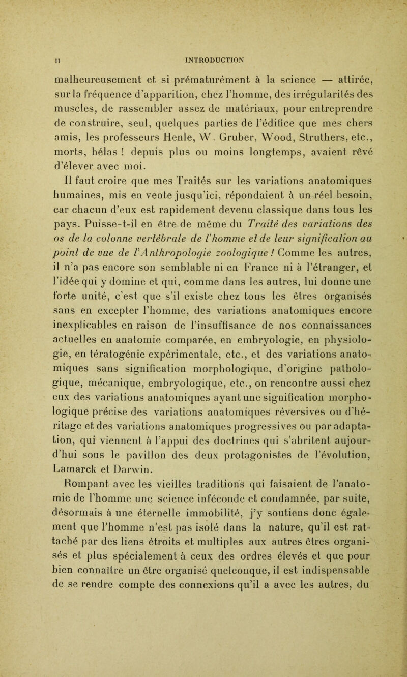 malheureusement et si prématurément à la science — attirée, sur la fréquence d’apparition, chez l’homme, des irrégularités des muscles, de rassembler assez de matériaux, pour entreprendre de construire, seul, quelques parties de l’édifice que mes chers amis, les professeurs Henle, W. Gruber, Wood, Struthers, etc., morts, hélas ! depuis plus ou moins longtemps, avaient rêvé d’élever avec moi. Il faut croire que mes Traités sur les variations anatomiques humaines, mis en vente jusqu’ici, répondaient à un réel besoin, car chacun d’eux est rapidement devenu classique dans tous les pays. Puisse-t-il en être de même du Traité des variations des os de la colonne vertébrale de Ihomme et de leur signification au point de vue de rAnthropologie zoologique ! Gomme les autres, il n’a pas encore son semblable ni en France ni à l’étranger, et l’idée qui y domine et qui, comme dans les autres, lui donne une forte unité, c’est que s’il existe chez tous les êtres organisés sans en excepter l’homme, des variations anatomiques encore inexplicables en raison de l’insuffisance de nos connaissances actuelles en anatomie comparée, en embryologie, en physiolo- gie, en tératogénie expérimentale, etc., et des variations anato- miques sans signification morphologique, d’origine patholo- gique, mécanique, embryologique, etc., on rencontre aussi chez eux des variations anatomiques ayant une signification morpho- logique précise des variations anatomiques réversives ou d’hé- ritage et des variations anatomiques progressives ou par adapta- tion, qui viennent à l’appui des doctrines qui s’abritent aujour- d’hui sous le pavillon des deux protagonistes de l’évolution, Lamarck et Darwin. Rompant avec les vieilles traditions qui faisaient de l’anato- mie de l’homme une science inféconde et condamnée, par suite, désormais à une éternelle immobilité, j’y soutiens donc égale- ment que l’homme n’est pas isolé dans la nature, qu’il est rat- taché par des liens étroits et multiples aux autres êtres organi- sés et plus spécialement à ceux des ordres élevés et que pour bien connaître un être organisé quelconque, il est indispensable de se rendre compte des connexions qu’il a avec les autres, du