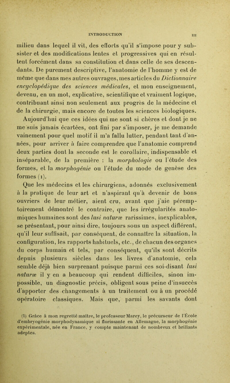 milieu dans lequel il vit, des efforts qu’il s’impose pour y sub- sister et des modifications lentes et progressives qui en résul- tent forcément dans sa constitution et dans celle de ses descen- dants. De purement descriptive, l’anatomie de l’homme y est de même que dans mes autres ouvrages, mes articles du Diclionnaire encyclopédique des sciences médicales^ et mon enseignement, devenu, en un mot, explicative, scientifique et vraiment logique, contribuant ainsi non seulement aux progrès de la médecine et de la chirurgie, mais encore de toutes les sciences biologiques. Aujourd’hui que ces idées qui me sont si chères et dont je ne me suis jamais écartées, ont fini par s’imposer, je me demande vainement pour quel motif il m’a fallu lutter, pendant tant d’an- nées, pour arriver à faire comprendre que l’anatomie comprend deux parties dont la seconde est le corollaire, indispensable et inséparable, de la première : la morphologie ou l’étude des formes, et la morphogénie ou l’étude du mode de genèse des formes (i). Que les médecins et les chirurgiens, adonnés exclusivement à la pratique de leur art et n’as]3irant qu’à devenir de bons ouvriers de leur métier, aient cru, avant que j’aie péremp- toirement démontré le contraire, que les irrégularités anato- miques humaines sont des/ms/ naturæ rarissimes, inexplicables, se présentant, pour ainsi dire, toujours sous un aspect différent, qu’il leur suffisait, par conséquent, de connaître la situation, la configuration, les rapports habituels, etc., de chacun des organes du corps humain et tels, par conséquent, qu’ils sont décrits depuis plusieurs siècles dans les livres d’anatomie, cela semble déjà bien surprenant puisque parmi ces soi-disant lasi naturæ il y en a beaucoup qui rendent difficiles, sinon im- possible, un diagnostic précis, obligent sous peine d’insuccès d’apporter des changements à un traitement ou à un procédé opératoire classiques. Mais que, parmi les savants dont (1) Grâce à mon regretté maître, le professeur Marey, le précurseur de l’École d’embryogénie morphodynamique si florissante en Allemagne, la morphogénie expérimentale, née en France, y compte maintenant de nombreux et brillants adeptes.