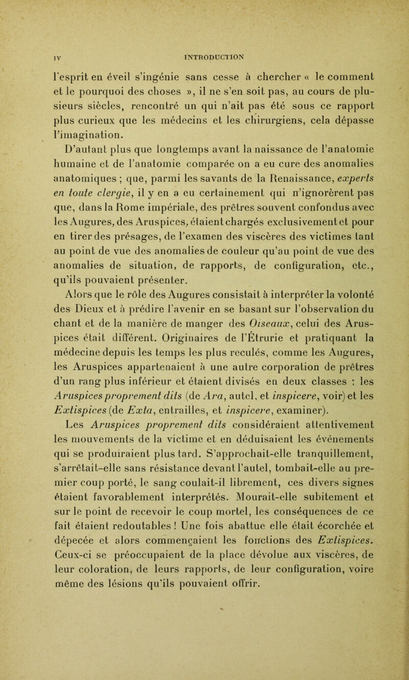 l’esprit en éveil s’ingénie sans cesse à chercher « le comment et le pourquoi des choses », il ne s’en soit pas, au cours de plu- sieurs siècles, rencontré un qui n’ait pas été sous ce rapport plus curieux que les médecins et les chirurgiens, cela dépasse Timagination. D’autant plus que longtemps avant la naissance de l’anatornie humaine et de l’anatomie comparée on a eu cure des anomalies anatomiques ; que, parmi les savants de la Renaissance, experts en toute ctergie, il y en a eu certainement qui n’ignorèrent pas que, dans la Rome impériale, des prêtres souvent confondus avec les Augures, des Aruspices, étaient chargés exclusivement et pour en tirer des présages, de l’examen des viscères des victimes tant au point de vue des anomalies de couleur qu’au point de vue des anomalies de situation, de rapports, de configuration, etc., qu’ils pouvaient présenter. Alors que le rôle des Augures consistait à interpréter la volonté des Dieux et à prédire l’avenir en se basant sur l’observation du chant et de la manière de manger des Oiseaux^ celui des Arus- pices était différent. Originaires de l’Etrurie et pratiquant la médecine depuis les temps les plus reculés, comme les Augures, les Aruspices appartenaient à une autre corporation de prêtres d’un rang plus inférieur et étaient divisés en deux classes : les Aruspices proprement dits (de Ara^ autel, et inspicere^ voir) et les Extispices {de Exta, entrailles, et inspicere, examiner). Les Aruspices proprement dits considéraient attentivement les mouvements de la victime et en déduisaient les événements qui se produiraient plus tard. S’approchait-elle tranquillement, s’arrêtait-elle sans résistance devant l’autel, tombait-elle au pre- mier coup porté, le sang coulait-il librement, ces divers signes étaient favorablement interprétés. Mourait-elle subitement et sur le point de recevoir le coup mortel, les conséquences de ce fait étaient redoutables ! Une fois abattue elle était écorchée et dépecée et alors commençaient les fonctions des Extispices, Ceux-ci se préoccupaient de la place dévolue aux viscères, de leur coloration, de leurs rapports, de leur configuration, voire même des lésions qu’ils pouvaient offrir.