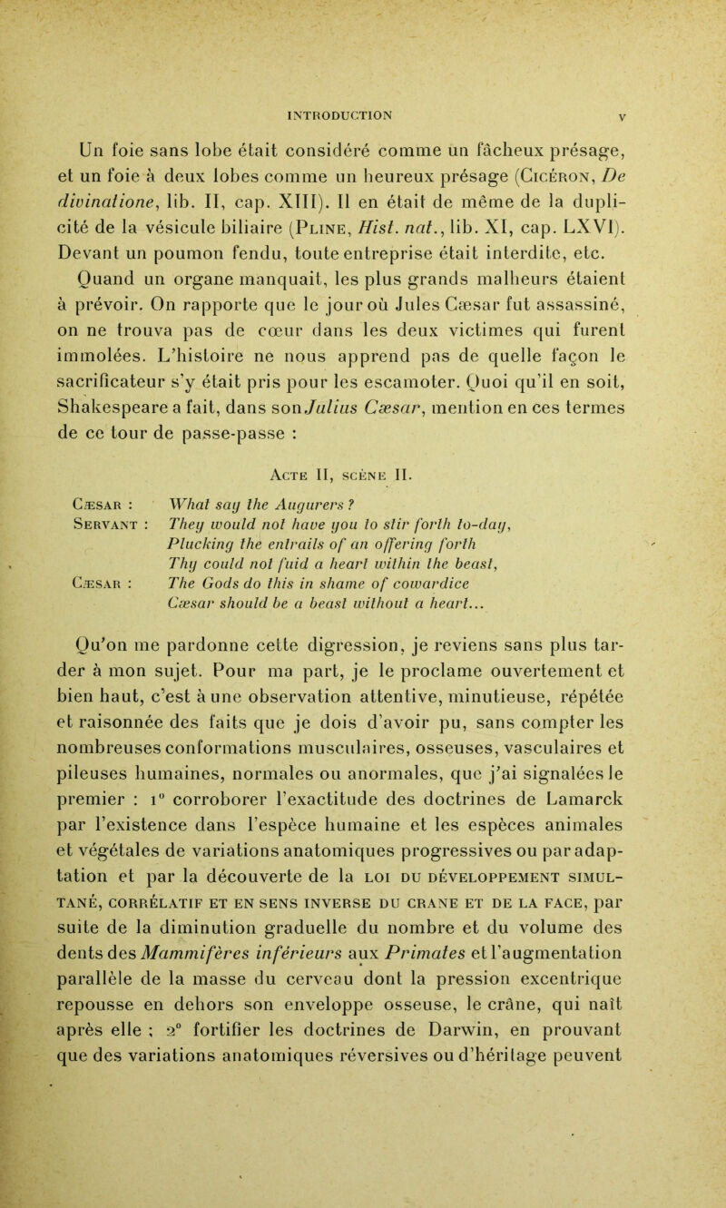 Un foie sans lobe était considéré comme un fâcheux présage, et un foie à deux lobes comme un heureux présage (Cicéron, De divinatione^ lib. II, cap. XIII). Il en était de même de la dupli- cité de la vésicule biliaire (Pline, Hist. nat.^ lib. XI, cap. LXVI). Devant un poumon fendu, toute entreprise était interdite, etc. Quand un organe manquait, les plus grands malheurs étaient à prévoir. On rapporte que le jour où Jules Cæsar fut assassiné, on ne trouva pas de cœur dans les deux victimes qui furent immolées. L'histoire ne nous apprend pas de quelle façon le sacrificateur s’y était pris pour les escamoter. Quoi qu’il en soit, Shakespeare a fait, dans sonjalius Cæsar^ mention en ces termes de ce tour de passe-passe : Acte II, scène II. CæsAR : What saij lhe Aiigurers ? Servant : They woiild nol hâve you lo stir forlh lo-day, Phickiny lhe enlrails of an offeriny forlh Thy coiüd nol fiiid a hearl wilhin lhe beasl, Cæsar : The Gods do Ihis in shaine of cowardice Cæsar should be a beasl wilhoiil a hearl... Qu'on me pardonne cette digression, je reviens sans plus tar- der à mon sujet. Pour ma part, je le proclame ouvertement et bien haut, c’est aune observation attentive, minutieuse, répétée et raisonnée des faits que je dois d’avoir pu, sans compter les nombreuses conformations musculaires, osseuses, vasculaires et pileuses humaines, normales ou anormales, que j'ai signalées le premier : i corroborer l’exactitude des doctrines de Lamarck par l’existence dans l’espèce humaine et les espèces animales et végétales de variations anatomiques progressives ou par adap- tation et par la découverte de la loi du développement simul- tané, CORRÉLATIF ET EN SENS INVERSE DU CRANE ET DE LA FACE, par suite de la diminution graduelle du nombre et du volume des àenis des Mammifères inférieurs aux Primates et l’augmentation parallèle de la masse du cerveau dont la pression excentrique repousse en dehors son enveloppe osseuse, le crâne, qui naît après elle ; 2° fortifier les doctrines de Darwin, en prouvant que des variations anatomiques réversives ou d’héritage peuvent