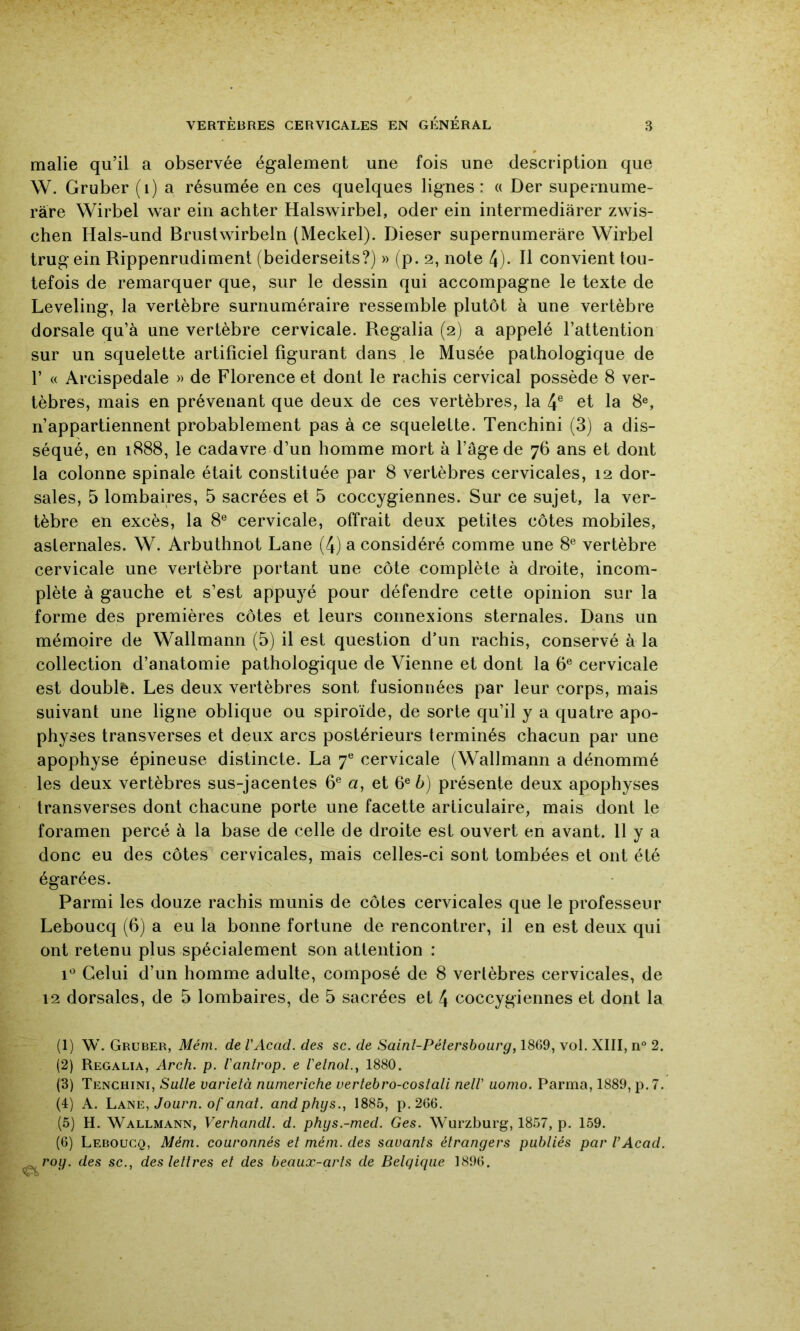 malie qu’il a observée également une fois une description que W. Gruber (i) a résumée en ces quelques lignes: « Der supernume- ràre Wirbel war ein achter Halswirbel, oder ein intermediarer zwis- chen Hals-und Brustwirbeln (Meckel). Dieser supernunieràre Wirbel trug ein Rippenrudiment (beiderseits?) » (p. 2, note 4)* H convient tou- tefois de remarquer que, sur le dessin qui accompagne le texte de Leveling, la vertèbre surnuméraire ressemble plutôt à une vertèbre dorsale qu’à une vertèbre cervicale. Regalia (2) a appelé l’attention sur un squelette artificiel figurant dans le Musée pathologique de r « Arcispedale » de Florence et dont le rachis cervical possède 8 ver- tèbres, mais en prévenant que deux de ces vertèbres, la 4® et la 8®, n’appartiennent probablement pas à ce squelette. Tenchini (3) a dis- séqué, en 1888, le cadavre d’un homme mort à l’âge de 76 ans et dont la colonne spinale était constituée par 8 vertèbres cervicales, 12 dor- sales, 5 lombaires, 5 sacrées et 5 coccygiennes. Sur ce sujet, la ver- tèbre en excès, la 8® cervicale, offrait deux petites côtes mobiles, aslernales. W. Arbuthnot Lane (4) a considéré comme une 8® vertèbre cervicale une vertèbre portant une côte complète à droite, incom- plète à gauche et s’est appuyé pour défendre cette opinion sur la forme des premières côtes et leurs connexions sternales. Dans un mémoire de Wallmann (5) il est question d’un rachis, conservé à la collection d’anatomie pathologique de Vienne et dont la 6® cervicale est doublé. Les deux vertèbres sont fusionnées par leur corps, mais suivant une ligne oblique ou spiroïde, de sorte qu’il y a quatre apo- physes transverses et deux arcs postérieurs terminés chacun par une apophyse épineuse distincte. La 7® cervicale (Wallmann a dénommé les deux vertèbres sus-jacentes 6® a, et 6® à) présente deux apophyses transverses dont chacune porte une facette articulaire, mais dont le foramen percé à la base de celle de droite est ouvert en avant. 11 y a donc eu des côtes cervicales, mais celles-ci sont tombées et ont été égarées. Parmi les douze rachis munis de côtes cervicales que le professeur Leboucq (6) a eu la bonne fortune de rencontrer, il en est deux qui ont retenu plus spécialement son attention : 1® Celui d’un homme adulte, composé de 8 vertèbres cervicales, de 12 dorsales, de 5 lombaires, de 5 sacrées et 4 coccygiennes et dont la (1) W. Gruber, Mém. de VAcad. des sc. de Saint-Pétersbourg, 18G9, vol. XIII, n 2. (2) Regalia, Arch. p. t'antrop. e Vetnol.^ 1880. (3) Tenchini, Sutte varietà numeriche uertebro-costati netV uonio. Parma, 1889, p.7. (1) A. hANE, Journ. of anat. andphys., 1885, p.266. (5) H. Wallmann, Verhandl. d. phgs.-med. Ges. Wurzburg, 1857, p. 159. (6) Leboucq, Mém. couronnés et mém. des savants étrangers publiés par VAcad. rog. des sc., des lettres et des beaux-arts de Belgique 189G.