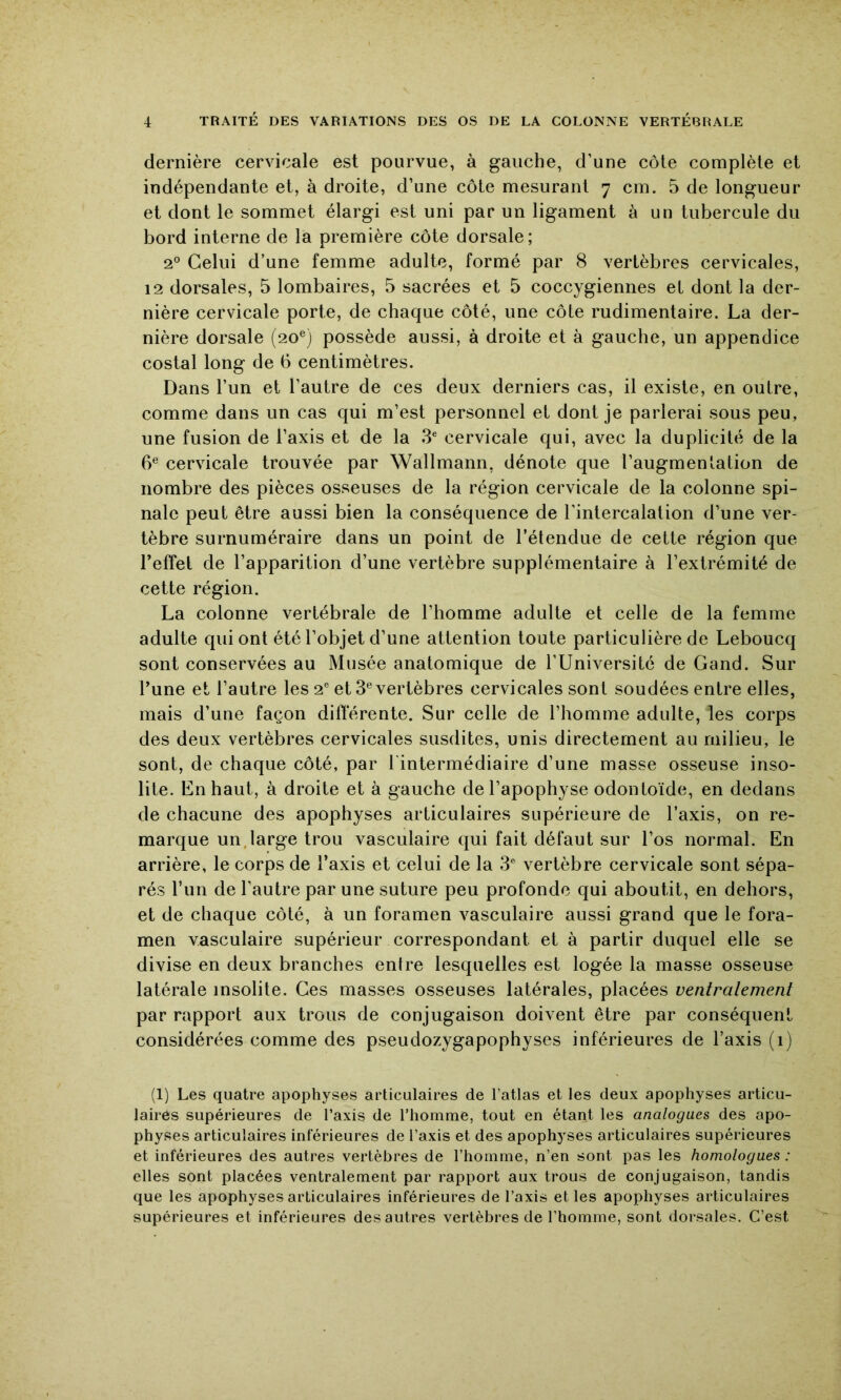 dernière cervicale est pourvue, à gauche, d’une côte complète et indépendante et, à droite, d’une côte mesurant 7 cm. 5 de longueur et dont le sommet élargi est uni par un ligament à un tubercule du bord interne de la première côte dorsale; 2® Celui d’une femme adulte, formé par 8 vertèbres cervicales, 12 dorsales, 5 lombaires, 5 sacrées et 5 coccygiennes et dont la der- nière cervicale porte, de chaque côté, une côte rudimentaire. La der- nière dorsale (20®) possède aussi, à droite et à gauche, un appendice costal long de 6 centimètres. Dans l’un et l’autre de ces deux derniers cas, il existe, en outre, comme dans un cas qui m’est personnel et dont je parlerai sous peu, une fusion de l’axis et de la 3^ cervicale qui, avec la duplicité de la 6® cervicale trouvée par Wallmann, dénote que l’augmentation de nombre des pièces osseuses de la région cervicale de la colonne spi- nale peut être aussi bien la conséquence de l’intercalation d’une ver- tèbre surnuméraire dans un point de l’étendue de cette région que Teffet de l’apparition d’une vertèbre supplémentaire à l’extrémité de cette région. La colonne vertébrale de l’homme adulte et celle de la femme adulte qui ont été l’objet d’une attention toute particulière de Leboucq sont conservées au Musée anatomique de l’Université de Gand. Sur l’une et l’autre les 2® et 3® vertèbres cervicales sont soudées entre elles, mais d’une façon différente. Sur celle de l’homme adulte, les corps des deux vertèbres cervicales susdites, unis directement au milieu, le sont, de chaque côté, par l'intermédiaire d’une masse osseuse inso- lite. En haut, à droite et à gauche de l’apophyse odontoïde, en dedans de chacune des apophyses articulaires supérieure de l’axis, on re- marque un.large trou vasculaire qui fait défaut sur l’os normal. En arrière, le corps de l’axis et celui de la 3® vertèbre cervicale sont sépa- rés l’im de l’autre par une suture peu profonde qui aboutit, en dehors, et de chaque côté, à un foramen vasculaire aussi grand que le fora- men vasculaire supérieur correspondant et à partir duquel elle se divise en deux branches enlre lesquelles est logée la masse osseuse latérale insolite. Ces masses osseuses latérales, placées ventralement par rapport aux trous de conjugaison doivent être par conséquent considérées comme des pseudozygapophyses inférieures de l’axis (i) (1) Les quatre apophyses articulaires de l’atlas et les deux apophyses articu- laires supérieures de l’axis de l’homme, tout en étant les analogues des apo- physes articulaires intérieures de l’axis et des apophyses articulaires supérieures et inférieures des autres vertèbres de l’homme, n’en sont pas les homologues : elles sont placées ventralement par rapport aux trous de conjugaison, tandis que les apophyses articulaires inférieures de l’axis elles apophyses articulaires supérieures et inférieures des autres vertèbres de l’homme, sont dorsales. C’est