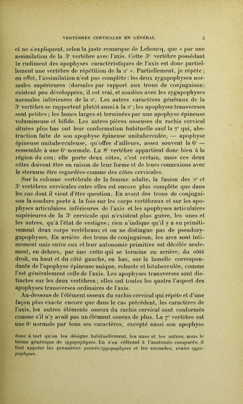 et ne s’expliquent, selon la juste remarque de Leboucq, que « par une assimilation de la 3® vertèbre avec l’axis. Cette 3® vertèbre possédant le rudiment des apophyses caractéristiques de l’axis est donc partiel- lement une vertèbre de répétition de la 2® ». Partiellement, je répète ; en effet, l’assimilation n’est pas complète : les deux zygapophyses nor- males supérieures (dorsales par rapport aux trous de conjugaison) existent peu développées, il est vrai, et soudées avec les zygapophyses normales inférieures de la 2^ Les autres caractères généraux de la 3® vertèbre se rapportent plutôt aussi à la 2'’ ; les apophyses transverses sont petites ; les lames larges et terminées par une apophyse épineuse volumineuse et bifide. Les autres pièces osseuses du rachis cervical situées plus bas ont leur conformation habituelle sauf la T qui, abs- traction faite de son apophyse épineuse unituberculée, — apophyse épineuse unituberculeuse, qu’offre d’ailleurs, assez souvent la 6® — ressemble à une 6® normale. La 8® vertèbre appartient donc bien à la région du cou; elle porte deux côtes, c’est certain, mais ces deux côtes doivent être en raison de leur forme et de leurs connexions avec le sternum être regardées comme des côtes cervicales. Sur la colonne vertébrale de la femme adulte, la fusion des 2® et 3® vertèbres cervicales entre elles est encore plus complète que dans les cas dont il vient d’être question. En avant des trous de conjugai- son la soudure porte à la fois sur les corps vertébraux et sur les apo- physes articulaires inférieures de l’axis et les apophyses articulaires supérieures de la 3° cervicale qui n’existent plus guère, les unes et les autres, qu’à l’état de vestiges ; rien n’indique qu’il y a eu primiti- vement deux corps vertébraux et on ne distingue pas de pseudozy- gapophyses. En arrière des trous de conjugaison, les arcs sont inti- mement unis entre eux et leur autonomie primitive est décélée seule- ment, en dehors, par une crête qui se termine en arrière, du côté droit, en haut et du côté gauche, en bas, sur la lamelle correspon- dante de l’apophyse épineuse unique, robuste et bituberculée, comme l’est généralement celle de l’axis. Les apophyses transverses sont dis- tinctes sur les deux vertèbres ; elles ont toutes les quatre l’aspect des apophyses transverses ordinaires de l’axis. Au-dessous de l’élément osseux du rachis cervical qui répète et d’une façon plus exacte encore que dans le cas précédent, les caractères de l’axis, les autres éléments osseux du rachis cervical sont conformés comme s’il n’y avait pas un élément osseux de plus. La 7® vertèbre est une 6'^ normale par tous ses caractères, excepté aussi son apophyse donc à tort qu’on les désigne habituellement, les unes et les autres, sous le terme générique de zygapophyses. En s’en référant à l’anatomie comparée, il faut appeler les premières pseudo-zygapophyses et les secondes, vraies zyga- pophyses.