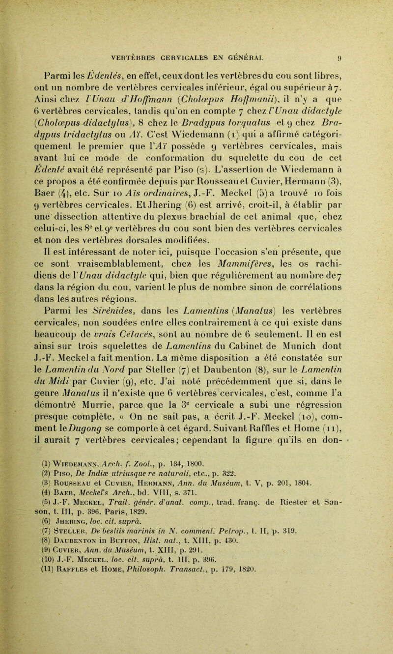 Parmi les Êdenlés^ en effet, ceux dont les vertèbres du cou sont libres, ont un nombre de vertèbres cervicales inférieur, égal ou supérieur à 7. Ainsi chez l'Unau d'Hoffmann (Cholœpus Hoffmanii), il n’y a que 6 vertèbres cervicales, tandis qu’on en compte 7 chez/’è/uau didactyle [Cholœpus didaclylus), 8 chez le Bradypus torqualus et 9 chez Bra- dypus Iridactylus ou Aï. C’est Wiedemann (1) qui a affirmé catégori- quement le premier que VAï possède 9 A'ertèbres cervicales, mais avant lui ce mode de conformation du squelette du cou de cet Edenté avait été représenté par Piso (2). L’assertion de Wiedemann à ce propos a été confirmée depuis par Rousseau et Cuvier, Hermann (3), Baer (4), etc. Sur 10 Aïs ordinaires^].~¥. Meckel (5) a trouvé 10 fois 9 vertèbres cervicales. Et Jhering (6) est arrivé, croit-il, à établir par une'dissection attentive du plexus brachial de cet animal que, chez celui-ci, les 8® et 9® vertèbres du cou sont bien des vertèbres cervicales et non des vertèbres dorsales modifiées. Il est intéressant de noter ici, puisque l’occasion s’en présente, que ce sont vraisemblablement, che» les Mammifères, les os rachi- diens de VUnau didactyle qui, bien que régulièrement au nombre de7 dans la région du cou, varient le plus de nombre sinon de corrélations dans les autres régions. Parmi les Sirénides, dans les Lamentins [Manalus) les vertèbres cervicales, non soudées entre elles contrairement à ce qui existe dans beaucoup de vrais Cétacés, sont au nombre de 6 seulement. Il en est ainsi sur trois squelettes de Lamentins du Cabinet de Munich dont J.-F. Meckel a fait mention. La même disposition a été constatée sur le Lamentin du Nord par Steller (7) et Daubenton (8), sur le Lamentin du Midi par Cuvier (9), etc. J’ai noté précédemment que si, dans le genre Manatus il n’existe que 6 vertèbres cervicales, c’est, comme l’a démontré Murrie, parce que la 3® cervicale a subi une régression presque complète. « On ne sait pas, a écrit J,-F’. Meckel (10), com- ment le se comporte à cet égard. Suivant Raffles et Home (11), il aurait 7 vertèbres cervicales; cependant la figure qu'ils en don- (1) Wiedemann, Arc/i. f. ZooL, p. 134, 1800. (2) Piso, De Indiæ utriusque re naturali, etc., p. 322. (3) Rousseau et Cuvier, Hermann, Ann. du Muséum, t. V, p. 201, 1804. (4) Baer, MeckeVs Arch., bd. VIII, s. 371. (5) J.-F. Meckel, Trait, génér. d'anal, conip., trad. franç. de Riester et San- son, t. III, p. 396. Paris, 1829. (6) Jhering, loc. cit. suprà. (7) Steller, De bestiis marinis in N. comment. Petrop., t. II, p. 319. (8) Daubenton in Buffon, Hist. nat., t. XIII, p. 4.30. (9) Cuvier, Ann. du Muséum, t. XIII, p. 291. (10) J.-F. Meckel, loc. cit. suprà, t. III, p. 396. (11) Raffles et Home, P/u7osop/i. Transact., p. 179, 1820.