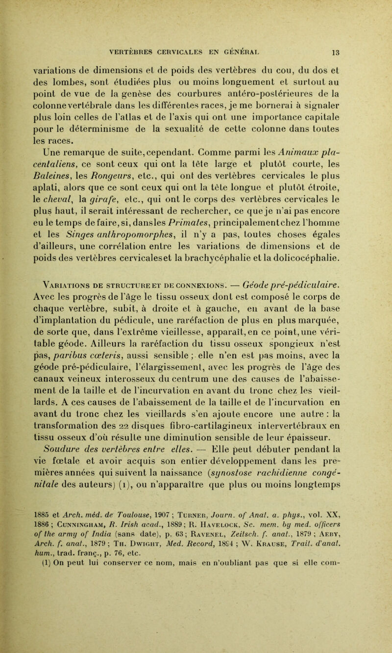 variations de dimensions et de poids des vertèbres du cou, du dos et des lombes, sont étudiées plus ou moins longuement et surtout au point de vue de la genèse des courbures antéro-postérieures de la colonne vertébrale dans les différentes races, je me bornerai à signaler plus loin celles de l’atlas et de l’axis qui ont une importance capitale pour le déterminisme de la sexualité de cette colonne dans toutes les races. Une remarque de suite, cependant. Comme parmi Animaux pla- centaliens, ce sont ceux qui ont la tête large et plutôt courte, les Baleines, les Rongeurs, etc., qui ont des vertèbres cervicales le plus aplati, alors que ce sont ceux qui ont la tète longue et plutôt étroite, le cheval, la girafe, etc., qui ont le corps des vertèbres cervicales le plus haut, il serait intéressant de rechercher, ce que je n’ai pas encore eu le temps de faire, si, dansles Primales, principalementchez l’homme et les Singes anthropomorphes, il n’y a pas, toutes choses égales d’ailleurs, une corrélation entre les variations de dimensions et de poids des vertèbres cervicaleset la brachycéphalie et la dolicocéphalie. Variations de structure et déconnexions. — Géode pré-pédiculaire. Avec les progrès de l’âge le tissu osseux dont est composé le corps de chaque vertèbre, subit, à droite et à gauche, en avant de la base d’implantation du pédicule, une raréfaction de plus en plus marquée, de sorte que, dans l’extrême vieillesse, apparaît, en ce point,une véri- table géode. Ailleurs la raréfaction du tissu osseux spongieux n’est pas, joa/vôws cœteris, aussi sensible ; elle n’en est pas moins, avec la géode pré-pédiculaire, l’élargissement, avec les progrès de l’âge des canaux veineux interosseux du centrum une des causes de l’abaisse- ment de la taille et de l’incurvation en avant du tronc chez les vieil- lards. A ces causes de l’abaissement de la taille et de Tincurvation en avant du tronc chez les vieillards s’en ajoute encore une autre : la transformation des 22 disques fibro-cartilagineux intervertébraux en tissu osseux d’où résulte une diminution sensible de leur épaisseur. Soudure des vertèbres entre elles. — Elle peut débuter pendant la vie fœtale et avoir acquis son entier développement dans les pre- mières années qui suivent la naissance {synostose rachidienne congé- nitate des auteurs] (1), ou n’apparaître que plus ou moins longtemps 1885 et Arch. méd. de Toulouse, 1907 ; Turner, Journ. of Anal. a. phys., vol. XX, 1886; Cunningham, R. Irish acad., 1889; R. Havelock, Sc. mem. by med. officers of the army of India (sans date), p. 63; Ravenel, Zeitsch. f. anal., 1879 ; Aeby, Arch. f. anal., 1879; Th. Dwight, Med. Record, 18S4 ; W. Krause, Trait, d'anat. hum., trad. franç., p. 76, etc. (1) On peut lui conserver ce nom, mais en n’oubliant pas que si elle com-