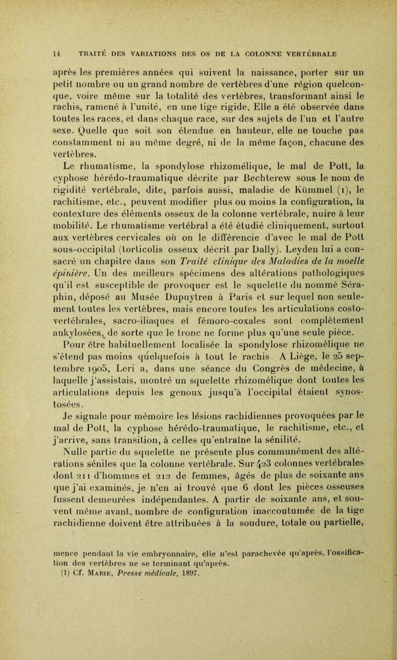 après les premières années qui suivent la naissance, porter sur un petit nombre ou un grand nombre de vertèbres d’une région quelcon- que, voire même sur la totalité des vertèbres, transformant ainsi le rachis, ramené à l’unité, en une tige rigide. Elle a été observée dans toutes les races, et dans chaque race, sur des sujets de l’un et l’autre sexe. Quelle que soit son étendue en hauteur, elle ne touche pas constamment ni au même degré, ni de la même façon, chacune des vertèbres. Le rhumatisme, la spondylose rhizomélique, le mal de Pott, la cyphose hérédo-traumatique décrite par Bechterew sous le nom de rigidité vertébrale, dite, parfois aussi, maladie de Kümmel (i), le rachitisme, etc., peuvent modifier plus ou moins la configuration, la contexture des éléments osseux de la colonne vertébrale, nuire à leur mobilité. Le rhumatisme vertébral a été étudié cliniquement, surtout aux vertèbres cervicales où on le différencie d’avec le mal de Pott sous-occipital (torticolis osseux décrit par Daily). Leyden lui a con- sacré un chapitre dans son Traité clinique des Maladies de la moelle épinière. Un des meilleurs spécimens des altérations pathologiques qu’il est susceptible de provoquer est le squelette du nommé Séra- phin, déposé au Musée Dupuytren à Paris et sur lequel non seule- ment toutes les vertèbres, mais encore toutes les articulations costo- vertébrales, sacro-iliaques et fémoro-coxales sont complètement ankylosées, de sorte que le tronc ne forme plus qu’une seule pièce. Pour être habituellement localisée la spondylose rhizomélique ne s’étend pas moins quelquefois à tout le rachis. A Liège, le 25 sep- tembre iqo5, Leri a, dans une séance du Congrès de médecine, à laquelle j’assistais, montré un squelette rhizomélique dont toutes les articulations depuis les genoux jusqu’à l’occipital étaient synos- tosées. Je signale pour mémoire les lésions rachidiennes provoquées par le mal de Pott, la cyphose hérédo-traumatique, le rachitisme, etc., et j’arrive, sans transition, à celles qu’entraîne la sénilité. Nulle partie du squelette ne présente plus communément des alté- rations séniles que la colonne vertébrale. Sur 428 colonnes vertébrales dont 211 d’hommes et 212 de femmes, âgés de plus de soixante ans que j’ai examinés, je n’en ai trouvé que 6 dont les pièces osseuses fussent demeurées indépendantes. A partir de soixante ans, et sou- vent même avant, nombre de configuration inaccoutumée de la tige rachidienne doivent être attribuées à la soudure, totale ou partielle, mence pendant la vie embryonnaire, elle n’est parachevée qu’après, l’ossifica- tion des vertèbres ne se terminant qu’après.