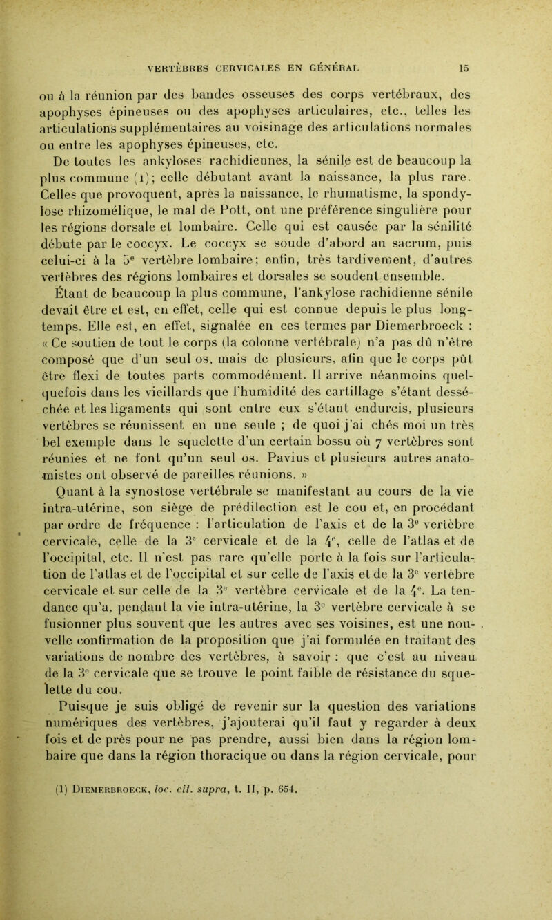 OU à la réunion par des bandes osseuses des corps vertébraux, des apophyses épineuses ou des apophyses articulaires, etc., telles les articulations supplémentaires au voisinage des articulations normales ou entre les apophyses épineuses, etc. De toutes les ankylosés rachidiennes, la sénile est de beaucoup la plus commune (i) ; celle débutant avant la naissance, la plus rare. Celles que provoquent, après la naissance, le rhumatisme, la spondy- lose rhizomélique, le mal de Pott, ont une préférence singulière pour les régions dorsale et lombaire. Celle qui est causée par la sénilité débute par le coccyx. Le coccyx se soude d’abord au sacrum, puis celui-ci à la 5® vertèbre lombaire ; enfin, très tardivement, d’autres vertèbres des régions lombaires et dorsales se soudent ensemble. Étant de beaucoup la plus commune, l’ankylose rachidienne sénile devait être et est, en effet, celle qui est connue depuis le plus long- temps. Elle est, en effet, signalée en ces termes par Diemerbroeck : « Ce soutien de tout le corps (la colonne vertébrale) n’a pas dû n’être composé que d’un seul os, mais de plusieurs, afin que le corps pût être flexi de toutes parts commodément. Il arrive néanmoins quel- quefois dans les vieillards que l’humidité des cartillage s’étant dessé- chée et les ligaments qui sont entre eux s’étant endurcis, plusieurs vertèbres se réunissent en une seule ; de quoi j’ai chés moi un très bel exemple dans le squelette d’un certain bossu où 7 vertèbres sont réunies et ne font qu’un seul os. Pavius et plusieurs autres anato- mistes ont observé de pareilles réunions. » Quant à la synostose vertébrale se manifestant au cours de la vie intra-utérine, son siège de prédilection est le cou et, en procédant par ordre de fréquence : l’articulation de l’axis et de la 3® vertèbre cervicale, celle de la 3 cervicale et de la 4% ^elle de l’atlas et de l’occipital, etc. Il n’est pas rare qu’elle porte à la fois sur l’articula- tion de l’atlas et de l’occipital et sur celle de l’axis et de la 3® vertèbre cervicale et sur celle de la 3^^ vertèbre cervicale et de la 4°- La ten- dance qu’a, pendant la vie intra-utérine, la 3® vertèbre cervicale à se fusionner plus souvent que les autres avec ses voisines, est une nou- velle (confirmation de la proposition que j’ai formulée en traitant des variations de nombre des vertèbres, à savoir : que c’est au niveau de la 3® cervicale que se trouve le point faible de résistance du sque- lette du cou. Puisque je suis obligé de revenir sur la question des variations numériques des vertèbres, j’ajouterai qu’il faut y regarder à deux fois et de près pour ne pas prendre, aussi bien dans la région lom- baire que dans la région thoracique ou dans la région cervicale, pour (1) Diemerbroecfv, loc. cil. supra, t. Il, p. 654.