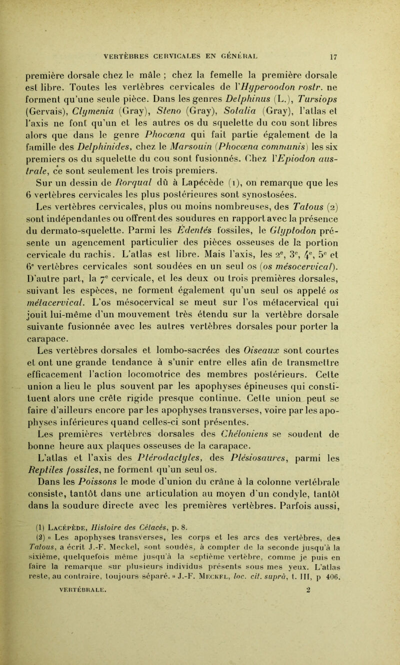 première dorsale chez le mâle ; chez la femelle la première dorsale est libre. Toutes les vertèbres cervicales de VHyperoodon rostr. ne forment qu’une seule pièce. Dans les genres Delphinus (L.), Tursiops (Gervais), Clymenia (Gray), Sténo (Gray), Soialia (Gray), l’atlas et Taxis ne font qu’un et les autres os du squelette du cou sont libres alors que dans le genre Phocœna qui fait partie également de la famille des DelphinideSy chez le Marsouin [Phocœna comnainis) les six premiers os du squelette du cou sont fusionnés. Chez VEpiodon aus- trale, ce sont seulement les trois premiers. Sur un dessin de Rorqual dû à Lapécède (i), on remarque que les 6 vertèbres cervicales les plus postérieures sont synostosées. Les vertèbres cervicales, plus ou moins nombreuses, des Tatous (2) sont indépendantes ou offrent des soudures en rapport avec la présence du dermato-squelette. Parmi les Édentés fossiles, le Glyptodon pré- sente un agencement particulier des pièces osseuses de la portion cervicale du rachis. L’atlas est libre. Mais Taxis, les 2®, 3®, 4®, 5* et 6® vertèbres cervicales sont soudées en un seul os [os mésocervicaf). D’autre part, la 7® cervicale, et les deux ou trois premières dorsales, suivant les espèces, ne forment également qu’un seul os appelé os métacervical. L’os mésocervical se meut sur Tos métacervical qui jouit lui-même d’un mouvement très étendu sur la vertèbre dorsale suivante fusionnée avec les autres vertèbres dorsales pour porter la carapace. Les vertèbres dorsales et lombo-sacrées des Oiseaux sont courtes et ont une grande tendance à s’unir entre elles afin de transmettre efficacement l’action locomotrice des membres postérieurs. Celte union a lieu le plus souvent par les apophyses épineuses qui consti- tuent alors une crête rigide presque continue. Cette union peut se faire d’ailleurs encore par les apophyses transverses, voire par les apo- physes inférieures quand celles-ci sont présentes. Les premières vertèbres dorsales des Chéloniens se soudent de bonne heure aux plaques osseuses de la carapace. L’atlas et Taxis des Ptérodactyles, des Plésiosaures, parmi les Reptiles fossiles, ne forment qu’un seul os. Dans les Poissons le mode d’union du crâne à la colonne vertébrale consiste, tantôt dans une articulation au moyen d'un condyle, tantôt dans la soudure directe avec les premières vertèbres. Parfois aussi, (1) Lacépède, Histoire des Cétacés, p. 8. (2) « Les apophyses transverses, les corps et les arcs des vertèbres, des Tatous, a écrit J.-F. Meckel, sont soudés, à compter de la seconde jusqu’à la sixième, quelquefois même jusqu’à la septième vertèbre, comme je puis en faire la remarque sur plusieurs individus présents sous mes yeux. L’atlas reste, au contraire, toujours séparé. » J.-F. Mf.ckfl, toc. cit.suprà, t. III, p 406. VERTÉBRALE. 2