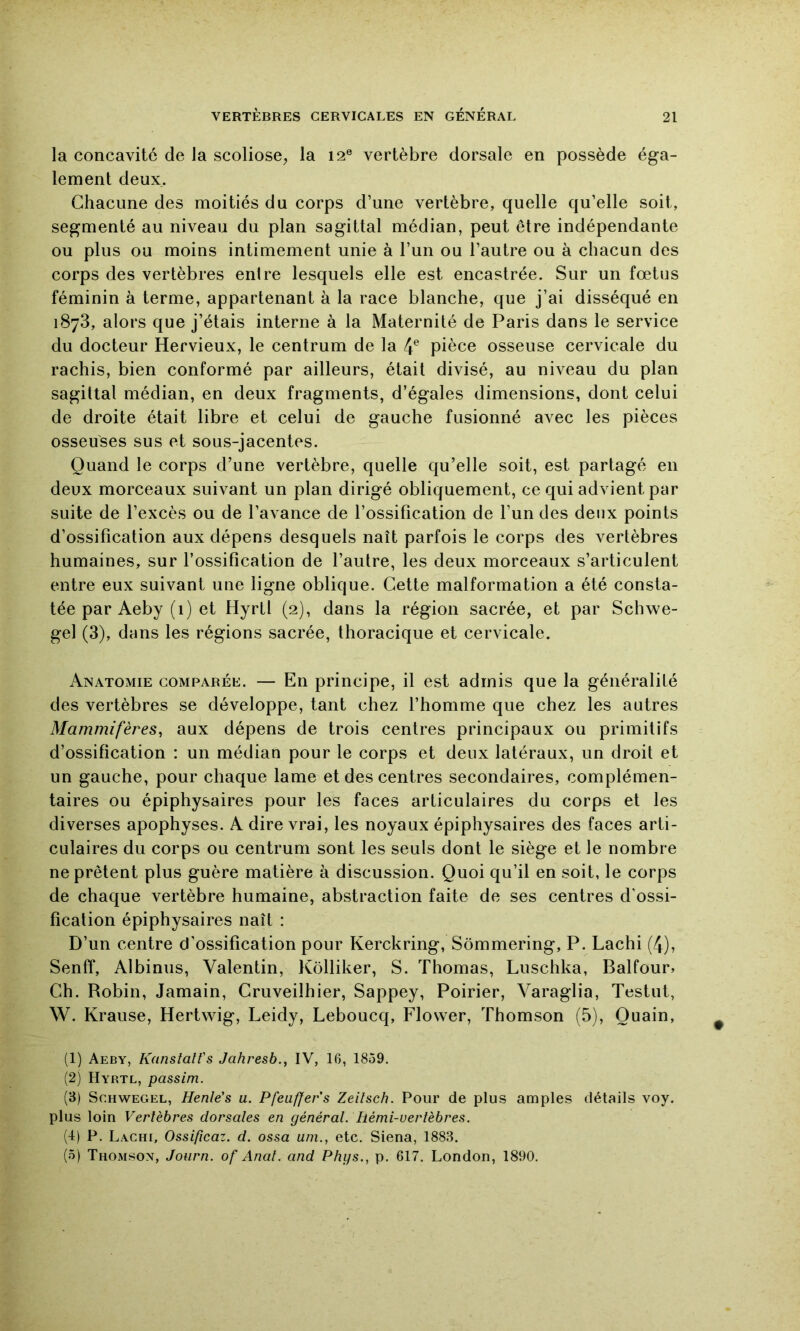 la concavité de la scoliose, la 12® vertèbre dorsale en possède éga- lement deux. Chacune des moitiés du corps d’une vertèbre, quelle qu’elle soit, segmenté au niveau du plan sagittal médian, peut être indépendante ou plus ou moins intimement unie à l’un ou l’autre ou à chacun des corps des vertèbres entre lesquels elle est encastrée. Sur un fœtus féminin à terme, appartenant à la race blanche, que j’ai disséqué en 1873, alors que j’étais interne à la Maternité de Paris dans le service du docteur Hervieux, le centrum de la 4^ pièce osseuse cervicale du rachis, bien conformé par ailleurs, était divisé, au niveau du plan sagittal médian, en deux fragments, d’égales dimensions, dont celui de droite était libre et celui de gauche fusionné avec les pièces osseuses sus et sous-jacentes. Quand le corps d’une vertèbre, quelle qu’elle soit, est partagé en deux morceaux suivant un plan dirigé obliquement, ce qui advient par suite de l’excès ou de l’avance de l’ossification de l’un des deux points d’ossification aux dépens desquels naît parfois le corps des vertèbres humaines, sur l’ossification de l’autre, les deux morceaux s’articulent entre eux suivant une ligne oblique. Cette malformation a été consta- tée par Aeby (1) et Hyrtl (2), dans la région sacrée, et par Schwe- gel (3), dans les régions sacrée, thoracique et cervicale. Anatomie comparée. — En principe, il est admis que la généralité des vertèbres se développe, tant chez l’homme que chez les autres Mammifères^ aux dépens de trois centres principaux ou primitifs d’ossification : un médian pour le corps et deux latéraux, un droit et un gauche, pour chaque lame et des centres secondaires, complémen- taires ou épiphysaires pour les faces articulaires du corps et les diverses apophyses. A dire vrai, les noyaux épiphysaires des faces arti- culaires du corps ou centrum sont les seuls dont le siège et le nombre ne prêtent plus guère matière à discussion. Quoi qu’il en soit, le corps de chaque vertèbre humaine, abstraction faite de ses centres d'ossi- fication épiphysaires naît : D’un centre d’ossification pour Kerckring, Sômmering, P. Lachi (4), Senff, Albinus, Valentin, Kôlliker, S. Thomas, Luschka, Balfour» Ch. Robin, Jamain, Cruveilhier, Sappey, Poirier, Varaglia, Testut, W. Krause, Hertwig, Leidy, Leboucq, Flower, Thomson (5), Quain, (1) Aeby, KanstalVs Jahresb.y IV, 16, 1859. (2) Hyrtl, passim. (3) ScHWEGEL, Henle's u. Pfeuffers Zeilsch. Pour de plus amples détails voy. plus loin Vertèbres dorsales en général, hémi-vertèbres. (4) P. Lachi, Ossificaz. d. ossa uni., etc. Siena, 1883. (5) Thomson, Joiirn. of Anal, and Phys., p. 617. London, 1890.