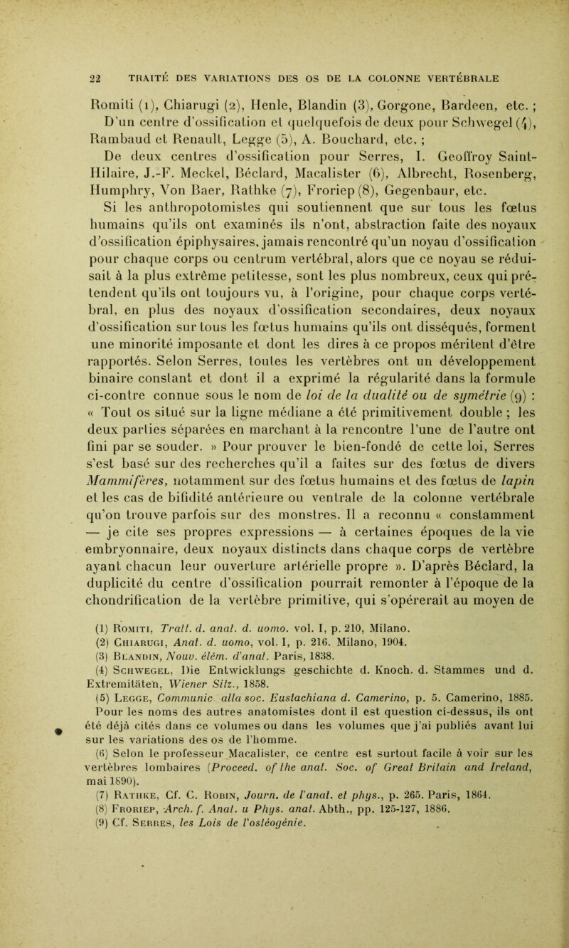 Romiti (i), Ghiarugi (2), Henle, Blandin (3), Gorgone, Bardeen, etc. ; D'un centre d’ossification et quelquefois de deux pour Schwegel (4), Rambaud et Renault, Legge (5), A. Bouchard, etc, ; De deux centres d’ossification pour Serres, I. Geoffroy Saint- Hilaire, J.-F. Meckel, Béclard, Macalister (6), Albrecht, Rosenberg, Humphry, Von Baer, Rathke (7), Froriep(8), Gegenbaur, etc. Si les anthropotomistes qui soutiennent que sur tous les fœtus humains qu’ils ont examinés ils n’ont, abstraction faite des noyaux d’ossification épiphysaires, jamais rencontré qu’un noyau d’ossificalion pour chaque corps ou centrum vertébral, alors que ce noyau se rédui- sait à la plus extrême petitesse, sont les plus nombreux, ceux qui pré- tendent qu’ils ont toujours vu, à l’origine, pour chaque corps verté- bral, en plus des noyaux d’ossification secondaires, deux noyaux d’ossification sur tous les fœtus humains qu’ils ont disséqués, forment une minorité imposante et dont les dires à ce propos méritent d’être rapportés. Selon Serres, toutes les vertèbres ont un développement binaire constant et dont il a exprimé la régularité dans la formule ci-contre connue sous le nom de loi de la dualité ou de symétrie (9) : « Tout os situé sur la ligne médiane a été primitivement double ; les deux parties séparées en marchant à la rencontre l’une de l’autre ont fini par se souder. » Pour prouver le bien-fondé de cette loi. Serres s’est basé sur des recherches qu’il a faites sur des fœtus de divers Mammifères, notamment sur des fœtus humains et des fœtus de lapin et les cas de bifidité antérieure ou ventrale de la colonne vertébrale qu’on trouve parfois sur des monstres. Il a reconnu « constamment — je cite ses propres expressions — à certaines époques de la vie embryonnaire, deux noyaux distincts dans chaque corps de vertèbre ayant chacun leur ouverture artérielle propre ». D’après Béclard, la duplicité du centre d’ossification pourrait remonter à l’époque de la chondrification de la vertèbre primitive, qui s’opérerait au moyen de (1) Romiti, Trait, d. anal. d. uoino. vol. I, p. 210, Milano. (2) Ghiarugi, Anal. d. uomo, vol. I, p. 216. Milano, 1904. (3) Blandin, Nouu. élém. d'anal. Paris, 1838. (4) Schwegel, Die Entwicklungs geschichte d. Knoch. d. Stammes und d. Extremitâten, Wiener Siiz., 1858. (5) Legge, Communie, alla soc. Eusiachiana d. Camerino, p. 5. Caraerino, 1885. Pour les noms des autres anatomistes dont il est question ci-dessus, ils ont été déjà cités dans ce volumes ou dans les volumes que j’ai publiés avant lui sur les variations des os de l’homme. (6) Selon le professeur Macalister, ce centre est surtout facile à voir sur les vertèbres lombaires {Proceed. of the anal. Soc. of Créai Britain and Ireland, mai 1890). (7) Rathke, Cf. G. Robin, Journ. de l'anal, el phys., p. 265. Paris, 1864, (8) Froriep, Arch. f. Anal, u Phys. anal. Abth., pp. 125-127, 1886. (9) Gf. Serres, les Lois de l'osléogénie.