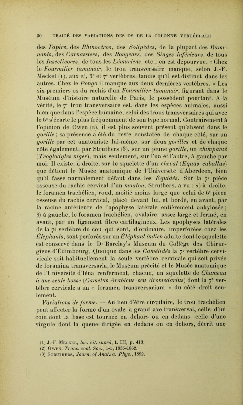 des Tapirs^ des Rhinocéros, des Solipèdes, de la plupart des Rumi- nanls, des Carnassiers, des Rongeurs, des Singes inférieurs, de tous les Insectivores, de tous les Lémuriens, etc., en est dépourvue. « Chez le Fourmilier tamanoir, le trou transversaire manque, selon J.-F. Meckel (i), aux 2®, 3® et 7® vertèbres, tandis qu’il est distinct dans les autres. Chez le Pongo il manque aux deux dernières vertèbres. » Les six premiers os du rachis d’un Fourmilier tamanoir, figurant dans le Muséum d’histoire naturelle de Paris, le possèdent pourtant. A la vérité, le 7® trou transversaire est, dans les espèces animales, aussi bien que dans l’espèce humaine, celui des trous transversaires qui avec le 6® s’écarte le plus fréquemment de son type normal. Contrairement à l’opinion de Owen (2), il est plus souvent présent qu’absent dans le gorille] sa présence a été du reste constatée de chaque côté, sur un gorille par cet anatomiste lui-même, sur deux gorilles et de chaque côte également, par Struthers (3), sur un jeune gorille, un chimpanzé [Troglodgtes niger), mais seulement, sur fun et l’autre, à gauche par moi. Il existe, à droite, sur le squelette d’un cheval {Equus caballus) que détient le Musée anatomique de fUniversité d’Aberdeen, bien qu’il fasse narmalement défaut dans les Equidés. Sur la 7® pièce osseuse du rachis cervical d’un mouton, Struthers, a vu : a) à droite, le foramen trachélien, rond, moitié moins large que celui de 6° pièce osseuse du rachis cervical, placé devant lui, et bordé, en avant, par la racine antérieure de l’apophyse latérale entièrement ankylosée; P) à gauche, le foramen trachélien, ovalaire, assez large et fermé, en avant, par un ligament fîbro-cartilagineux. Les apophyses latérales de la 7e vertèbre du cou qui sont, d’ordinaire, imperforées chez les Éléphants, sont perforés swcnnÉ lé pliant indien adulte dont le squelette est conservé dans le Barclay’s Muséum du Collège des Chirur- giens d’Édimbourg. Quoique dans les Camélidés la 7® vertèbre cervi- vicale soit habituellement la seule vertèbre cervicale qui soit privée de foramina transversaria, le Muséum précité et le Musée anatomique de l’Université d’Iéna renferment, chacun, un squelette de Chameau à une seule bosse [Camelus Arabicus seu dromedarius) dont la 7® ver- tèbre cervicale a un « foramen transversarium » du côté droit seu- lement. Variations de forme. — Au lieu d’être circulaire, le trou trachélien peut affecter la forme d’un ovale à grand axe transversal, celle d’un coin dont la base est tournée en dehors ou en dedans, celle d’une virgule dont la queue dirigée en dedans ou en dehors, décrit une (1) J.-F. Meckel, loc. cil. suprà, t. III, p. 413. (2) Owen, Trans. zool. Soc., 1-5, 1835-1862. (3) Struthers, .Tourn. of Anat.ua. Phys., 1892.