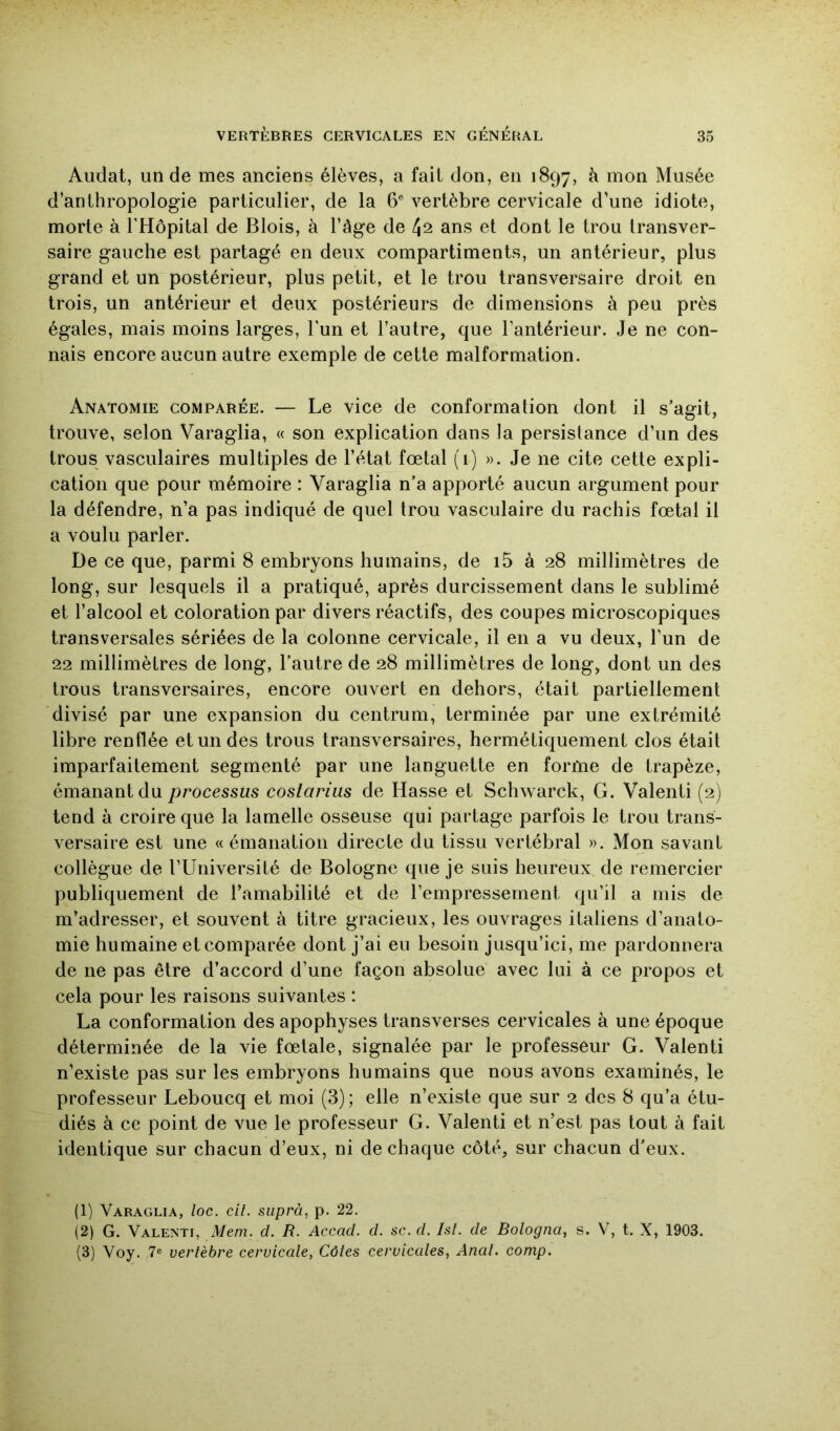 Audat, un de mes anciens élèves, a fait don, en 1897, à mon Musée d’anthropologie particulier, de la 6® vertèbre cervicale d’une idiote, morte à l’Hôpital de Blois, à l’àge de 42 ans et dont le trou transver- saire gauche est partagé en deux compartiments, un antérieur, plus grand et un postérieur, plus petit, et le trou transversaire droit en trois, un antérieur et deux postérieurs de dimensions à peu près égales, mais moins larges, l’un et l’autre, que l’antérieur. Je ne con- nais encore aucun autre exemple de cette malformation. Anatomie comparée. — Le vice de conformation dont il s’agit, trouve, selon Varaglia, « son explication dans la persistance d’un des trous vasculaires multiples de l’état fœtal (i) ». Je ne cite cette expli- cation que pour mémoire : 'Varaglia n’a apporté aucun argument pour la défendre, n’a pas indiqué de quel trou vasculaire du rachis fœtal il a voulu parler. De ce que, parmi 8 embryons humains, de i5 à 28 millimètres de long, sur lesquels il a pratiqué, après durcissement dans le sublimé et l’alcool et coloration par divers réactifs, des coupes microscopiques transversales sériées de la colonne cervicale, il en a vu deux, l’un de 22 millimètres de long, l’autre de 28 millimètres de long, dont un des trous transversaires, encore ouvert en dehors, était partiellement divisé par une expansion du centrum, terminée par une extrémité libre renflée et un des trous transversaires, hermétiquement clos était imparfaitement segmenté par une languette en forme de trapèze, émanant du processus côstarius de Hasse et Schwarck, G. Valenti (2) tend à croire que la lamelle osseuse qui partage parfois le trou trans- versaire est une « émanation directe du tissu vertébral ». Mon savant collègue de TUniversité de Bologne que je suis heureux de remercier publiquement de ramabililé et de l’empressement qu’il a mis de m’adresser, et souvent à titre gracieux, les ouvrages italiens d’anato- mie humaine et comparée dont j’ai eu besoin jusqu’ici, me pardonnera de ne pas être d’accord d’une façon absolue avec lui à ce propos et cela pour les raisons suivantes : La conformation des apophyses transverses cervicales à une époque déterminée de la vie fœtale, signalée par le professeur G. Valenti n’existe pas sur les embryons humains que nous avons examinés, le professeur Leboucq et moi (3); elle n’existe que sur 2 des 8 qu’a étu- diés à ce point de vue le professeur G. Valenti et n’est pas tout à fait identique sur chacun d’eux, ni de chaque côté, sur chacun d’eux. (1) Varaglia, loc. cit. suprà, p. 22. (2) G. Valenti, Mem. cl. R. Accad. cl. sc. cl. Isl. de Bologna, s. V, t. X, 1903. (3) Voy. 7® vertèbre cervicale, Côtes cervicales, Anal. comp.