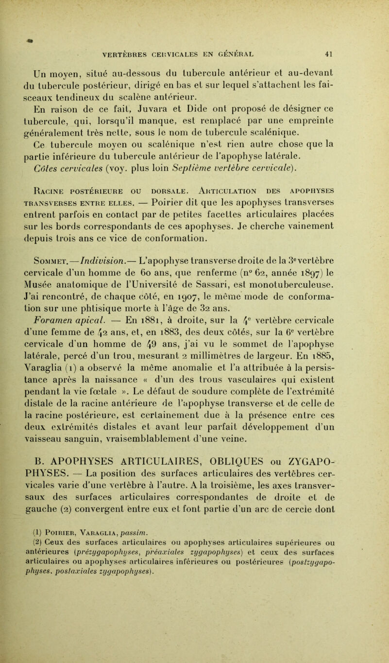 Un moyen, situé au-dessous du tubercule antérieur et au-devant du tubercule postérieur, dirigé en bas et sur lequel s’attachent les fai- sceaux tendineux du scalène antérieur. En raison de ce fait, Juvara et Dide ont proposé de désigner ce tubercule, qui, lorsqu’il manque, est remplacé par une empreinte généralement très nette, sous Je nom de tubercule scalénique. Ce tubercule moyen ou scalénique n’est rien autre chose que la partie inférieure du tubercule antérieur de l’apophyse latérale. Côtes cervicales (voy. plus loin Septième vertèbre cervicale). Racine postérieure ou dorsale. Articulation des apophyses TRANSVERSES ENTRE ELLES. — Poirier dit que les apophyses transverses entrent parfois en contact par de petites facettes articulaires placées sur les bords correspondants de ces apophyses. Je cherche vainement depuis trois ans ce vice de conformation. Sommet. — Indivision.— L’apophyse transverse droite de la 3®vcrtèbre cervicale d’un homme de 6o ans, que renferme (n® 62, année 1897) le Musée anatomique de l’Université de Sassari, est monotuberculeuse. J’ai rencontré, de chaque côté, en 1907, le même mode de conforma- tion sur une phtisique morte à l’âge de 82 ans. Foramen apical. — En 1881, à droite, sur la 4® vertèbre cervicale d’une femme de 42 ans, et, en i883, des deux côtés, sur la 6® vertèbre cervicale d’un homme de 49 ans, j’ai vu le sommet de l’apophyse latérale, percé d’un trou, mesurant 2 millimètres de largeur. En i885, Varaglia (i) a observé la même anomalie et l’a attribuée à la persis- tance après la naissance « d’un des trous vasculaires qui existent pendant la vie fœtale ». Le défaut de soudure complète de l’extrémité distale de la racine antérieure de l’apophyse transverse et de celle de la racine postérieure, est certainement due à la présence entre ces deux extrémités distales et avant leur parfait développement d’un vaisseau sanguin, vraisemblablement d’une veine. B. APOPHYSES ARTICULAIRES, OBLIQUES ou ZYGAPO- PHYSES. — La position des surfaces articulaires des vertèbres cer- vicales varie d’une verlèbre à l’autre. A la troisième, les axes transver- saux des surfaces articulaires correspondantes de droite et de gauche (2) convergent entre eux et font partie d’un arc de cercie dont (1) Poirier, Varaglia, pass/m. (2) Ceux des surfaces articulaires ou apophyses articulaires supérieures ou antérieures (prézygapophyses, préaxiales zygapophyses) et ceux des surfaces articulaires ou apophyses articulaires inférieures ou postérieures (poslzygapo- physes. postaxiales zygapophyses).