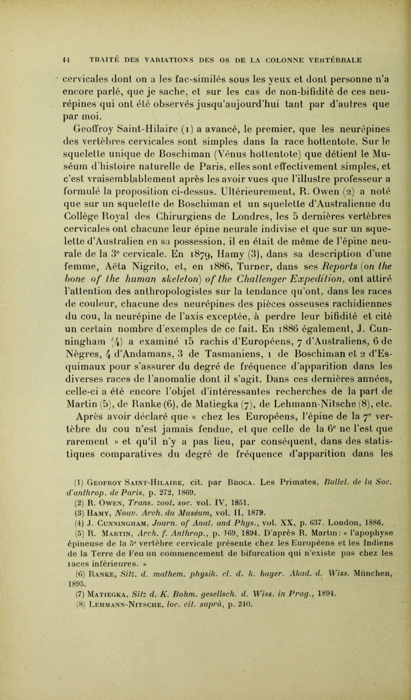 cervicales dont on a les fac-similés sous les yeux et dont personne n’a encore parlé, que je sache, et sur les cas de non-bifîdité de ces neu- répines qui ont été observés jusqu’aujourd’hui tant par d’autres que par moi. Geoffroy Saint-Hilaire (i) a avancé, le premier, que les neurépines des vertèbres cervicales sont simples dans la race hottentote. Sur le squelette unique de Boschiman (Vénus hottentote) que détient le Mu- séum d'histoire naturelle de Paris, elles sont effectivement simples, et c’est vraisemblablement après les avoir vues que l’illustre professeur a formulé la proposition ci-dessus. Ultérieurement, Pt. Owen (2) a noté que sur un squelette de Boschiman et un squelette d’Australienne du Collège Royal des Chirurgiens de Londres, les 5 dernières vertèbres cervicales ont chacune leur épine neurale indivise et que sur un sque- lette d’Australien en sa possession, il en était de même de l’épine neu- rale de la 3® cervicale. En 1879, Hamy (3), dans sa description d’une femme, Aëta Nigrito, et, en 1886, Turner, dans ses Reports {on ihe bone of ihe human skeleton) of the Challenger Expédition, ont attiré l’attention des anthropologistes sur la tendance qu’ont, dans les races de couleur, chacune des neurépines des pièces osseuses rachidiennes du cou, la neurépine de l’axis exceptée, à perdre leur bifidité et cité un certain nombre d’exemples de ce fait. En 1886 également, J. Cun- ningham (4) a examiné i5 rachis d’Européens, 7 d’Australiens, 6 de Nègres, 4 d’Andamans, 3 de Tasmaniens, i de Boschiman et 2 d’Es- quimaux pour s’assurer du degré de fréquence d’apparition dans les diverses races de l’anomalie dont il s’agit. Dans ces dernières années, celle-ci a été encore l’objet d’intéressantes recherches de la part de Martin (5), de Ranke(6), de Matiegka (7), de Lehmann-Nitsche (8), etc. Après avoir déclaré que « chez les Européens, l’épine de la 7® ver- tèbre du cou n’est jamais fendue, et que celle de la 6® ne l’est que rarement » et qu’il n’y a pas lieu, par conséquent, dans des statis- tiques comparatives du degré de fréquence d’apparition dans les (1) Geofroy Saint-Hilaire, cit. par Broca. Les Primates, Bullel. de la Soc. d'anlhrop. de Paris, p. 272, 1869. (2) R, Owen, Trans. zoot. soc. vol. IV, 1851. (3) Hamy, Noiw. Arch. du Muséum, vol. II, 1879. (4) J. Cunningham, Jourri. of Anal, and Phys., vol. XX, p. 637. London, 1886. (5) R. Martin, Arch. f. Anthrop., p. 169, 1894. D’après R. Martin: « l’apophyse épineuse de la 5® vertèbre cervicale présente chez les Européens et les Indiens de la Terre de Feu un commencement de bifurcation qui n’existe pas chez les races inférieures. » (6) Ranke, Siiz. d. malhem. physik. cl. d. k. bayer. Akad. d. Wiss. München, 1895. (7) Matiegka, Sltz d. K. Bohni. gesellsch. d. Wiss. in P ray., 1894. (8) Lehmann-Nitsche, loc. cil. siiprà, p. 240.