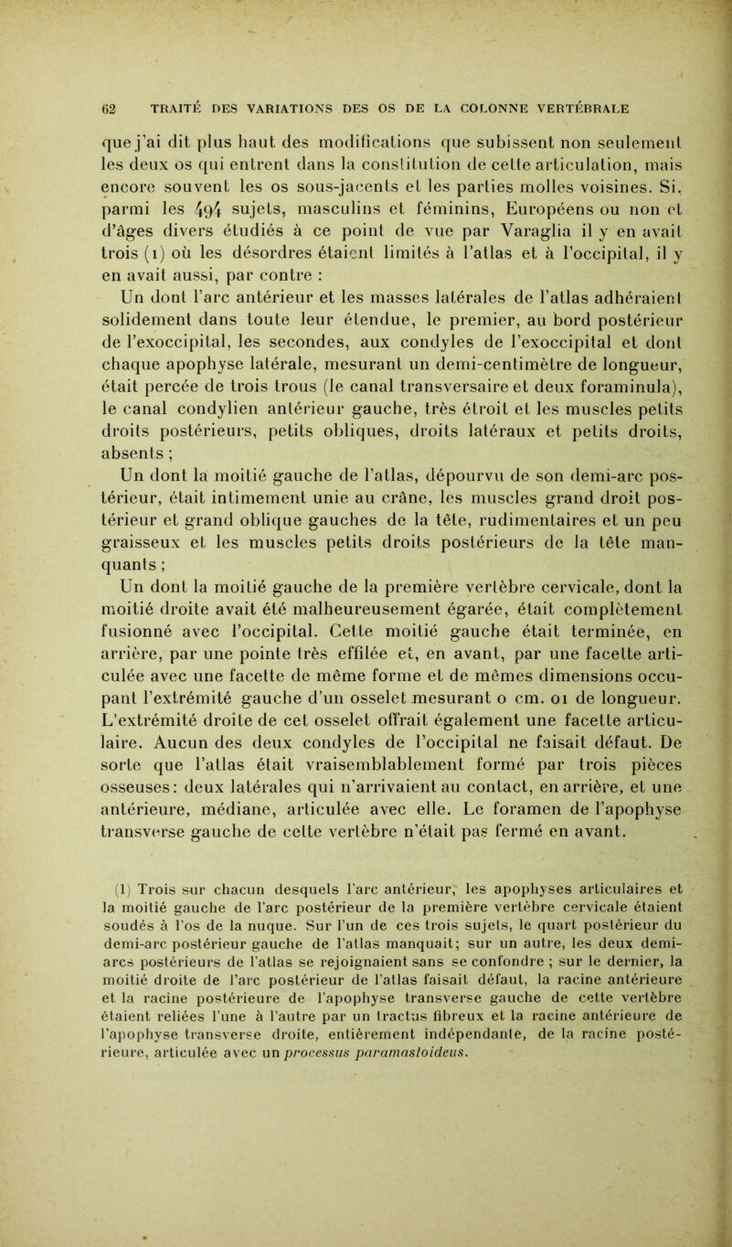 que j’ai dit plus haut des modifications que subissent non seulement les deux os qui entrent dans la conslituLion de cette articulation, mais encore souvent les os sous-jacents et les parties molles voisines. Si, parmi les sujets, masculins et féminins, Européens ou non et d’âges divers étudiés à ce point de vue par Varaglia il y en avait trois (i) où les désordres étaient limités à l’atlas et à l’occipital, il y en avait aussi, par contre : Un dont l’arc antérieur et les masses latérales de l’atlas adhéraient solidement dans toute leur étendue, le premier, au bord postérieur de l’exoccipital, les secondes, aux condyles de l’exoccipital et dont chaque apophyse latérale, mesurant un demi-centimètre de longueur, était percée de trois trous (le canal transversaire et deux foraminula), le canal condylien antérieur gauche, très étroit et les muscles petits droits postérieurs, petits obliques, droits latéraux et petits droits, absents ; Un dont la moitié gauche de l’atlas, dépourvu de son demi-arc pos- térieur, était intimement unie au crâne, les muscles grand droit pos- térieur et grand oblique gauches de la tête, rudimentaires et un peu graisseux et les muscles petits droits postérieurs de la tête man- quants ; Un dont la moitié gauche de la première vertèbre cervicale, dont la moitié droite avait été malheureusement égarée, était complètement fusionné avec l’occipital. Cette moitié gauche était terminée, en arrière, par une pointe très effilée et, en avant, par une facette arti- culée avec une facette de même forme et de mêmes dimensions occu- pant l’extrémité gauche d’un osselet mesurant o cm. oi de longueur. L’extrémité droite de cet osselet offrait également une facette articu- laire. Aucun des deux condyles de l’occipital ne faisait défaut. De sorte que l’atlas était vraisemblablement formé par trois pièces osseuses: deux latérales qui n’arrivaient au contact, en arrière, et une antérieure, médiane, articulée avec elle. Le foramen de l’apophyse transverse gauche de cette vertèbre n’était pas fermé en avant. (1) Trois sur chacun desquels Tare antérieur, les apophyses articulaires et la moitié gauche de l’arc postérieur de la première vertèbre cervicale étaient soudés à l’os de la nuque. Sur l’un de ces trois sujets, le quart postérieur du demi-arc postérieur gauche de l’atlas manquait; sur un autre, les deux demi- arcs postérieurs de l’atlas se rejoignaient sans se confondre ; sur le dernier, la moitié droite de l’arc postérieur de l’atlas faisait défaut, la racine antérieure et la racine postérieure de l’apophyse transverse gauche de cette vertèbre étaient reliées l’une à l’autre par un Iractus fibreux et la racine antérieure de l’apophyse transverse droite, entièrement indépendante, de la racine posté- rieure, articulée avec un processus paraniastoideus.