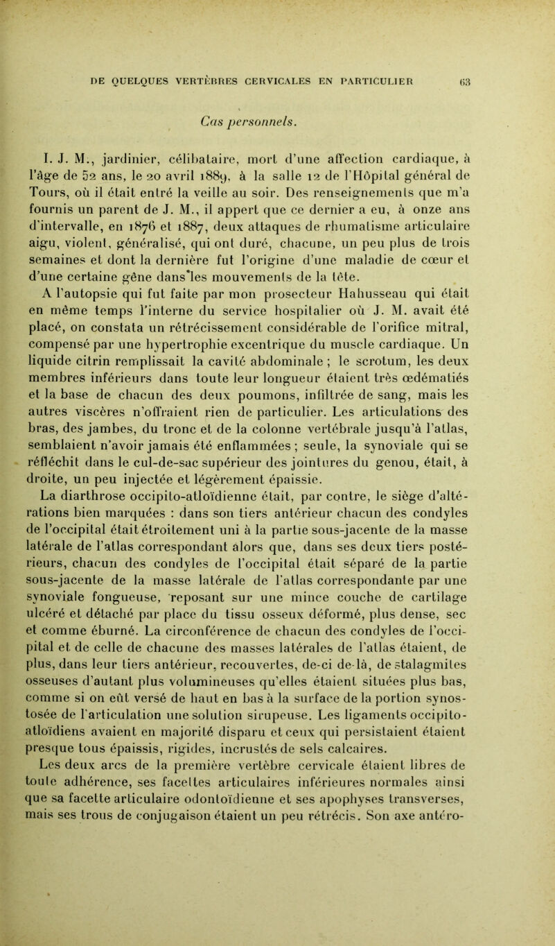 Cas personnels. I. J. M., jardinier, célibataire, mort d’une affection cardiaque, à l’âge de 52 ans, le 20 avril 1889, à la salle 12 de l’Hôpital général de Tours, où il était entré la veille au soir. Des renseignements que m’a fournis un parent de J. M., il appert que ce dernier a eu, à onze ans d’intervalle, en 1876 et 1887, deux attaques de rhumatisme articulaire aigu, violent, généralisé, qui ont duré, chacune, un peu plus de trois semaines et dont la dernière fut l’origine d’une maladie de cœur et d’une certaine gêne dansTes mouvements de la tête. A l’autopsie qui fut faite par mon piosecteur Hahusseau qui était en même temps l’interne du service hospitalier où J. M. avait été placé, on constata un rétrécissement considérable de l’orifice mitral, compensé par une hypertrophie excentrique du muscle cardiaque. Un liquide citrin remplissait la cavité abdominale ; le scrotum, les deux membres inférieurs dans toute leur longueur étaient très œdématiés et la base de chacun des deux poumons, infiltrée de sang, mais les autres viscères n’offraient rien de particulier. Les articulations' des bras, des jambes, du tronc et de la colonne vertébrale jusqu’à l’atlas, semblaient n’avoir jamais été enflammées ; seule, la synoviale qui se réfléchit dans le cul-de-sac supérieur des jointures du genou, était, à droite, un peu injectée et légèrement épaissie. La diarthrose occipito-atloïdienne était, par contre, le siège d’alté- rations bien marquées : dans son tiers antérieur chacun des condyles de l’occipital était étroitement uni à la partie sous-jacente de la masse latérale de l’atlas correspondant alors que, dans ses deux tiers posté- rieurs, chacun des condyles de l’occipital était séparé de la partie sous-jacente de la masse latérale de l’atlas correspondante par une synoviale fongueuse, reposant sur une mince couche de cartilage ulcéré et détaché par place du tissu osseux déformé, plus dense, sec et comme éburné. La circonférence de chacun des condyles de l’occi- pital et de celle de chacune des masses latérales de l’atlas étaient, de plus, dans leur tiers antérieur, recouvertes, de-ci de-là, de stalagmites osseuses d’autant plus volumineuses qu’elles étaient situées plus bas, comme si on eût versé de haut en bas à la surface de la portion synos- tosée de l’articulation une solution sirupeuse. Les ligaments occipito- atloïdiens avaient en majorité disparu et ceux qui persistaient étaient presque tous épaissis, rigides, incrustés de sels calcaires. Les deux arcs de la première vertèbre cervicale étaient libres de tou le adhérence, ses faceltes articulaires inférieures normales ainsi que sa facette articulaire odontoïdienne et ses apophyses transverses, mais ses trous de conjugaison étaient un peu rétrécis. Son axe antéro-