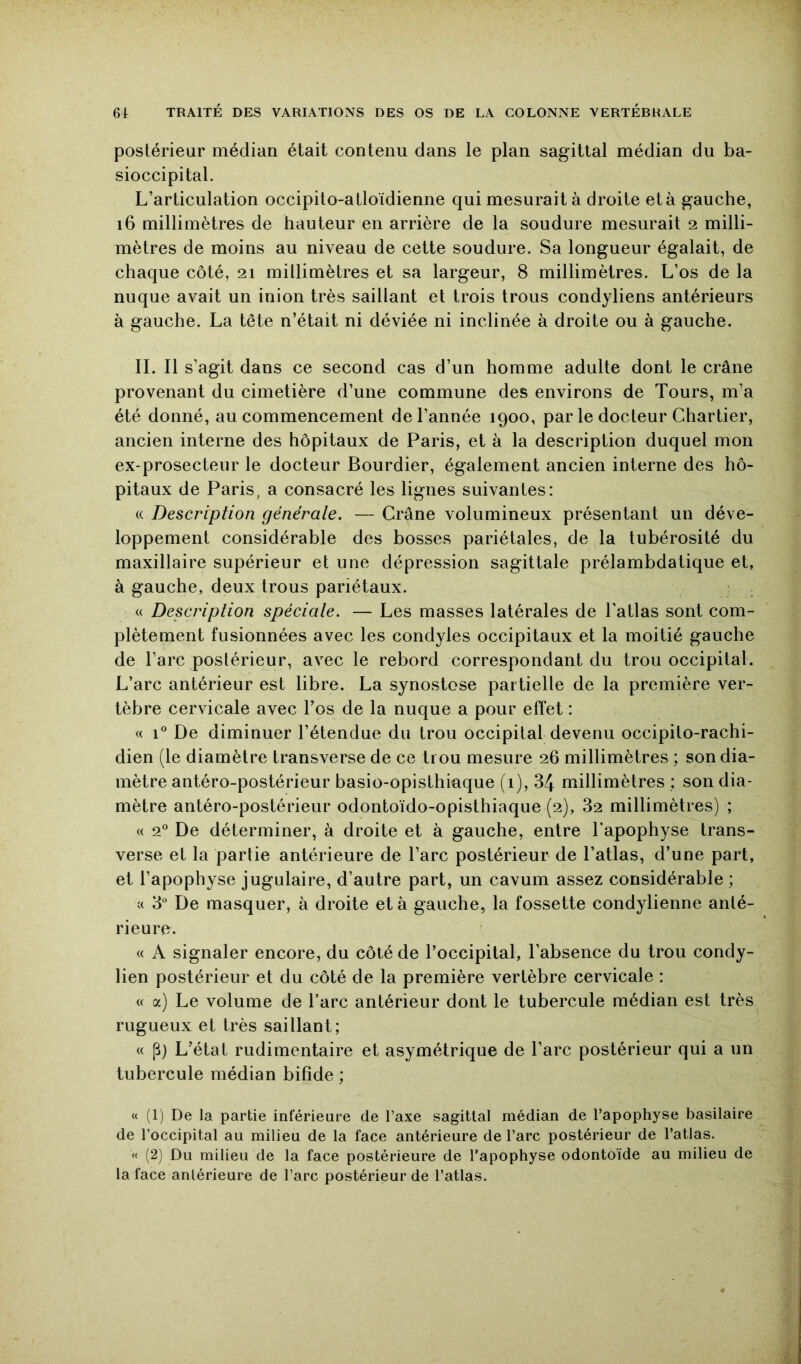 postérieur médian était contenu dans le plan sagittal médian du ba- sioccipital. L’articulation occipito-atloïdienne qui mesurait à droite età gauche, i6 millimètres de hauteur en arrière de la soudure mesurait 2 milli- mètres de moins au niveau de cette soudure. Sa longueur égalait, de chaque côté, 21 millimètres et sa largeur, 8 millimètres. L’os de la nuque avait un inion très saillant et trois trous condyliens antérieurs à gauche. La tête n’était ni déviée ni inclinée à droite ou à gauche. IL II s’agit dans ce second cas d’un homme adulte dont le crâne provenant du cimetière d’une commune des environs de Tours, m’a été donné, au commencement de l’année 1900, par le docteur Chartier, ancien interne des hôpitaux de Paris, et à la description duquel mon ex-prosecteur le docteur Bourdier, également ancien interne des hô- pitaux de Paris, a consacré les lignes suivantes: (( Description générale. — Crâne volumineux présentant un déve- loppement considérable des bosses pariétales, de la tubérosité du maxillaire supérieur et une dépression sagittale prélambdatique et, à gauche, deux trous pariétaux. « Description spéciale. — Les masses latérales de l’atlas sont com- plètement fusionnées avec les condyles occipitaux et la moitié gauche de l’arc postérieur, avec le rebord correspondant du trou occipital. L’arc antérieur est libre. La synostose partielle de la première ver- tèbre cervicale avec l’os de la nuque a pour effet : « 1® De diminuer l’étendue du trou occipital devenu occipito-rachi- dien (le diamètre transverse de ce trou mesure 26 millimètres ; son dia- mètre antéro-postérieur basio-opisthiaque (1), 3/J millimètres : son dia- mètre antéro-postérieur odontoïdo-opisthiaque (2), 82 millimètres) ; « 2^ De déterminer, à droite et à gauche, entre l’apophyse trans- verse et la partie antérieure de l’arc postérieur de l’atlas, d’une part, et l’apophyse jugulaire, d’autre part, un cavum assez considérable ; c( 8“ De masquer, à droite età gauche, la fossette condylienne anté- rieure. « A signaler encore, du côté de l’occipital, l’absence du trou condy- lien postérieur et du côté de la première vertèbre cervicale : « a) Le volume de l’arc antérieur dont le tubercule médian est très rugueux et très saillant; « P) L’état rudimentaire et asymétrique de l’arc postérieur qui a un tubercule médian bifide ; « (1) De la partie inférieure de l’axe sagittal médian de l’apophyse basilaire de l’occipital au milieu de la face antérieure de l’arc postérieur de l’atlas. « (2) Du milieu de la face postérieure de l’apophyse odontoïde au milieu de la face antérieure de l’arc postérieur de l’atlas.