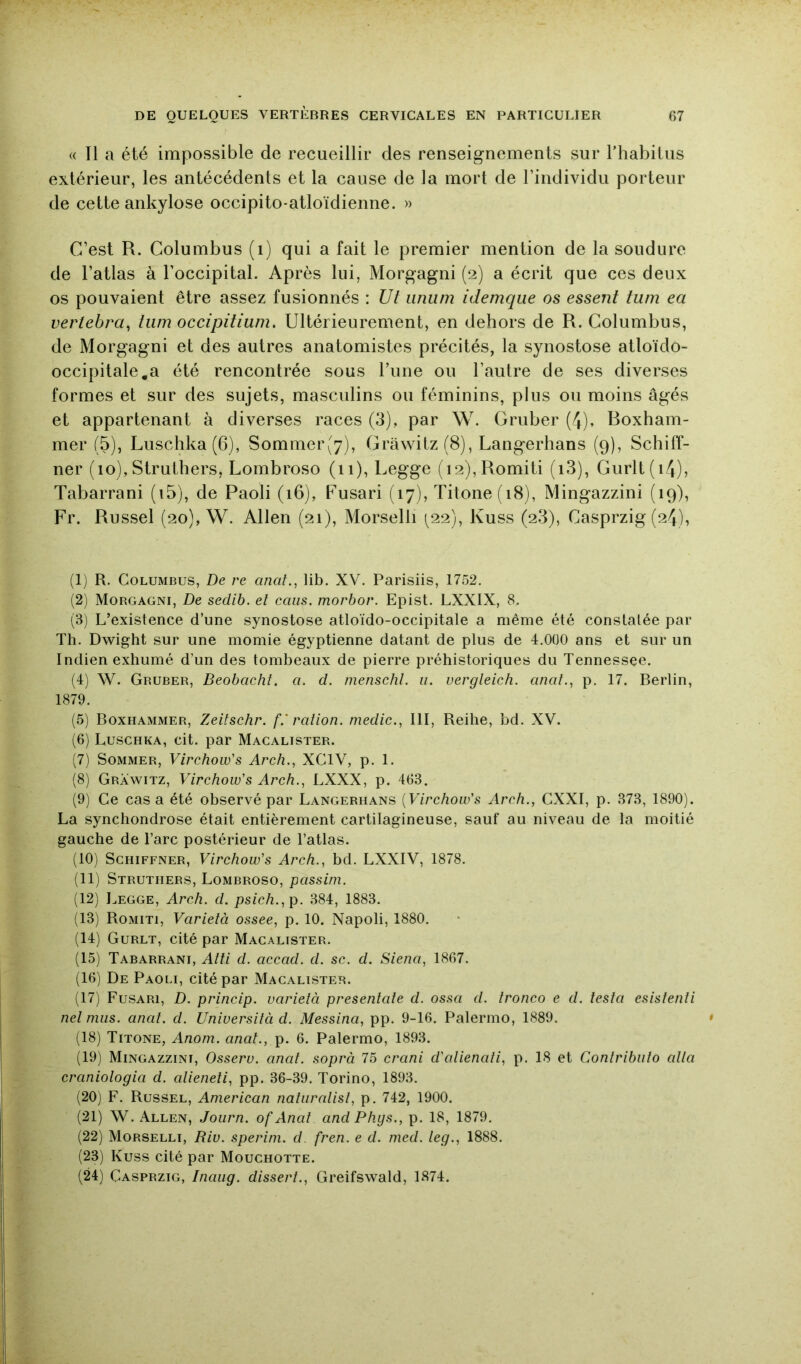 « Il a été impossible de recueillir des renseignements sur l’habitus extérieur, les antécédents et la cause de la mort de l’individu porteur de cette ankylosé occipito-atloïdienne. » C’est R. Golumbus (i) qui a fait le premier mention de la soudure de l’atlas à l’occipital. Après lui, Morgagni (2) a écrit que ces deux os pouvaient être assez fusionnés : Ut iiniim idemqiie os essent tum ea vertebra^ liim occipitium. Ultérieurement, en dehors de R. Golumbus, de Morgagni et des autres anatomistes précités, la synostose atloïdo- occipitale.a été rencontrée sous l’une ou l’autre de ses diverses formes et sur des sujets, masculins ou féminins, plus ou moins âgés et appartenant à diverses races (3), par W. Gruber (4). Roxham- mer (5), Luschka(6), Sommer(7), Gràwitz(8), Langerhans (9), Schiff- ner (10), StruLhers, Lombroso (ii), Legge (i2),Romiti (i3), Gurlt(i4), Tabarrani (i5), de Paoli (16), Fusari (17), Titone(i8), Mingazzini (19), Fr. Russel (20), W. Allen (21), Morselli (^22), Kuss (2.3), Casprzig (24), (1) R. Golumbus, De re anal., lib. XV. Parisiis, 1752. (2) Morgagni, De sedib. el caiis. morbor. Epist. LXXIX, 8, (3) L’existence d’une synostose atloïdo-occipitale a même été constatée par Th. Dwight sur une momie égyptienne datant de plus de 4.000 ans et sur un Indien exhumé d’un des tombeaux de pierre préhistoriques du Tennessee. (4) W. Gruber, Beobachf. a. d. menschl. u. vergleich. anal., p. 17. Berlin, 1879. (5) Boxhammer, Zeilschr. f.' ration. medic., III, Reihe, bd. XV. (6) Luschka, cit. par Macalister. (7) Sommer, Virchow's Arch., XCIV, p. 1. (8) Grawitz, Virchow's Arch., LXXX, p. 463, (9) Ce cas a été observé par Langerhans {Virchow's Arch., CXXI, p. 373, 1890). La synchondrose était entièrement cartilagineuse, sauf au niveau de la moitié gauche de l’arc postérieur de Tatlas. (10) ScHiFFNER, Virchow's Arch., bd. LXXIV, 1878. (11) Struthers, Lombroso, passim. (12) Legge, Arch. d. psich.,p. 384, 1883. (13) Romiti, Varietà ossee, p. 10, Napoli, 1880, (14) Gurlt, cité par Macalister. (15) Tabarrani, Aîîi d. accad. d. sc. d. Siena, 1867. (16) De Paoli, cité par Macalister. (17) Fusari, D. princip. varietà presenlale d. ossa d. tronco e d. testa esistenti net nuis. anat. d. Universilà d. Messina, pp. 9-16. Palermo, 1889. (18) Titone, Anom. anat., p. 6. Palermo, 1893. (19) Mingazzini, Osserv. anat. soprà 75 crani d'alienati, p. 18 et Contribulo alla craniologia d. alieneli, pp. 36-39. Torino, 1893. (20) F. Russel, American naliiralisl, p. 742, 1900. (21) W. Allen, Joiirn. of Anat and Phys., p. 18, 1879, (22) Morselli, Riv. sperim. d fren. e d. med. leg., 1888. (23) Kuss cité par Mouchotte. (24) Casprzig, Inaiig. dissert., Greifswald, 1874.